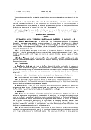 Lunes 13 de marzo de 2006                    DIARIO OFICIAL                                            375



    4) Agua entubada o garrafón portátil con agua o agentes neutralizadores de ácido para enjuague de ojos
y piel.
    b) Avisos de precaución. Debe haber avisos de precaución dentro y fuera de los locales de baterías
indicando la prohibición de fumar, no usar herramientas que produzcan chispas, no usar llamas abiertas, no
usar fuentes de ignición, utilizar el equipo de seguridad. Asimismo debe colocarse un aviso de riesgo existente
al contacto del electrolito de las baterías con la piel, ropa o por inhalación.
  c) Protección de partes vivas en las baterías. Las conexiones de las celdas para tensión eléctrica
mayor que 150 V deben estar resguardadas. Para tal efecto, debe tomarse en cuenta lo indicado en 110-17.
                                        4.5 AMBIENTES ESPECIALES
                                                 CAPITULO 5
     ARTICULO 500 - AREAS PELIGROSAS (CLASIFICADAS), CLASES I, II Y III, DIVISIONES 1 y 2.
    500-1. Alcance. Artículos 500 a 504. Los artículos 500 a 504 cubren los requisitos para equipo eléctrico,
electrónico y alambrado, para todas las tensiones eléctricas, en áreas Clase 1, Divisiones 1 y 2; Clase II,
Divisiones 1 y 2 y Clase III, Divisiones 1 y 2, en donde pueda existir peligro de incendio o explosión debido a
gases o vapores inflamables, líquidos inflamables, polvos combustibles o fibras o partículas combustibles o de
fácil ignición dispersas en el aire.
     NOTA: Véase el artículo 505 para los requisitos de los equipos eléctricos y electrónicos y para el
alambrado a todas las tensiones eléctricas en áreas peligrosas (clasificadas) de Clase I, Zona 0, Zona 1 y
Zona 2 en donde pueden existir riesgos de incendio o explosión debidos a gases, vapores o líquidos
inflamables.
    500-2. Otros Artículos. Excepto como se modifica en los artículos 500 hasta 504, todas las demás reglas
aplicables contenidas en esta Norma deben aplicarse al equipo eléctrico y al alambrado instalado en áreas
peligrosas (clasificadas).
   500-3. Generalidades.
    (a) Clasificación de áreas. Las áreas se clasifican dependiendo de las propiedades de los vapores,
líquidos o gases inflamables, o de polvos o fibras combustibles o de fácil ignición que puedan estar presentes,
así como la posibilidad de que se encuentren en cantidades o concentraciones inflamables o combustibles.
Cuando los materiales pirofóricos son los únicos usados o manipulados, estas áreas no deben ser
clasificadas.
   Cada cuarto, sección o área debe ser considerada individualmente al determinar su clasificación.
   NOTA 1: Los materiales pirofóricos son aquellos que se inflaman espontáneamente en el aire.
    NOTA 2: Ejerciendo un juicio apropiado durante el diseño de las instalaciones eléctricas para áreas
peligrosas (clasificadas), frecuentemente es posible situar la mayoría del equipo en áreas menos peligrosas y,
por tanto, reducir la cantidad de equipo especial requerido.
    (b) Documentación. Todas las áreas designadas como áreas peligrosas (clasificadas) deben estar
documentadas por el usuario. Esta documentación debe estar disponible para quienes están autorizados para
diseñar, instalar, inspeccionar, mantener u operar el equipo eléctrico en el lugar.
   (c) Referencias.
    NOTA 1: Para la evaluación de la conformidad de esta norma de Instalaciones Eléctricas las unidades de
verificación deben estar familiarizadas con la experiencia de la industria y de la clasificación de las distintas
áreas, la ventilación adecuada y la protección contra riesgos producidos por la electricidad estática y las
descargas atmosféricas. Para la clasificación de áreas peligrosas debe realizarse un análisis de cada local,
área o sección individualmente, atendiendo a la concentración de los gases, vapores y polvos y a sus
características de explosividad. Este análisis debe realizarse bajo supervisión de ingeniería y de expertos en
la materia, debidamente calificados. Es responsabilidad del usuario o propietario de las instalaciones que la
clasificación de las áreas sea realizada con la mayor precisión.
     NOTA 2: Para información adicional sobre la clasificación de áreas peligrosas; clasificación de materiales
inflamables; requisitos de instalaciones que por su naturaleza son áreas peligrosas (clasificadas); protección
contra riesgos producidos por la electricidad estática y las descargas atmosféricas en áreas peligrosas
 