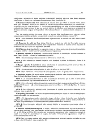 Lunes 13 de marzo de 2006                    DIARIO OFICIAL                                            376


(clasificadas); ventilación en áreas peligrosas (clasificadas); sistemas eléctricos para áreas peligrosas
(clasificadas) en plataformas marinas petroleras y de gas; véase el apéndice B2.
    d) Tubo (conduit) roscado. Todo tubo (conduit) roscado, a los que refiere la presente norma, deben
llevar rosca cónica NPT hecha con una máquina de roscar que proporcione una rosca con una conicidad de 1
a 16 (0,625 mm por cada centímetro). El tubo (conduit) debe apretarse con llave, de modo que se evite la
producción de chispas en caso de que una corriente eléctrica de falla fluya por el sistema de canalización y,
donde sea aplicable, asegurar la integridad del sistema de canalización en caso de explosión o de ignición de
polvo.
   Para los equipos provistos con rosca métrica, tal entrada debe identificarse como métrica o utilizar
adaptadores compatibles aprobados para permitir la conexión con tubo (conduit) con roscado NPT.
   NOTA 1: Para información adicional respecto a las especificaciones de entradas con rosca métrica, véase
en el apéndice B2.
    (e) Conjuntos de cable de fibra óptica. Cuando un conjunto de cable de fibra óptica contenga
conductores capaces de conducir corriente, dicho conjunto debe instalarse de acuerdo con los requisitos de
los artículos 500, 501, 502 o 503, según sean aplicables.
   500-4 Técnicas de protección. En los siguientes incisos se indican las técnicas de protección aceptables
para equipo eléctrico y electrónico en áreas clasificadas como peligrosas.
   a) Aparatos a prueba de explosión. Esta técnica de protección se permite para equipos instalados en
áreas Clase I, División 1 y 2 para las cuales estén aprobados.
   NOTA 1: Los aparatos a prueba de explosión se definen en el artículo 100.
   NOTA 2: Para información adicional respecto a los aparatos a prueba de explosión, véase en el
apéndice B2.
    b) Equipo a prueba de ignición de polvo. Esta técnica de protección se permite en áreas Clase II,
División 1 y 2 para las cuales estos equipos estén aprobados.
   NOTA 1: Los aparatos a prueba de ignición de polvo se definen en el artículo 502-1.
   NOTA 2: Para información adicional respecto a los aparatos a prueba de ignición, véase el apéndice B2.
   c) Hermético al polvo. Se permite aplicar esta técnica de protección a los equipos instalados en áreas
Clase II, División 2 y Clase III para los cuales estén aprobados.
   NOTA 1: Los envolventes herméticos al polvo se construyen de manera que el polvo no entre en las
carcasas del envolvente bajo condiciones específicas de prueba.
    NOTA 2: Para información adicional respecto a equipo no incendiario para uso en áreas Clase II, División
2 y Clase III, Divisiones 1 y 2, así como equipo para uso en áreas Clase I y II, División 2 y Clase III, véase el
apéndice B2.
    NOTA 3: Para información adicional sobre condiciones de prueba para equipos diferentes de los
rotatorios, véase el apéndice B2.
    d) Purgado y presurizado. Esta técnica de protección se permite para equipo en cualquier área peligrosa
(clasificada) para la cual esté aprobado.
    NOTA 1: En algunos casos pueden reducirse los riesgos o limitar e incluso eliminar las áreas clasificadas
peligrosas, por medio de un adecuado sistema de ventilación forzada (presión positiva) desde una fuente de
aire limpio, conjuntamente con un dispositivo eficiente para evitar fallas en la ventilación.
   NOTA 2: Para información adicional sobre equipo eléctrico y envolventes presurizadas, véase el
apéndice B2.
    e) Sistemas intrínsecamente seguros. El equipo y alambrados intrínsecamente seguros se permiten en
cualquier área clasificada como peligrosa para la cual han sido aprobados. Las disposiciones de los artículos
501 al 503, 505 y del 510 al 516 no deben ser considerados aplicables a estas instalaciones, excepto lo
exigido en el artículo 504. La instalación de equipo y alambrados intrínsecamente seguros deben cumplir con
los requerimientos del artículo 504.
   NOTA: Para información adicional sobre aparatos intrínsecamente seguros y aparatos asociados para uso
en Clase I, II y III, División 1, véase el apéndice B2.
 