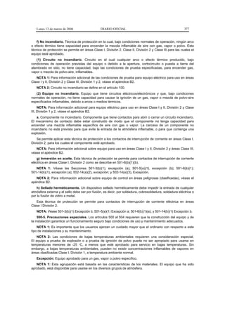 Lunes 13 de marzo de 2006                    DIARIO OFICIAL                                             377


   f) No incendiario. Técnica de protección en la cual, bajo condiciones normales de operación, ningún arco
o efecto térmico tiene capacidad para encender la mezcla inflamable de aire con gas, vapor o polvo. Esta
técnica de protección se permite en áreas Clase I, División 2, Clase II, División 2 y Clase III para las cuales el
equipo esté aprobado.
   (1) Circuito no incendiario. Circuito en el cual cualquier arco o efecto térmico producido, bajo
condiciones de operación previstas del equipo o debido a la apertura, cortocircuito o puesta a tierra del
alambrado en sitio, no tiene capacidad, bajo las condiciones de prueba especificadas, para encender gas,
vapor o mezcla de polvo-aire, inflamables.
   NOTA 1: Para información adicional de las condiciones de prueba para equipo eléctrico para uso en áreas
Clase I y II, División 2 y Clase III, División 1 y 2, véase el apéndice B2.
   NOTA 2: Circuito no incendiario se define en el artículo 100.
   (2) Equipo no incendiario. Equipo que tiene circuitos eléctricos/electrónicos y que, bajo condiciones
normales de operación, no tiene capacidad para causar la ignición de un gas, vapor o mezcla de polvo-aire
especificados inflamables, debido a arcos o medios térmicos.
     NOTA: Para información adicional para equipo eléctrico para uso en áreas Clase I y II, División 2 y Clase
III, División 1 y 2, véase el apéndice B2.
    a. Componente no incendiario. Componente que tiene contactos para abrir o cerrar un circuito incendiario.
El mecanismo de contacto debe estar construido de modo que el componente no tenga capacidad para
encender una mezcla inflamable específica de aire con gas o vapor. La carcasa de un componente no
incendiario no está prevista para que evite la entrada de la atmósfera inflamable, o para que contenga una
explosión.
    Se permite aplicar esta técnica de protección a los contactos de interrupción de corriente en áreas Clase I,
División 2, para los cuales el componente esté aprobado.
   NOTA: Para información adicional sobre equipo para uso en áreas Clase I y II, División 2 y áreas Clase III,
véase el apéndice B2.
    g) Inmersión en aceite. Esta técnica de protección se permite para contactos de interrupción de corriente
eléctrica en áreas Clase I, División 2 como se describe en 501-6(b)(1)(b).
   NOTA 1: Véase las Secciones 501-3(b)(1), excepción (a); 501-5(a)(1), excepción (b); 501-6(b)(1);
501-14(b)(1), excepción (a); 502-14(a)(2), excepción; y 502-14(a)(3), Excepción.
   NOTA 2: Para información adicional sobre equipo de control en áreas peligrosas (clasificadas), véase el
apéndice B2.
    h) Sellado herméticamente. Un dispositivo sellado herméticamente debe impedir la entrada de cualquier
atmósfera externa y el sello debe ser por fusión, es decir, por soldadura, cobresoldadura, soldadura eléctrica o
por la fusión de vidrio a metal.
   Esta técnica de protección se permite para contactos de interrupción de corriente eléctrica en áreas
Clase I División 2.
   NOTA: Véase 501-3(b)(1) Excepción b; 501-5(a)(1) Excepción a; 501-6(b)(1)(a); y 501-14(b)(1) Excepción b.
     500-5. Precauciones especiales. Los artículos 500 al 504 requieren que la construcción del equipo y de
la instalación garantice un funcionamiento seguro bajo condiciones de uso y mantenimiento adecuados.
    NOTA 1: Es importante que los usuarios ejerzan un cuidado mayor que el ordinario con respecto a este
tipo de instalaciones y su mantenimiento.
    NOTA 2: Las condiciones de bajas temperaturas ambientales requieren una consideración especial.
El equipo a prueba de explosión o a prueba de ignición de polvo puede no ser apropiado para usarse en
temperaturas menores de -25 °C, a menos que esté aprobado para servicio en bajas temperaturas. Sin
embargo, a bajas temperaturas ambientales, pueden no existir concentraciones inflamables de vapores en
áreas clasificadas Clase I, División 1, a temperatura ambiente normal.
   Excepción: Equipo aprobado para un gas, vapor o polvo específico.
   NOTA 1: Esta agrupación está basada en las características de los materiales. El equipo que ha sido
aprobado, está disponible para usarse en los diversos grupos de atmósfera.
 