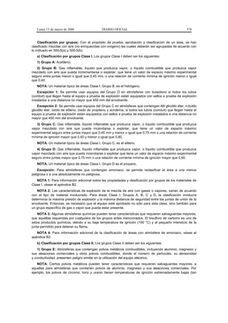 Lunes 13 de marzo de 2006                    DIARIO OFICIAL                                             378


     Clasificación por grupos: Con el propósito de prueba, aprobación y clasificación de un área, se han
clasificado mezclas con aire (no enriquecidas con oxígeno) las cuales deberán ser agrupadas de acuerdo con
lo indicado en 500-5(a) y 500-5(b).
   a) Clasificación por grupos Clase I. Los grupos Clase I deben ser los siguientes:
   1) Grupo A: Acetileno.
   2) Grupo B: Gas inflamable, líquido que produzca vapor, o líquido combustible que produzca vapor
mezclado con aire que pueda incrementarse o explotar, que tiene un valor de espacio máximo experimental
seguro entre juntas menor o igual que 0,45 mm, o una relación de corriente mínima de ignición menor o igual
que 0,40.
   NOTA: Un material típico de áreas Clase I, Grupo B, es el hidrógeno.
    Excepción 1: Se permite usar equipos del Grupo D en atmósferas con butadieno si todos los tubos
(conduit) que llegan hasta el equipo a prueba de explosión están equipados con sellos a prueba de explosión
instalados a una distancia no mayor que 450 mm del envolvente.
    Excepción 2: Se permite usar equipos del Grupo C en atmósferas que contengan Alil glicidilo éter, n-butilo
glicidilo éter, óxido de etileno, óxido de propileno y acroleína, si todos los tubos (conduit) que llegan hasta el
equipo a prueba de explosión están equipados con sellos a prueba de explosión instalados a una distancia no
mayor que 450 mm del envolvente.
   3) Grupo C: Gas inflamable, líquido inflamable que produzca vapor, o líquido combustible que produzca
vapor mezclado con aire que pueda incendiarse o explotar, que tiene un valor de espacio máximo
experimental seguro entre juntas mayor que 0,45 mm y menor o igual que 0,75 mm o una relación de corriente
mínima de ignición mayor que 0,40 y menor o igual que 0,80.
   NOTA: Un material típico de áreas Clase I, Grupo C, es el etileno.
   4) Grupo D: Gas inflamable, líquido inflamable que produzca vapor, o líquido combustible que produzca
vapor mezclado con aire que pueda incendiarse o explotar que tiene un valor de espacio máximo experimental
seguro entre juntas mayor que 0,75 mm o una relación de corriente mínima de ignición mayor que 0,80.
   NOTA: Un material típico de áreas Clase I, Grupo D es el propano.
    Excepción: Para atmósferas que contengan amoniaco, se permite reclasificar el área a una menos
peligrosa o a una absolutamente no peligrosa.
   NOTA 1: Para información adicional sobre las propiedades y clasificación por grupos de los materiales de
Clase I, véase el apéndice B2.
   NOTA 2: Las características de explosión de la mezcla de aire con gases o vapores, varían de acuerdo
con el tipo de material involucrado. Para áreas Clase I, Grupos A, B, C y D, la clasificación involucra
determinar la máxima presión de explosión y la máxima distancia de seguridad entre las juntas de unión de la
envolvente. Entonces, es necesario que el equipo esté aprobado no sólo para esta clase, sino también para
un grupo específico de gas o vapor que pueda estar presente.
    NOTA 3: Algunas atmósferas químicas pueden tener características que requieren salvaguardas mayores,
que aquéllas requeridas por cualquiera de los grupos antes mencionados. El bisulfuro de carbono es uno de
estos productos químicos, debido a su baja temperatura de ignición (100 °C) y al pequeño intersticio de la
junta permitido para detener su flama.
   NOTA 4: Para información adicional de la clasificación de áreas con atmósfera de amoniaco, véase el
apéndice B2.
   b) Clasificación por grupos Clase II. Los grupos Clase II deben ser los siguientes:
    1) Grupo E: Atmósferas que contengan polvos metálicos combustibles, incluyendo aluminio, magnesio y
sus aleaciones comerciales y otros polvos combustibles, donde el número de partículas, su abrasividad
y conductividad, presenten peligro similar en la utilización del equipo eléctrico.
   NOTA: Ciertos polvos metálicos pueden tener características que requieren salvaguardas mayores, a
aquellas para atmósferas que contienen polvos de aluminio, magnesio y sus aleaciones comerciales. Por
ejemplo, los polvos de circonio, torio y uranio tienen temperaturas de ignición extremadamente bajas (tan
 