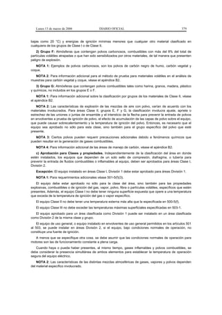 Lunes 13 de marzo de 2006                    DIARIO OFICIAL                                            379


bajas como 20 °C) y energías de ignición mínimas menores que cualquier otro material clasificado en
cualquiera de los grupos de Clase I o de Clase II.
    2) Grupo F: Atmósferas que contengan polvos carbonosos, combustibles con más del 8% del total de
partículas volátiles atrapadas o que han sido sensibilizados por otros materiales, de tal manera que presenten
peligro de explosión.
   NOTA 1: Ejemplos de polvos carbonosos, son los polvos de carbón negro de humo, carbón vegetal y
coque.
  NOTA 2: Para información adicional para el método de prueba para materiales volátiles en el análisis de
muestras para carbón vegetal y coque, véase el apéndice B2.
   3) Grupo G: Atmósferas que contengan polvos combustibles tales como harina, granos, madera, plástico
y químicos, no incluidos en los grupos E o F.
    NOTA 1: Para información adicional sobre la clasificación por grupos de los materiales de Clase II, véase
el apéndice B2.
    NOTA 2: Las características de explosión de las mezclas de aire con polvo, varían de acuerdo con los
materiales involucrados. Para áreas Clase II, grupos E, F y G, la clasificación involucra ajuste, apriete o
estrechez de las uniones o juntas de ensamble y el intersticio de la flecha para prevenir la entrada de polvos
en envolventes a prueba de ignición de polvo, el efecto de acumulación de las capas de polvo sobre el equipo,
que puede causar sobrecalentamiento y la temperatura de ignición del polvo. Entonces, es necesario que el
equipo sea aprobado no sólo para esta clase, sino también para el grupo específico del polvo que esté
presente.
   NOTA 3: Ciertos polvos pueden requerir precauciones adicionales debido a fenómenos químicos que
pueden resultar en la generación de gases combustibles.
   NOTA 4: Para información adicional de las áreas de manejo de carbón, véase el apéndice B2.
    c) Aprobación para Clases y propiedades. Independientemente de la clasificación del área en donde
estén instalados, los equipos que dependen de un solo sello de compresión, diafragma, o tubería para
prevenir la entrada de fluidos combustibles o inflamables al equipo, deben ser aprobados para áreas Clase I,
División 2.
   Excepción: El equipo instalado en áreas Clase I, División 1 debe estar aprobado para áreas División 1.
   NOTA 1: Para requerimientos adicionales véase 501-5(f)(3).
   El equipo debe estar aprobado no sólo para la clase del área, sino también para las propiedades
explosivas, combustibles o de ignición del gas, vapor, polvo, fibra o partículas volátiles, específicos que estén
presentes. Además, el equipo Clase I no debe tener ninguna superficie expuesta que opere a una temperatura
que exceda de la temperatura de ignición del gas o vapor específico.
   El equipo Clase II no debe tener una temperatura externa más alta que la especificada en 500-5(f).
   El equipo Clase III no debe exceder las temperaturas máximas superficiales especificadas en 503-1.
   El equipo aprobado para un área clasificada como División 1 puede ser instalado en un área clasificada
como División 2 de la misma clase y grupo.
    El equipo de uso general, o equipo instalado en envolventes de uso general permitidos en los artículos 501
al 503, se puede instalar en áreas División 2, si el equipo, bajo condiciones normales de operación, no
constituye una fuente de ignición.
   A menos que se especifique otra cosa, se debe asumir que las condiciones normales de operación para
motores son las de funcionamiento constante a plena carga.
   Cuando haya o pueda haber presentes, al mismo tiempo, gases inflamables y polvos combustibles, se
debe considerar la presencia simultánea de ambos elementos para establecer la temperatura de operación
segura del equipo eléctrico.
    NOTA 2: Las características de las distintas mezclas atmosféricas de gases, vapores y polvos dependen
del material específico involucrado.
 