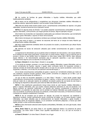 Lunes 13 de marzo de 2006                     DIARIO OFICIAL                                               382


   (8) los cuartos de bombas de gases inflamables o líquidos volátiles inflamables que estén
inadecuadamente ventilados;
    (9) el interior de los refrigeradores y congeladores que almacenen materiales volátiles inflamables en
recipientes abiertos, ligeramente tapados o que se puedan romper fácilmente; y
     (10) todas las demás áreas donde puedan ocurrir, concentraciones combustibles de vapores o de gases
inflamables, durante el transcurso de su operación normal.
   NOTA 2: En algunas áreas de División 1 se pueden presentar concentraciones combustibles de gases o
vapores inflamables, continuamente o por largos periodos de tiempo. Algunos ejemplos incluyen:
   (1) el interior de envolventes con respiraderos inadecuados que contienen instrumentos, que normalmente
descargan gases inflamables o vapores al interior del envolvente;
   (2) el interior de tanques con respiraderos (venteos) que contengan líquidos volátiles inflamables;
   (3) el área entre el interior y el exterior de secciones del techo de un tanque de techo flotante que
contenga fluidos volátiles inflamables;
    (4) áreas inadecuadamente ventiladas dentro de procesos de rociado y recubrimiento que utilizan fluidos
volátiles inflamables;
     (5) interiores de ductos de extracción utilizados para ventilar concentraciones de gases o vapores
inflamables.
     La experiencia ha demostrado que es prudente evitar la instalación de instrumentos u otro equipo eléctrico
en la totalidad de estas áreas particulares. Cuando esto no pueda evitarse, debido a que es esencial para el
proceso y donde no sea factible hacer la instalación en otras áreas (véase 500-3 NOTA), debe utilizarse
equipo eléctrico o de instrumentación aprobados para la aplicación específica o que sean sistemas
intrínsecamente seguros como se describe en el artículo 504.
   b) Clase I, División 2. Un área Clase I, División 2, es aquella:
    (1) en donde se manejen, procesan o se usan líquidos volátiles inflamables o gases inflamables, pero en
donde normalmente los líquidos, vapores, o gases, están confinados dentro de recipientes cerrados o
sistemas cerrados de donde ellos pueden escapar sólo en el caso de una ruptura accidental o avería de los
recipientes o sistemas, o en el caso de una operación anormal del equipo; o
   (2) en donde concentraciones combustibles de gases o vapores son normalmente evitados por medio de
una ventilación mecánica forzada (positiva). Estos pueden convertirse en peligrosa por la falla o por la
operación anormal del equipo de ventilación; o
    (3) que el área se encuentre adyacente a un área Clase I División 1, hacia donde pueden llegar
ocasionalmente concentraciones combustibles de gases o vapores, a menos que la vía de comunicación se
evite por medio de un adecuado sistema de ventilación de presión positiva de una fuente de aire limpio y
se disponga de dispositivos adecuados para evitar las fallas del sistema de ventilación.
    NOTA 1: Esta clasificación generalmente incluye áreas donde se usen líquidos volátiles inflamables o
gases o vapores inflamables, pero que pueden volverse peligrosos solamente en caso de accidente o de
alguna condición de operación inadecuada. Los factores que merecen consideración al determinar la
clasificación y la extensión de cada área, son la cantidad de material inflamable que puede escaparse, en
caso de accidente, la suficiencia del equipo de ventilación, el área total involucrada y el historial de la industria
o empresa con respecto a explosiones o incendios.
     NOTA 2: No se considera que la tubería sin válvulas, los puntos de inspección, los medidores y
dispositivos similares, pueden generalmente causar condiciones de peligro, aun al usarse líquidos o gases
inflamables. Las áreas utilizadas para el almacenamiento de líquidos inflamables o gases licuados o
comprimidos dentro de recipientes sellados, no se consideran normalmente peligrosas, a menos que estén
sujetas también a otras condiciones peligrosas.
    NOTA 3: Para información adicional sobre líquidos combustibles y flamables, así como gas licuado, véase
el apéndice B2.
   500-8. Areas Clase II. Las áreas Clase II, son aquellas peligrosas debido a la presencia de polvos
combustibles. Las áreas Clase II deben incluir aquellas especificadas en (a) y (b) que se enuncian a
continuación:
   a) Clase II, División 1. Un área Clase II, División I es un lugar:
 
