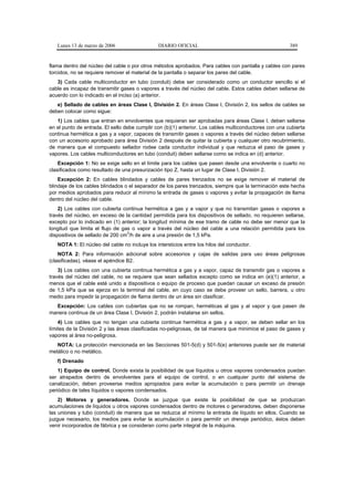Lunes 13 de marzo de 2006                   DIARIO OFICIAL                                           389


flama dentro del núcleo del cable o por otros métodos aprobados. Para cables con pantalla y cables con pares
torcidos, no se requiere remover el material de la pantalla o separar los pares del cable.
   3) Cada cable multiconductor en tubo (conduit) debe ser considerado como un conductor sencillo si el
cable es incapaz de transmitir gases o vapores a través del núcleo del cable. Estos cables deben sellarse de
acuerdo con lo indicado en el inciso (a) anterior.
   e) Sellado de cables en áreas Clase I, División 2. En áreas Clase I, División 2, los sellos de cables se
deben colocar como sigue:
   1) Los cables que entran en envolventes que requieran ser aprobadas para áreas Clase I, deben sellarse
en el punto de entrada. El sello debe cumplir con (b)(1) anterior. Los cables multiconductores con una cubierta
continua hermética a gas y a vapor, capaces de transmitir gases o vapores a través del núcleo deben sellarse
con un accesorio aprobado para área División 2 después de quitar la cubierta y cualquier otro recubrimiento,
de manera que el compuesto sellador rodee cada conductor individual y que reduzca el paso de gases y
vapores. Los cables multiconductores en tubo (conduit) deben sellarse como se indica en (d) anterior.
    Excepción 1: No se exige sello en el límite para los cables que pasen desde una envolvente o cuarto no
clasificados como resultado de una presurización tipo Z, hasta un lugar de Clase I, División 2.
    Excepción 2: En cables blindados y cables de pares trenzados no se exige remover el material de
blindaje de los cables blindados o el separador de los pares trenzados, siempre que la terminación este hecha
por medios aprobados para reducir al mínimo la entrada de gases o vapores y evitar la propagación de llama
dentro del núcleo del cable.
    2) Los cables con cubierta continua hermética a gas y a vapor y que no transmitan gases o vapores a
través del núcleo, en exceso de la cantidad permitida para los dispositivos de sellado, no requieren sellarse,
excepto por lo indicado en (1) anterior; la longitud mínima de ese tramo de cable no debe ser menor que la
longitud que limita el flujo de gas o vapor a través del núcleo del cable a una relación permitida para los
                                  3
dispositivos de sellado de 200 cm /h de aire a una presión de 1,5 kPa.
   NOTA 1: El núcleo del cable no incluye los intersticios entre los hilos del conductor.
    NOTA 2: Para información adicional sobre accesorios y cajas de salidas para uso áreas peligrosas
(clasificadas), véase el apéndice B2.
    3) Los cables con una cubierta continua hermética a gas y a vapor, capaz de transmitir gas o vapores a
través del núcleo del cable, no se requiere que sean sellados excepto como se indica en (e)(1) anterior, a
menos que el cable esté unido a dispositivos o equipo de proceso que puedan causar un exceso de presión
de 1,5 kPa que se ejerza en la terminal del cable, en cuyo caso se debe proveer un sello, barrera, u otro
medio para impedir la propagación de flama dentro de un área sin clasificar.
  Excepción: Los cables con cubiertas que no se rompan, herméticas al gas y al vapor y que pasen de
manera continua de un área Clase I, División 2, podrán instalarse sin sellos.
    4) Los cables que no tengan una cubierta continua hermética a gas y a vapor, se deben sellar en los
límites de la División 2 y las áreas clasificadas no-peligrosas, de tal manera que minimice el paso de gases y
vapores al área no-peligrosa.
   NOTA: La protección mencionada en las Secciones 501-5(d) y 501-5(e) anteriores puede ser de material
metálico o no metálico.
   f) Drenado
    1) Equipo de control. Donde exista la posibilidad de que líquidos u otros vapores condensados puedan
ser atrapados dentro de envolventes para el equipo de control, o en cualquier punto del sistema de
canalización, deben proveerse medios apropiados para evitar la acumulación o para permitir un drenaje
periódico de tales líquidos o vapores condensados.
    2) Motores y generadores. Donde se juzgue que existe la posibilidad de que se produzcan
acumulaciones de líquidos u otros vapores condensados dentro de motores o generadores, deben disponerse
las uniones y tubo (conduit) de manera que se reduzca al mínimo la entrada de líquido en ellos. Cuando se
juzgue necesario, los medios para evitar la acumulación o para permitir un drenaje periódico, éstos deben
venir incorporados de fábrica y se consideran como parte integral de la máquina.
 