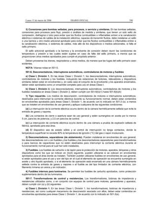 Lunes 13 de marzo de 2006                     DIARIO OFICIAL                                             390


    3) Conexiones para bombas selladas, para procesos, o servicio y similares. En las bombas selladas,
conexiones para procesos para flujo, presión o análisis de medida y similares, que tienen un solo sello de
compresión, diafragma o tubo para evitar que los fluidos combustibles o inflamables entren a la canalización
eléctrica o sistemas de cables de la instalación eléctrica, capaces de transmitir fluidos, debe instalarse un sello
o una barrera u otro medio adicional aprobado para evitar que los fluidos combustibles o inflamables entren a
la canalización eléctrica, o sistemas de cables, más allá de los dispositivos o medios adicionales, si falla el
sello primario.
   El sello adicional aprobado o la barrera y la envolvente de conexión deben reunir las condiciones de
temperatura y presión a las cuales están sujetas en caso de falla del sello primario, a menos que se
proporcionen otros medios aprobados para cumplir el propósito anterior.
    Deben proveerse los drenes, respiraderos u otros medios, de manera que las fugas del sello primario sean
evidentes.
   NOTA: Véanse notas en 501-5.
   501-6. Desconectadores, interruptores automáticos, controladores de motores y fusibles
   a) Clase I, División 1. En las áreas Clase I, División 1, los desconectadores, interruptores automáticos,
controladores de motores y los fusibles, incluyendo las estaciones de botones, relevadores y dispositivos
similares deben estar en envolventes y, en cada caso el conjunto de la envolvente y los aparatos encerrados,
deben estar aprobados como un ensamble completo para uso en áreas Clase I.
    b) Clase I, División 2. Los desconectadores, interruptores automáticos, controladores de motores y los
fusibles instalados en áreas Clase I, División 2, deben cumplir con 501-6(b)(1) hasta 501-6(b)(4):
   1) Tipo requerido. Los medios de desconexión, controladores de motores e interruptores automáticos,
destinados para interrumpir la corriente eléctrica durante su funcionamiento normal, deben estar contenidos
en envolventes aprobados para áreas Clase I, División 1, de acuerdo con lo indicado en 501-3 (a), a menos
que se instalen en envolventes de uso general y aplique cualquiera de las siguientes condiciones:
    (a) La interrupción de la corriente eléctrica ocurra dentro de la cámara herméticamente sellada que evite la
entrada de gases y vapores.
   (b) Los contactos de cierre o apertura sean de uso general y estén sumergidos en aceite por lo menos
5 cm, para los de potencia, y 2,5 cm para los de control.
    (c) La interrupción de corriente eléctrica ocurra dentro de una cámara a prueba de explosión sellada de
fábrica, aprobada para esa área.
   (d) El dispositivo sea de estado sólido y el control de interrupción no tenga contactos, donde la
temperatura superficial no exceda 80% la temperatura de ignición (°C) del gas o vapor involucrado.
    2) Desconectadores, separadores (de aislamiento). Pueden instalarse en envolventes de uso general,
los desconectadores con o sin fusibles y los fusibles y los desconectadores separadores para transformadores
o para bancos de capacitores que no estén destinados para interrumpir la corriente eléctrica durante el
funcionamiento normal para el cual han sido instalados.
    3) Fusibles. Los fusibles de cartucho o de tapón para la protección de motores, aparatos, lámparas y otros
dispositivos como los que se indican en (b)(4) siguiente, pueden utilizarse si se colocan en envolventes
aprobados para el área donde se instalen. También pueden utilizarse fusibles en envolventes de uso general,
si están aprobados para el uso y son del tipo en el cual el elemento de operación se encuentra sumergido en
aceite u otro líquido aprobado, o si el elemento de operación está encerrado en una cámara herméticamente
sellada contra la entrada de gases y vapores o el fusible es del tipo limitador de corriente eléctrica, con
filamento inmerso en arena y sin indicador.
   4) Fusibles internos para luminarios. Se permiten los fusibles de cartucho aprobados, como protección
suplementaria dentro de los luminarios.
    501-7. Transformadores de control y resistencias. Los transformadores, bobinas de impedancia y
resistencias utilizados como, o en conjunto con equipos de control para motores, generadores y aparatos,
deben cumplir con (a) y (b) siguientes:
    a) Clase I, División 1. En las áreas Clase I, División 1, los transformadores, bobinas de impedancia y
resistencias, así como cualquier mecanismo de desconexión asociado con ellos, deben estar contenidos en
envolventes aprobadas para áreas Clase I, División 1, de acuerdo con lo indicado en 501-3(a).
 