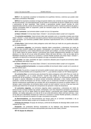 Lunes 13 de marzo de 2006                   DIARIO OFICIAL                                             392


   NOTA 1: Es importante considerar la temperatura de superficies internas y externas que puedan estar
expuestas a atmósferas inflamables.
    NOTA 2: Es importante considerar el riesgo de ignición debido a las corrientes de arqueo eléctrico a través
de discontinuidades y de sobrecalentamiento de las partes en envolventes de sección múltiple de los motores
y generadores de gran capacidad. Tales motores y generadores pueden requerir puentes de unión
equipotenciales entre las uniones de la envolvente y de la envolvente a tierra. Cuando la presencia de gases o
vapores incendiables estén en suspensión, puede ser necesario purgar con aire limpio antes y durante los
periodos de arranque.
   501-9. Luminarios. Los luminarios deben cumplir con (a) o (b) siguientes:
   a) Clase I, División 1. En las áreas Clase I, División 1, los luminarios deben cumplir con lo siguiente:
   1) Luminarios aprobados. Cada luminario debe estar aprobado como un ensamble completo para áreas
Clase I, División 1, y tener claramente marcada la potencia máxima de las lámparas, en watts, para las cuales
están aprobadas. Los luminarios portátiles deben aprobarse específicamente como un ensamble completo
para este uso.
    2) Daño físico. Cada luminario debe protegerse contra daño físico por medio de una guarda adecuada o
por su propia ubicación.
    3) Luminarios colgantes. Los luminarios colgantes deben suspenderse y alimentarse por medio de
tramos de tubo (conduit) metálico tipo pesado o semipesado y las uniones roscadas deben llevar tornillos
de fijación (prisioneros) u otros medios efectivos para impedir que se aflojen. Los tubos de longitud mayor que
30 cm deben fijarse de manera efectiva y permanente para impedir desplazamientos laterales con medios
efectivos a no más de 30 cm por arriba del extremo inferior del tramo del tubo, o bien se les debe dar la
flexibilidad necesaria por medio de un accesorio o conector flexible aprobado para áreas Clase I, División 1,
colocado a no más de 30 cm del punto de sujeción a la caja o al accesorio de soporte.
   4) Soportes. Las cajas, ensambles de cajas o accesorios utilizados para el soporte de luminarios deben
estar aprobados para áreas Clase I.
   b) Clase I, División 2. En las áreas Clase I, División 2, los luminarios deben cumplir con lo siguiente:
     1) Equipo portátil de iluminación. Los equipos portátiles de iluminación deben cumplir con lo previsto en
el inciso anterior (a)(1).
  Excepción: Se permite un equipo de iluminación portátil montado sobre soportes móviles y conectado por
medio de cordones flexibles como se especifica en 501-11, y que además cumplan con 501-9(b)(2) siguiente.
    2) Luminarios fijos. Los luminarios para alumbrado fijo deben protegerse contra daño físico por medio de
guardas apropiadas o por su propia ubicación. Cuando haya peligro de chispas o de metal caliente
provenientes de las lámparas o luminarios que puedan provocar la ignición de concentraciones localizadas
de gases o vapores inflamables, es preciso proveer envolventes adecuadas u otros medios efectivos de
protección. Cuando las lámparas son del tipo o tamaño que en condiciones normales de operación, puedan
alcanzar temperaturas superficiales que excedan 80% de la temperatura de ignición en grados Celsius (°C),
del gas o vapor involucrados, los luminarios deben cumplir con (a)(1) anterior, o ser de un tipo que haya sido
probado para determinar el marcado de la temperatura de operación o Clase de temperatura.
    3) Luminarios colgantes. Los luminarios colgantes deben suspenderse y alimentarse por medio de
tramos de tubo (conduit) metálico tipo pesado, semipesado o por otros dispositivos aprobados. Los tubos de
longitud mayor que 30 cm deben fijarse de manera efectiva y permanente para impedir desplazamientos
laterales, con medios adecuados a no más de 30 cm por arriba del extremo inferior del tramo del tubo, o bien
se les debe dar la flexibilidad necesaria por medio de un accesorio o conector flexible aprobado y colocado a
no más de 30 cm del punto de sujeción a la caja o al accesorio de soporte.
    4) Desconectadores. Los desconectadores que formen parte de un luminario ensamblado o de un
portalámparas individual deben cumplir con lo indicado en 501-6 (b)(1).
    5) Equipo de arranque. El equipo de arranque y control de las lámparas de descarga debe cumplir con lo
indicado en 501-7(b).
    Excepción: Los protectores térmicos incorporados en los balastros para lámparas fluorescentes
protegidos térmicamente si el luminario está aprobado para áreas de esta Clase y División.
   501-10. Equipo de utilización
 