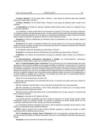 Lunes 13 de marzo de 2006                    DIARIO OFICIAL                                             393


   a) Clase I, División 1. En las áreas Clase I, División 1, todo equipo de utilización debe estar aprobado
para uso en áreas Clase I, División 1.
    b) Clase I, División 2. En las áreas Clase I, División 2, todo equipo de utilización debe cumplir con lo
siguiente:
   1) Calentadores. El equipo de utilización calentado eléctricamente debe cumplir con cualquiera de las
condiciones siguientes:
    a. El calentador no debe exceder 80% de la temperatura de ignición (°C) del gas o del vapor involucrado,
en cualquier superficie que esté expuesta al gas o al vapor cuando el equipo está continuamente energizado a
la máxima temperatura ambiente. Si no se provee un controlador de temperatura, estas condiciones se deben
aplicar cuando el calentador es operado a 120% de su tensión eléctrica nominal.
   Excepción 1: Para los calentadores de ambiente contra la condensación con motor montado, véase la
Sección 501-8(b).
    Excepción 2: Se utiliza un dispositivo limitador de corriente eléctrica en el circuito del calentador para
limitar su corriente a valores menores que los requeridos para elevar la temperatura superficial del calentador
al 80% de la temperatura de ignición.
   b. El calentador debe estar aprobado para áreas Clase I, División 1.
   Excepción: La resistencia eléctrica del calentador se ha aprobado para áreas Clase I, División 2.
   2) Motores. Los motores de accionamiento de equipo de utilización deben cumplir con lo indicado en
501-8(b).
   3) Desconectadores, interruptores automáticos y fusibles. Los desconectadores, interruptores
automáticos y fusibles deben cumplir con lo indicado en 501-6(b).
    501-11. Cordones flexibles Clase I, Divisiones 1 y 2. Se permite el uso de cordones flexibles para hacer
conexiones entre luminarios portátiles y otros equipos portátiles de utilización a la parte fija de su circuito de
alimentación. Se permite el uso de cordones flexibles en aquella sección del circuito donde los métodos fijos
de instalación indicados en 501-4(a) no pueden proporcionar el grado de movimiento necesario para equipo
eléctrico de utilización fijo y móvil, en un establecimiento industrial donde las condiciones de mantenimiento y
servicio de ingeniería aseguren que únicamente personal calificado instala y da servicio a las instalaciones, y
el cordón flexible es protegido por su ubicación o por guardas para evitar daño. El cordón flexible debe ser
continuo. Cuando se use el cordón flexible, debe:
   (1) ser de un tipo aprobado para uso extra rudo;
    (2) contener adicionalmente a los conductores del circuito, un conductor de puesta a tierra que cumpla con
la Sección 400-23;
   (3) estar conectado a las terminales o a los conductores de alimentación de manera apropiada;
  (4) estar soportado por abrazaderas u otros medios adecuados, de manera que no se ejerza tensión
mecánica sobre las terminales de conexión;
    (5) estar provisto de sellos adecuados donde el cordón flexible entra a la caja, accesorio o envolvente del
tipo a prueba de explosión.
   Excepción: Lo previsto en 501-3(b)(6) y 501-4(b).
   Las bombas eléctricas sumergibles que tienen medios de extracción, sin entrar al foso húmedo, deben
considerarse equipo de utilización portátil. Se permite la extensión del cordón flexible dentro de una
canalización adecuada entre el foso húmedo y la fuente de alimentación.
   Los mezcladores eléctricos diseñados para entrar y salir de tanques de mezclado de tipo abierto o tinas,
deben ser considerados equipo portátil de utilización.
   NOTA: Véase la Sección 501-13 para cordones flexibles expuestos a líquidos que tengan un efecto
deteriorante sobre el aislamiento del conductor.
    501-12. Receptáculos y clavijas, Clase I, Divisiones 1 y 2. Los receptáculos y clavijas deben ser de un
tipo que provean la conexión al conductor de puesta a tierra de un cordón flexible y debe estar aprobado para
el área.
   Excepción: Como es previsto en la Sección 501-3(b)(6).
 
