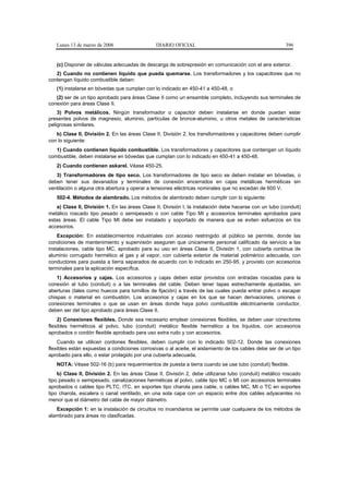 Lunes 13 de marzo de 2006                   DIARIO OFICIAL                                            396


   (c) Disponer de válvulas adecuadas de descarga de sobrepresión en comunicación con el aire exterior.
   2) Cuando no contienen líquido que pueda quemarse. Los transformadores y los capacitores que no
contengan líquido combustible deben:
   (1) instalarse en bóvedas que cumplan con lo indicado en 450-41 a 450-48, o
   (2) ser de un tipo aprobado para áreas Clase II como un ensamble completo, incluyendo sus terminales de
conexión para áreas Clase II.
    3) Polvos metálicos. Ningún transformador o capacitor deben instalarse en donde puedan estar
presentes polvos de magnesio, aluminio, partículas de bronce-aluminio, u otros metales de características
peligrosas similares.
   b) Clase II, División 2. En las áreas Clase II, División 2, los transformadores y capacitores deben cumplir
con lo siguiente:
   1) Cuando contienen líquido combustible. Los transformadores y capacitores que contengan un líquido
combustible, deben instalarse en bóvedas que cumplan con lo indicado en 450-41 a 450-48.
   2) Cuando contienen askarel. Véase 450-25.
   3) Transformadores de tipo seco. Los transformadores de tipo seco se deben instalar en bóvedas, o
deben tener sus devanados y terminales de conexión encerrados en cajas metálicas herméticas sin
ventilación o alguna otra abertura y operar a tensiones eléctricas nominales que no excedan de 600 V.
   502-4. Métodos de alambrado. Los métodos de alambrado deben cumplir con lo siguiente:
   a) Clase II, División 1. En las áreas Clase II, División I, la instalación debe hacerse con un tubo (conduit)
metálico roscado tipo pesado o semipesado o con cable Tipo MI y accesorios terminales aprobados para
estas áreas. El cable Tipo MI debe ser instalado y soportado de manera que se eviten esfuerzos en los
accesorios.
    Excepción: En establecimientos industriales con acceso restringido al público se permite, donde las
condiciones de mantenimiento y supervisión aseguren que únicamente personal calificado da servicio a las
instalaciones, cable tipo MC, aprobado para su uso en áreas Clase II, División 1, con cubierta continua de
aluminio corrugado hermético al gas y al vapor, con cubierta exterior de material polimérico adecuada, con
conductores para puesta a tierra separados de acuerdo con lo indicado en 250-95, y provisto con accesorios
terminales para la aplicación específica.
    1) Accesorios y cajas. Los accesorios y cajas deben estar provistos con entradas roscadas para la
conexión al tubo (conduit) o a las terminales del cable. Deben tener tapas estrechamente ajustadas, sin
aberturas (tales como huecos para tornillos de fijación) a través de las cuales pueda entrar polvo o escapar
chispas o material en combustión. Los accesorios y cajas en los que se hacen derivaciones, uniones o
conexiones terminales o que se usan en áreas donde haya polvo combustible eléctricamente conductor,
deben ser del tipo aprobado para áreas Clase II.
    2) Conexiones flexibles. Donde sea necesario emplear conexiones flexibles, se deben usar conectores
flexibles herméticos al polvo, tubo (conduit) metálico flexible hermético a los líquidos, con accesorios
aprobados o cordón flexible aprobado para uso extra rudo y con accesorios.
    Cuando se utilicen cordones flexibles, deben cumplir con lo indicado 502-12. Donde las conexiones
flexibles están expuestas a condiciones corrosivas o al aceite, el aislamiento de los cables debe ser de un tipo
aprobado para ello, o estar protegido por una cubierta adecuada.
   NOTA: Véase 502-16 (b) para requerimientos de puesta a tierra cuando se use tubo (conduit) flexible.
    b) Clase II, División 2. En las áreas Clase II, División 2, debe utilizarse tubo (conduit) metálico roscado
tipo pesado o semipesado, canalizaciones herméticas al polvo, cable tipo MC o MI con accesorios terminales
aprobados o cables tipo PLTC, ITC, en soportes tipo charola para cable, o cables MC, MI o TC en soportes
tipo charola, escalera o canal ventilado, en una sola capa con un espacio entre dos cables adyacentes no
menor que el diámetro del cable de mayor diámetro.
   Excepción 1: en la instalación de circuitos no incendiarios se permite usar cualquiera de los métodos de
alambrado para áreas no clasificadas.
 