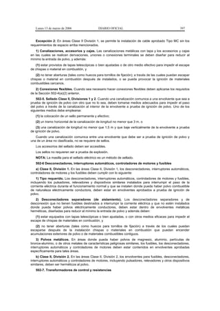 Lunes 13 de marzo de 2006                   DIARIO OFICIAL                                            397


   Excepción 2: En áreas Clase II División 1, se permite la instalación de cable aprobado Tipo MC sin los
requerimientos de espacio arriba mencionados.
   1) Canalizaciones, accesorios y cajas. Las canalizaciones metálicas con tapa y los accesorios y cajas
en las cuales se realicen derivaciones, uniones o conexiones terminales se deben diseñar para reducir al
mínimo la entrada de polvo, y además:
   (1) estar provistos de tapas telescópicas o bien ajustadas o de otro medio efectivo para impedir el escape
de chispas o material en combustión, y
    (2) no tener aberturas (tales como huecos para tornillos de fijación); a través de las cuales puedan escapar
chispas o material en combustión después de instalados, o se pueda provocar la ignición de materiales
combustibles cercanos.
    2) Conexiones flexibles. Cuando sea necesario hacer conexiones flexibles deben aplicarse los requisitos
de la Sección 502-4(a)(2) anterior.
    502-5. Sellado Clase II, Divisiones 1 y 2. Cuando una canalización comunica a una envolvente que sea a
prueba de ignición de polvo con otro que no lo sea, deben tomarse medios adecuados para impedir el paso
del polvo a través de la canalización al interior de la envolvente a prueba de ignición de polvo. Uno de los
siguientes medios debe emplearse:
   (1) la colocación de un sello permanente y efectivo;
   (2) un tramo horizontal de la canalización de longitud no menor que 3 m, o
    (3) una canalización de longitud no menor que 1,5 m y que baje verticalmente de la envolvente a prueba
de ignición de polvo.
   Cuando una canalización comunica entre una envolvente que debe ser a prueba de ignición de polvo y
una de un área no clasificada, no se requiere de sellos.
   Los accesorios del sellado deben ser accesibles.
   Los sellos no requieren ser a prueba de explosión.
   NOTA: La masilla para el sellado eléctrico es un método de sellado.
   502-6 Desconectadores, interruptores automáticos, controladores de motores y fusibles
   a) Clase II, División 1. En las áreas Clase II, División 1, los desconectadores, interruptores automáticos,
controladores de motores y los fusibles deben cumplir con lo siguiente:
    1) Tipo requerido. Los desconectadores, interruptores automáticos, controladores de motores y fusibles,
incluyendo los pulsadores, relevadores y dispositivos similares instalados para interrumpir el paso de la
corriente eléctrica durante el funcionamiento normal y que se instalen donde pueda haber polvo combustible
de naturaleza eléctricamente conductora, deben estar en envolventes aprobados a prueba de ignición de
polvo.
   2) Desconectadores separadores (de aislamiento). Los desconectadores separadores y de
desconexión que no tienen fusibles destinados a interrumpir la corriente eléctrica y que no estén instalados
donde pueda haber polvos eléctricamente conductores, deben estar dentro de envolventes metálicas
herméticas, diseñadas para reducir al mínimo la entrada de polvo y además deben:
   (1) estar equipados con tapas telescópicas o bien ajustadas, o con otros medios eficaces para impedir el
escape de chispas de materiales en combustión, y
   (2) no tener aberturas (tales como huecos para tornillos de fijación) a través de los cuales puedan
escaparse después de la instalación chispas o materiales en combustión que puedan encender
acumulaciones exteriores de polvo o de materiales combustibles contiguos.
    3) Polvos metálicos. En áreas donde pueda haber polvos de magnesio, aluminio, partículas de
bronce-aluminio, o de otros metales de características peligrosas similares, los fusibles, los desconectadores,
interruptores automáticos y controladores de motores deben estar contenidos en envolventes aprobadas
específicamente para tales áreas.
    b) Clase II, División 2. En las áreas Clase II, División 2, los envolventes para fusibles, desconectadores,
interruptores automáticos y controladores de motores, incluyendo pulsadores, relevadores y otros dispositivos
similares, deben ser herméticos al polvo.
   502-7. Transformadores de control y resistencias
 