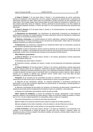 Lunes 13 de marzo de 2006                    DIARIO OFICIAL                                           398


    a) Clase II, División 1. En las áreas Clase II, División 1, los transformadores de control, solenoides,
bobinas de impedancia y las resistencias, así como cualquier dispositivo de sobrecorriente o mecanismo de
desconexión asociado con ellos, deben estar en envolventes a prueba de ignición de polvo aprobadas para
áreas Clase II. No se debe instalar ningún transformador de control, bobina de impedancia o resistencia, en un
área donde pueda haber polvo de magnesio, aluminio, partículas de bronce-aluminio o de otros metales de
características peligrosas similares, a menos que estén en una envolvente específicamente aprobada para
tales áreas.
   b) Clase II, División 2. En las áreas Clase II, División 2, los transformadores y las resistencias, deben
cumplir con lo siguiente:
   1) Mecanismos de desconexión. Los mecanismos de desconexión (incluyendo los dispositivos de
sobrecorriente) asociados con transformadores de control, solenoides, bobinas de impedancia y resistencias,
deben estar en envolventes herméticos al polvo.
   2) Bobinas y devanados. Los transformadores de control, solenoides y bobinas de impedancia que no
estén encerrados en el mismo envolvente que los mecanismos de desconexión, deben estar en envolventes
metálicos herméticos sin orificios de ventilación.
    3) Resistencias. Las resistencias y dispositivos con resistencias deben estar en envolventes a prueba de
ignición de polvo aprobados para áreas Clase II.
    Excepción: Cuando la temperatura máxima normal de operación de la resistencia no exceda 120 °C, las
resistencias no variables, o las resistencias que formen parte de una secuencia de arranque automáticamente
programada, pueden tener envolventes que cumplan con los requisitos de (b)(2) anterior.
   502-8. Motores y generadores
    a) Clase II, División 1. En las áreas Clase II, División 1, los motores, generadores y demás maquinarias
eléctricas rotatorias deben ser:
   1) Aprobadas para áreas Clase II, División 1.
   2) Totalmente cerrados, ventilados por tubería y cumplir con las limitaciones de temperatura estipuladas
en 502-1.
    b) Clase II, División 2. En las áreas Clase II, División 2, los motores, generadores y demás maquinarias
eléctricas rotatorias deben ser: sin ventilación, totalmente encerrados, totalmente encerrados con tuberías de
ventilación, totalmente encerrados enfriados por agua y aire, totalmente encerrados enfriados por ventilador o
a prueba de ignición de polvo, para lo cual deben tener una temperatura externa máxima a plena carga de
acuerdo con lo indicado en 500-5(f) para operación normal, cuando opere al aire libre (libre de polvo
acumulado) y no deben tener aberturas externas.
  Excepción: Si se considera que la acumulación de polvo no conductor ni abrasivo es pequeña, y si la
maquinaria es de fácil acceso para su limpieza y mantenimiento de rutina, se pueden instalar:
    a. Máquinas de tipo normalizado, abiertas, sin contactos deslizantes ni mecanismos centrífugos de
desconexión o de otro tipo (incluyendo dispositivos de sobrecorriente, de sobrecarga y sobretemperatura) o
dispositivos de resistencia integral.
    b. Máquinas normalizadas de tipo abierto con contactos, de mecanismo de desconexión o dispositivos de
resistencia encerrados dentro de alojamientos herméticos al polvo sin ventilación u otras aberturas.
   c. Motores con autolimpieza para textileras, del tipo de jaula de ardilla.
    502-9. Tubería de ventilación. La tubería de ventilación de motores, generadores u otras máquinas
eléctricas rotatorias o de envolventes de equipo eléctrico, deben ser de lámina metálica de espesor no menor
que 0,5 mm o de otro material igualmente no combustible y deben cumplir con lo siguiente:
   (1) conducir directamente a una fuente de aire limpio fuera del local;
   (2) tener rejillas en los extremos exteriores para impedir la entrada de animales pequeños, y
   (3) estar protegidos contra daños materiales, contra la oxidación y demás influencias corrosivas.
   La tubería de ventilación debe cumplir también con las siguientes condiciones (a) y (b):
    a) Clase II, División 1. En las áreas Clase II, División 1, la tubería de ventilación y sus conexiones a los
motores o a los envolventes a prueba de ignición de polvo para otros equipos o aparatos, deben ser
herméticos al polvo en toda su longitud. Para tubería metálica, las costuras y uniones deben cumplir con una
de las condiciones siguientes:
 