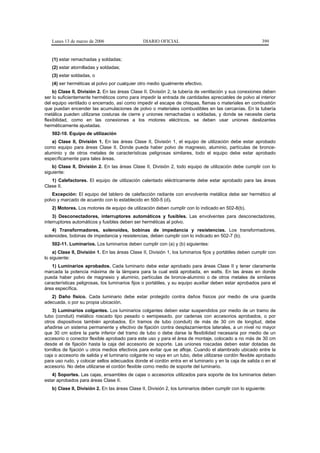 Lunes 13 de marzo de 2006                     DIARIO OFICIAL                                             399


   (1) estar remachadas y soldadas;
   (2) estar atornilladas y soldadas;
   (3) estar soldadas, o
   (4) ser herméticas al polvo por cualquier otro medio igualmente efectivo.
    b) Clase II, División 2. En las áreas Clase II, División 2, la tubería de ventilación y sus conexiones deben
ser lo suficientemente herméticos como para impedir la entrada de cantidades apreciables de polvo al interior
del equipo ventilado o encerrado, así como impedir el escape de chispas, flamas o materiales en combustión
que puedan encender las acumulaciones de polvo o materiales combustibles en las cercanías. En la tubería
metálica pueden utilizarse costuras de cierre y uniones remachadas o soldadas, y donde se necesite cierta
flexibilidad, como en las conexiones a los motores eléctricos, se deben usar uniones deslizantes
herméticamente ajustadas.
   502-10. Equipo de utilización
   a) Clase II, División 1. En las áreas Clase II, División 1, el equipo de utilización debe estar aprobado
como equipo para áreas Clase II. Donde pueda haber polvo de magnesio, aluminio, partículas de bronce-
aluminio y de otros metales de características peligrosas similares, todo el equipo debe estar aprobado
específicamente para tales áreas.
    b) Clase II, División 2. En las áreas Clase II, División 2, todo equipo de utilización debe cumplir con lo
siguiente:
   1) Calefactores. El equipo de utilización calentado eléctricamente debe estar aprobado para las áreas
Clase II.
    Excepción: El equipo del tablero de calefacción radiante con envolvente metálica debe ser hermético al
polvo y marcado de acuerdo con lo establecido en 500-5 (d).
   2) Motores. Los motores de equipo de utilización deben cumplir con lo indicado en 502-8(b).
    3) Desconectadores, interruptores automáticos y fusibles. Las envolventes para desconectadores,
interruptores automáticos y fusibles deben ser herméticas al polvo.
    4) Transformadores, solenoides, bobinas de impedancia y resistencias. Los transformadores,
solenoides, bobinas de impedancia y resistencias, deben cumplir con lo indicado en 502-7 (b).
   502-11. Luminarios. Los luminarios deben cumplir con (a) y (b) siguientes:
    a) Clase II, División 1. En las áreas Clase II, División 1, los luminarios fijos y portátiles deben cumplir con
lo siguiente:
   1) Luminarios aprobados. Cada luminario debe estar aprobado para áreas Clase II y tener claramente
marcada la potencia máxima de la lámpara para la cual está aprobada, en watts. En las áreas en donde
pueda haber polvo de magnesio y aluminio, partículas de bronce-aluminio o de otros metales de similares
características peligrosas, los luminarios fijos o portátiles, y su equipo auxiliar deben estar aprobados para el
área específica.
   2) Daño físico. Cada luminario debe estar protegido contra daños físicos por medio de una guarda
adecuada, o por su propia ubicación.
    3) Luminarios colgantes. Los luminarios colgantes deben estar suspendidos por medio de un tramo de
tubo (conduit) metálico roscado tipo pesado o semipesado, por cadenas con accesorios aprobados, o por
otros dispositivos también aprobados. En tramos de tubo (conduit) de más de 30 cm de longitud, debe
añadirse un sistema permanente y efectivo de fijación contra desplazamientos laterales, a un nivel no mayor
que 30 cm sobre la parte inferior del tramo de tubo o debe darse la flexibilidad necesaria por medio de un
accesorio o conector flexible aprobado para este uso y para el área de montaje, colocado a no más de 30 cm
desde el de fijación hasta la caja del accesorio de soporte. Las uniones roscadas deben estar dotadas de
tornillos de fijación u otros medios efectivos para evitar que se afloje. Cuando el alambrado ubicado entre la
caja o accesorio de salida y el luminario colgante no vaya en un tubo, debe utilizarse cordón flexible aprobado
para uso rudo, y colocar sellos adecuados donde el cordón entra en el luminario y en la caja de salida o en el
accesorio. No debe utilizarse el cordón flexible como medio de soporte del luminario.
   4) Soportes. Las cajas, ensambles de cajas o accesorios utilizados para soporte de los luminarios deben
estar aprobados para áreas Clase II.
   b) Clase II, División 2. En las áreas Clase II, División 2, los luminarios deben cumplir con lo siguiente:
 