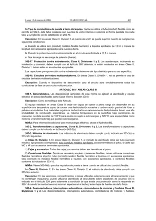 Lunes 13 de marzo de 2006                   DIARIO OFICIAL                                            402


   b) Tipo de conductores de puesta a tierra del equipo. Donde se utilice el tubo (conduit) flexible como se
permite en 502-4, éste debe instalarse con puentes de unión internos o externos en forma paralela con cada
tubo y cumpliendo con lo establecido en 250-79.
    Excepción: En las áreas Clase II, División 2, el puente de unión se puede suprimir cuando se cumplen las
siguientes condiciones:
   a. Cuando se utilice tubo (conduit) metálico flexible hermético a líquidos aprobado, de 1,8 m o menos de
longitud, con accesorios aprobados para puesta a tierra.
   b. Cuando la protección contra sobrecorriente en el circuito esté limitada a 10 A o menos.
   c. Que la carga no sea carga de potencia (fuerza).
    502-17. Protección contra sobretensión, Clase II, Divisiones 1 y 2. Los apartarrayos, incluyendo su
instalación y conexión, deben cumplir con el Artículo 280. Además, si están instalados en áreas Clase II,
División 1, deben estar en envolventes apropiadas.
   Los capacitores para protección contra sobretensión deben ser del tipo diseñado para su uso específico.
    502-18. Circuitos derivados multiconductores. En áreas Clase II, División 1, no se permite el uso de
circuitos derivados multiconductores.
   Excepción: Cuando el dispositivo de desconexión para el circuito abra simultáneamente todos los
conductores de fase de un circuito multiconductor.
                                     ARTICULO 503 - AREAS CLASE III
    503-1. Generalidades. Las disposiciones generales de esta norma se aplican al alambrado y equipo
eléctrico en áreas clasificadas como Clase III en la Sección 500-9.
   Excepción: Como lo modifique este Artículo.
   El equipo instalado en áreas Clase III debe ser capaz de operar a plena carga sin desarrollar en su
superficie una temperatura capaz de causar una deshidratación excesiva o carbonización gradual de fibras o
pelusas acumuladas. Los materiales orgánicos carbonizados o excesivamente deshidratados tienen una alta
probabilidad de combustión espontánea. La máxima temperatura en la superficie bajo condiciones de
operación, no debe exceder de 165°C para equipo no sujeto a sobrecargas, y 120 °C para equipo (tales como
motores y transformadores) que puedan sobrecargarse.
   NOTA: Para información adicional para montacargas eléctrico, véase el Apéndice B2.
   503-2. Transformadores y capacitores, Clase III, Divisiones 1 y 2. Los transformadores y capacitores
deben cumplir con lo indicado en la Sección 502-2(b).
   503-3. Métodos de alambrado. Los métodos de alambrado deben cumplir con lo indicado en 503-3(a) o
503-3(b) siguientes:
   a) Clase III, División 1. En áreas Clase III, División 1, el método de alambrado debe ser tubo (conduit)
metálico tipo pesado o semipesado, tubo (conduit) metálico tipo ligero, ductos herméticos al polvo, o cable tipo
MC o MI con accesorios terminales aprobados.
   1) Cajas y accesorios. Todas las cajas y accesorios deben ser herméticas al polvo.
    2) Conexiones flexibles. Donde es necesario emplear conexiones flexibles, deben utilizarse conectores
flexibles herméticos al polvo, tubo (conduit) metálico flexible hermético a líquidos con accesorios aprobados,
tubo (conduit) no metálico flexible hermético a líquidos con accesorios aprobados, o cordones flexibles
conforme lo indicado en 503-10.
   NOTA: Véase 503-16(b) para los requisitos de puesta a tierra cuando se utiliza tubo (conduit) flexible.
   b) Clase III, División 2. En las áreas Clase III, División 2, el método de alambrado debe cumplir con
503-3(a) anterior.
    Excepción: En las secciones, compartimentos, o áreas utilizadas solamente para almacenamiento y que
no contengan maquinaria, puede utilizarse alambrado al descubierto sobre aisladores de acuerdo con lo
indicado en el Artículo 320, pero solamente a condición de que exista una protección como la requerida en
320-14 cuando los conductores no recorran espacios en el techo y estén lejos de fuentes de daño físico.
   503-4. Desconectadores, interruptores automáticos, controladores de motores y fusibles Clase III,
Divisiones 1 y 2. Los desconectadores, interruptores automáticos, controladores de motores y fusibles,
 