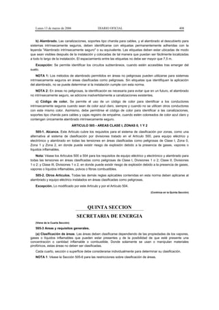 Lunes 13 de marzo de 2006                     DIARIO OFICIAL                                             408


    b) Alambrado. Las canalizaciones, soportes tipo charola para cables, y el alambrado al descubierto para
sistemas intrínsecamente seguros, deben identificarse con etiquetas permanentemente adheridas con la
leyenda "Alambrado intrínsecamente seguro" o su equivalente. Las etiquetas deben estar ubicadas de modo
que sean visibles después de la instalación y colocadas de tal manera que puedan ser fácilmente localizadas
a todo lo largo de la instalación. El espaciamiento entre las etiquetas no debe ser mayor que 7,5 m.
   Excepción: Se permite identificar los circuitos subterráneos, cuando estén accesibles tras emerger del
suelo.
     NOTA 1: Los métodos de alambrado permitidos en áreas no peligrosas pueden utilizarse para sistemas
intrínsecamente seguros en áreas clasificadas como peligrosas. Sin etiquetas que identifiquen la aplicación
del alambrado, no se puede determinar si la instalación cumple con esta norma.
    NOTA 2: En áreas no peligrosas, la identificación es necesaria para evitar que en un futuro, el alambrado
no intrínsecamente seguro, se adicione inadvertidamente a canalizaciones existentes.
     c) Código de color. Se permite el uso de un código de color para identificar a los conductores
intrínsecamente seguros cuando sean de color azul claro, siempre y cuando no se utilicen otros conductores
con este mismo color. Asimismo, debe permitirse el código de color para identificar a las canalizaciones,
soportes tipo charola para cables y cajas registro de empalme, cuando estén coloreados de color azul claro y
contengan únicamente alambrado intrínsecamente seguro.
                                  ARTICULO 505 - AREAS CLASE I, ZONAS 0, 1 Y 2
    505-1. Alcance. Este Artículo cubre los requisitos para el sistema de clasificación por zonas, como una
alternativa al sistema de clasificación por divisiones tratado en el Artículo 500, para equipo eléctrico y
electrónico y alambrado en todas las tensiones en áreas clasificadas como peligrosas de Clase I, Zona 0,
Zona 1 y Zona 2, en donde puede existir riesgo de explosión debido a la presencia de gases, vapores o
líquidos inflamables.
    Nota: Véase los Artículos 500 a 504 para los requisitos de equipo eléctrico y electrónico y alambrado para
todas las tensiones en áreas clasificadas como peligrosas de Clase I, Divisiones 1 o 2; Clase II, Divisiones
1 o 2; y Clase III, Divisiones 1 o 2, en donde puede existir riesgo de explosión debido a la presencia de gases,
vapores o líquidos inflamables, polvos o fibras combustibles.
   505-2. Otros Artículos. Todas las demás reglas aplicables contenidas en esta norma deben aplicarse al
alambrado y equipo eléctrico instalados en áreas clasificadas como peligrosas.
   Excepción. Lo modificado por este Artículo y por el Artículo 504.
                                                                                     (Continúa en la Quinta Sección)




                                           QUINTA SECCION
                                    SECRETARIA DE ENERGIA
   (Viene de la Cuarta Sección)

   505-3 Areas y requisitos generales.
    (a) Clasificación de áreas. Las áreas deben clasificarse dependiendo de las propiedades de los vapores,
gases o líquidos inflamables que pueden estar presentes y de la posibilidad de que esté presente una
concentración o cantidad inflamable o combustible. Donde solamente se usan o manipulan materiales
pirofóricos, estas áreas no deben ser clasificadas.
   Cada cuarto, sección o superficie debe considerarse individualmente para determinar su clasificación.
   NOTA 1: Véase la Sección 505-6 para las restricciones sobre clasificación de áreas.
 