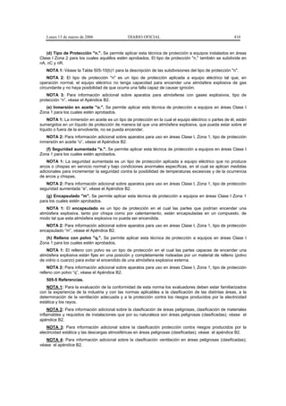 Lunes 13 de marzo de 2006                   DIARIO OFICIAL                                            410


   (d) Tipo de Protección "n.". Se permite aplicar esta técnica de protección a equipos instalados en áreas
Clase I Zona 2 para los cuales aquéllos estén aprobados. El tipo de protección "n," también se subdivide en
nA, nC y nR.
   NOTA 1: Véase la Tabla 505-10(b)1 para la descripción de las subdivisiones del tipo de protección "n".
    NOTA 2: El tipo de protección "n" es un tipo de protección aplicada a equipo eléctrico tal que, en
operación normal, el equipo eléctrico no tenga capacidad para encender una atmósfera explosiva de gas
circundante y no haya posibilidad de que ocurra una falla capaz de causar ignición.
    NOTA 3: Para información adicional sobre aparatos para atmósferas con gases explosivos, tipo de
protección “n”, véase el Apéndice B2.
   (e) Inmersión en aceite "o.". Se permite aplicar esta técnica de protección a equipos en áreas Clase I
Zona 1 para los cuales estén aprobados.
    NOTA 1: La inmersión en aceite es un tipo de protección en la cual el equipo eléctrico o partes de él, están
sumergidos en un líquido de protección de manera tal que una atmósfera explosiva, que pueda estar sobre el
líquido o fuera de la envolvente, no se pueda encender.
   NOTA 2: Para información adicional sobre aparatos para uso en áreas Clase I, Zona 1, tipo de protección
inmersión en aceite “o”, véase el Apéndice B2.
   (f) Seguridad aumentada "e.". Se permite aplicar esta técnica de protección a equipos en áreas Clase I
Zona 1 para los cuales estén aprobados.
    NOTA 1: La seguridad aumentada es un tipo de protección aplicada a equipo eléctrico que no produce
arcos o chispas en servicio normal y bajo condiciones anormales específicas, en el cual se aplican medidas
adicionales para incrementar la seguridad contra la posibilidad de temperaturas excesivas y de la ocurrencia
de arcos y chispas.
   NOTA 2: Para información adicional sobre aparatos para uso en áreas Clase I, Zona 1, tipo de protección
seguridad aumentada “e”, véase el Apéndice B2.
   (g) Encapsulado "m". Se permite aplicar esta técnica de protección a equipos en áreas Clase I Zona 1
para los cuales estén aprobados.
   NOTA 1: El encapsulado es un tipo de protección en el cual las partes que podrían encender una
atmósfera explosiva, tanto por chispa como por calentamiento, están encapsuladas en un compuesto, de
modo tal que esta atmósfera explosiva no pueda ser encendida.
   NOTA 2: Para información adicional sobre aparatos para uso en áreas Clase I, Zona 1, tipo de protección
encapsulado “m”, véase el Apéndice B2.
   (h) Relleno con polvo "q.". Se permite aplicar esta técnica de protección a equipos en áreas Clase I
Zona 1 para los cuales estén aprobados.
   NOTA 1: El relleno con polvo es un tipo de protección en el cual las partes capaces de encender una
atmósfera explosiva están fijas en una posición y completamente rodeadas por un material de relleno (polvo
de vidrio o cuarzo) para evitar el encendido de una atmósfera explosiva externa.
    NOTA 2: Para información adicional sobre aparatos para uso en áreas Clase I, Zona 1, tipo de protección
relleno con polvo “q”, véase el Apéndice B2.
   505-5 Referencias.
   NOTA 1: Para la evaluación de la conformidad de esta norma los evaluadores deben estar familiarizados
con la experiencia de la industria y con las normas aplicables a la clasificación de las distintas áreas, a la
determinación de la ventilación adecuada y a la protección contra los riesgos producidos por la electricidad
estática y los rayos.
     NOTA 2: Para información adicional sobre la clasificación de áreas peligrosas, clasificación de materiales
inflamables y requisitos de instalaciones que por su naturaleza son áreas peligrosas (clasificadas); véase el
apéndice B2.
    NOTA 3: Para información adicional sobre la clasificación protección contra riesgos producidos por la
electricidad estática y las descargas atmosféricas en áreas peligrosas (clasificadas); véase el apéndice B2.
   NOTA 4: Para información adicional sobre la clasificación ventilación en áreas peligrosas (clasificadas);
véase el apéndice B2.
 