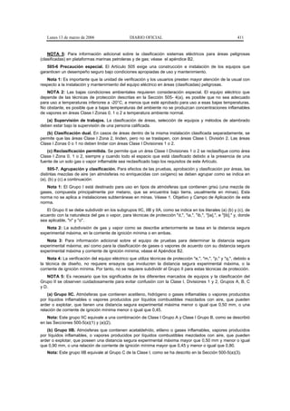 Lunes 13 de marzo de 2006                      DIARIO OFICIAL                                              411


    NOTA 5: Para información adicional sobre la clasificación sistemas eléctricos para áreas peligrosas
(clasificadas) en plataformas marinas petroleras y de gas; véase el apéndice B2.
   505-6 Precaución especial. El Artículo 505 exige una construcción e instalación de los equipos que
garanticen un desempeño seguro bajo condiciones apropiadas de uso y mantenimiento.
   Nota 1: Es importante que la unidad de verificación y los usuarios presten mayor atención de la usual con
respecto a la instalación y mantenimiento del equipo eléctrico en áreas (clasificadas) peligrosas.
   NOTA 2: Las bajas condiciones ambientales requieren consideración especial. El equipo eléctrico que
depende de las técnicas de protección descritas en la Sección 505- 4(a), es posible que no sea adecuado
para uso a temperaturas inferiores a -20°C, a menos que esté aprobado para uso a esas bajas temperaturas.
No obstante, es posible que a bajas temperaturas del ambiente no se produzcan concentraciones inflamables
de vapores en áreas Clase I Zonas 0, 1 o 2 a temperatura ambiente normal.
   (a) Supervisión de trabajos. La clasificación de áreas, selección de equipos y métodos de alambrado
deben estar bajo la supervisión de una persona calificada.
   (b) Clasificación dual. En casos de áreas dentro de la misma instalación clasificada separadamente, se
permite que las áreas Clase I Zona 2, linden, pero no se traslapen, con áreas Clase I, División 2. Las áreas
Clase I Zonas 0 o 1 no deben lindar con áreas Clase I Divisiones 1 o 2.
   (c) Reclasificación permitida. Se permite que un área Clase I Divisiones 1 o 2 se reclasifique como área
Clase I Zona 0, 1 o 2, siempre y cuando todo el espacio que está clasificado debido a la presencia de una
fuente de un solo gas o vapor inflamable sea reclasificado bajo los requisitos de este Artículo.
    505-7. Agrupación y clasificación. Para efectos de las pruebas, aprobación y clasificación por áreas, las
distintas mezclas de aire (en atmósferas no enriquecidas con oxígeno) se deben agrupar como se indica en
(a), (b) y (c) a continuación:
   Nota 1: El Grupo I está destinado para uso en tipos de atmósferas que contienen grisú (una mezcla de
gases, compuesta principalmente por metano, que se encuentra bajo tierra, usualmente en minas). Esta
norma no se aplica a instalaciones subterráneas en minas. Véase 1. Objetivo y Campo de Aplicación de esta
norma.
   El Grupo II se debe subdividir en los subgrupos IIC, IIB y IIA, como se indica en los literales (a) (b) y (c), de
acuerdo con la naturaleza del gas o vapor, para técnicas de protección "d,", "ia,", "ib,", "[ia],", e "[ib]," y, donde
sea aplicable, "n" y "o".
   Nota 2: La subdivisión de gas y vapor como se describe anteriormente se basa en la distancia segura
experimental máxima, en la corriente de ignición mínima o en ambas.
   Nota 3: Para información adicional sobre el equipo de pruebas para determinar la distancia segura
experimental máxima; así como para la clasificación de gases o vapores de acuerdo con su distancia segura
experimental máxima y corriente de ignición mínima; véase el Apéndice B2.
    Nota 4: La verificación del equipo eléctrico que utiliza técnicas de protección "e,", "m,", "p," y "q,", debido a
la técnica de diseño, no requiere ensayos que involucren la distancia segura experimental máxima, o la
corriente de ignición mínima. Por tanto, no se requiere subdividir el Grupo II para estas técnicas de protección.
   NOTA 5: Es necesario que los significados de los diferentes marcados de equipos y la clasificación del
Grupo II se observen cuidadosamente para evitar confusión con la Clase I, Divisiones 1 y 2, Grupos A, B, C
y D.
    (a) Grupo IIC. Atmósferas que contienen acetileno, hidrógeno o gases inflamables o vapores producidos
por líquidos inflamables o vapores producidos por líquidos combustibles mezclados con aire, que pueden
arder o explotar, que tienen una distancia segura experimental máxima menor o igual que 0,50 mm, o una
relación de corriente de ignición mínima menor o igual que 0,45.
    Nota: Este grupo IIC equivale a una combinación de Clase I Grupo A y Clase I Grupo B, como se describió
en las Secciones 500-5(a)(1) y (a)(2).
   (b) Grupo IIB. Atmósferas que contienen acetaldehído, etileno o gases inflamables, vapores producidos
por líquidos inflamables, o vapores producidos por líquidos combustibles mezclados con aire, que pueden
arder o explotar, que poseen una distancia segura experimental máxima mayor que 0,50 mm y menor o igual
que 0,90 mm, o una relación de corriente de ignición mínima mayor que 0,45 y menor o igual que 0,80.
   Nota: Este grupo IIB equivale al Grupo C de la Clase I, como se ha descrito en la Sección 500-5(a)(3).
 