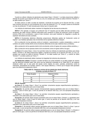 Lunes 13 de marzo de 2006                    DIARIO OFICIAL                                             416


   Cuando se utilicen métodos de alambrado para áreas Clase I, División 1, se debe proporcionar sellado y
drenaje de acuerdo con la Sección 501-5(a), (c), (d) y (f), excepto que cuando se utilice el término "División 1",
se debe sustituir por "Zona 1".
   Se debe colocar un sello a prueba de explosión, construido de acuerdo con la Sección 501-5(c), a cada
tubo (conduit) que entra en una envolvente con un tipo de protección "e" o "d", excepto cuando la envolvente
con tipo de protección "d" esté marcada para indicar que no requiere sello.
   Los métodos de alambrado deben mantener la integridad de las técnicas de protección.
   NOTA 1: Por ejemplo, el equipo con protección tipo "e" requiere que los sellos del tubo (conduit) o los
accesorios del cable incluyan métodos adecuados para mantener el "grado de protección contra el ingreso"
(mínimo IP54) de la envolvente; y para el tubo (conduit), sirve para mantener la integridad a prueba de
explosión del sistema de tubo (conduit).
    NOTA 2: Envolventes eléctricos diferentes proporcionan diferentes grados de "protección contra el
ingreso". Las medidas aplicadas a las envolventes de los aparatos eléctricos incluyen:
   (1) La protección de las personas contra el contacto o aproximación a partes energizadas y contra el
contacto con partes móviles dentro de la envolvente (diferentes de los ejes rotatorios lisos y similares).
   (2) La protección de los aparatos dentro de la envolvente contra el ingreso de cuerpos sólidos extraños, y
   (3) La protección de los aparatos dentro de la envolvente contra el ingreso dañino de agua.
    (c) Zona 2. En áreas Clase I, Zona 2 se permiten todos los métodos de alambrado permitidos para áreas
Clase I, División 2. Se debe proporcionar sellado y drenaje de acuerdo con la Sección 501-5(b), (c), (e) y (f),
excepto que cuando se utilice el término "División 2", se debe sustituir por "Zona 2", y cuando se utilice
"División 1", se debe sustituir por "Zona 1".
   Los métodos de alambrado deben mantener la integridad de la técnica de protección.
    (d) Obstáculos sólidos. El equipo a prueba de flama con juntas bridadas no se debe instalar de manera
que las aberturas bridadas estén más cerca que las distancias mostradas en la Tabla 505-15, de cualquier
obstáculo sólido que no sea parte del equipo (como objetos de acero, paredes, protectores contra la
intemperie, abrazaderas de montaje, tubería u otro equipo eléctrico), a menos que el equipo esté aprobado
para una distancia de separación menor.
                   TABLA 505-15.- Distancia mínima de los obstáculos desde aberturas
                                    bridadas a prueba de flama "d"
                        Grupo de gases                       Distancia mínima
                                                                   mm
                               IIC                                  40
                               IIB                                  30
                               IIA                                  10
   505-20. Equipos
   (a) Zona 0. En áreas Clase I, Zona 0 se permiten únicamente equipos específicamente aprobados y
marcados como adecuados para uso en esas áreas.
    Excepción: Se permite utilizar equipos intrínsecamente seguros aprobados para uso en áreas Clase I,
División 1 para el mismo gas, o como se permite en la Sección 505-7(d) y con una apropiada temperatura
nominal.
    (b) Zona 1. En áreas Clase I Zona 1 se permiten únicamente equipos específicamente aprobados y
marcados como adecuados para uso en esas áreas.
    Excepción: Se permite utilizar equipos aprobados para uso en áreas Clase I, División 1 o aprobados para
uso en áreas Clase I, Zona 0 para el mismo gas, o como se permite en la Sección 505-7(d) y con una
apropiada temperatura nominal.
    (c) Zona 2. En áreas Clase I, Zona 2 se permiten únicamente equipos específicamente aprobados y
marcados como adecuados para uso en esas áreas.
    Excepción 1: Se permite utilizar equipos aprobados para uso en áreas Clase I Zona 0 o Zona 1 para el
mismo gas, o como se permite en la Sección 505-7(d) y con una apropiada temperatura nominal.
    Excepción 2: Se permite utilizar equipos aprobados para su uso en áreas Clase I, División 1 o División 2
para el mismo gas, o como se permite en la Sección 505-7(d) y con una apropiada temperatura nominal.
 