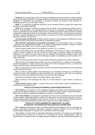 Lunes 13 de marzo de 2006                   DIARIO OFICIAL                                           417


   Excepción 3: En áreas Clase I Zona 2 se permite la instalación de motores abiertos o motores cerrados
que no son a prueba de explosión ni a prueba de flama, como los motores de inducción de jaula de ardilla sin
escobillas, los mecanismos de conmutación o dispositivos similares que producen arcos eléctricos, no
identificados para uso en un área Clase 1 Zona 2.
   NOTA 1: Es importante considerar la temperatura de las superficies interna y externa que pueden estar
expuestas a la atmósfera inflamable.
    NOTA 2: Es importante considerar el riesgo de ignición debido a las corrientes que producen arcos a
través de discontinuidades y de sobrecalentamiento de partes en envolventes de múltiples secciones de
motores y generadores de gran tamaño. Estos motores y generadores pueden necesitar puentes de conexión
equipotencial a través de las juntas en la envolvente y de la envolvente a tierra. Si se sospecha la presencia
de gases o vapores inflamables, se puede necesitar una purga con aire limpio inmediatamente antes de los
periodos de arranque y durante ellos.
    (d) Instrucciones del fabricante. El equipo eléctrico instalado en áreas peligrosas (clasificadas) se debe
instalar de acuerdo con las instrucciones dadas por el fabricante (si existen).
   505-21 Motores y generadores de seguridad incrementada "e". En áreas Clase I, Zona 1, los motores
y generadores de seguridad incrementada "e", de todas las capacidades nominales de tensión, se deben
aprobar para áreas Clase I, Zona 1 y deben cumplir con lo siguiente:
   (1) Los motores se deben marcar con la relación de corriente, IA/IN y un tiempo tE.
    (2) Los motores deben tener los controladores identificados con el número de modelo o de identificación,
potencia nominal de salida en kW (CP), corriente de plena carga en amperes, relación de corriente de
arranque (IA / IN) y tiempo (tE) de los motores que van a proteger; el marcado del controlador también debe
incluir el tipo específico de protección contra sobrecarga (y ajuste, si es aplicable) que está aprobado con el
motor o generador.
   (3) Las conexiones se deben hacer con las terminales específicas aprobadas con el motor o generador.
   (4) Se permite que las cajas de las terminales sean de un material sólido, no metálico y no combustible, y
que estén equipadas con medios internos para puesta a tierra entre la carcasa del motor y la conexión de
puesta a tierra del equipo, incorporados dentro de la caja.
   (5) Las disposiciones de la parte C del Artículo 430 se deben aplicar independientemente de la capacidad
nominal de tensión del motor.
    (6) Los motores se deben proteger contra sobrecarga por un dispositivo separado que sea sensible a la
corriente del motor. Este dispositivo se debe seleccionar para que dispare, o debe tener una capacidad
nominal de acuerdo con la aprobación del motor y su protección contra sobrecarga.
   (7) Las Secciones 430-34 y 430-44 no se deben aplicar a estos motores, y
    (8) La protección contra sobrecarga del motor no se debe bloquear o quitar durante el período de
arranque.
    505-25. Puesta a tierra y unión. La puesta a tierra y las uniones deben cumplir lo establecido en el
Artículo 250 y en la Sección 501-16.
                  ARTICULO 510-AREAS PELIGROSAS (CLASIFICADAS)-ESPECIFICAS
   510-1. Alcance. Los Artículos 511 al 517 establecen requisitos para locales o partes de locales que son o
que pueden ser peligrosos debido a la concentración atmosférica de líquidos, gases o vapores inflamables, o
debido a la acumulación o depósitos de materiales que pueden ser de fácil ignición.
    510-2. Generalidades. Las disposiciones generales de esta norma y lo especificado en los Artículos 500
al 504 se aplican al alambrado eléctrico y equipo en locales dentro del alcance de los Artículos 511 al 517,
excepto aquellas reglas modificadas en esos Artículos. Cuando en un lugar específico existan condiciones
inusuales, una persona calificada debe decidir sobre la aplicación de las reglas específicas.
                  ARTICULO 511-ESTACIONAMIENTOS COMERCIALES, TALLERES
                 DE SERVICIO Y DE REPARACION PARA VEHICULOS AUTOMOTORES
    511-1. Alcance. Estos lugares incluyen los locales empleados para trabajos de servicio y reparación de
vehículos automotores (incluyendo automóviles, autobuses, camiones, tractores, etc.) en los cuales los
líquidos volátiles inflamables son utilizados como combustible o fuente de energía.
    511-2. Areas. Las áreas donde el combustible inflamable es transferido a los tanques de combustible de
los vehículos deben cumplir con el Artículo 514. Los talleres de servicio, estacionamientos, áreas de
almacenamiento, y lugares donde no se hagan trabajos de reparación, sino sólo se intercambien partes y se
 