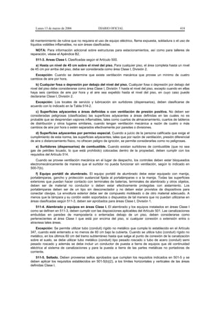 Lunes 13 de marzo de 2006                   DIARIO OFICIAL                                           418


dé mantenimiento de rutina que no requiera el uso de equipo eléctrico, flama expuesta, soldadura o el uso de
líquidos volátiles inflamables, no son áreas clasificadas.
   NOTA: Para información adicional sobre estructuras para estacionamientos, así como para talleres de
reparación, véase el Apéndice B2.
   511-3. Areas Clase I. Clasificadas según el Artículo 500.
   a) Hasta un nivel de 45 cm sobre el nivel del piso. Para cualquier piso, el área completa hasta un nivel
de 45 cm por arriba del piso, debe ser considerada como área Clase I, División 2.
   Excepción: Cuando se determine que existe ventilación mecánica que provee un mínimo de cuatro
cambios de aire por hora.
    b) Cualquier fosa o depresión por debajo del nivel del piso. Cualquier fosa o depresión por debajo del
nivel del piso debe considerarse como área Clase I, División 1 hasta el nivel del piso, excepto cuando en ellas
haya seis cambios de aire por hora y el aire sea expelido hasta el nivel del piso, en cuyo caso puede
declararse Clase I, División 2.
   Excepción: Los locales de servicio y lubricación sin surtidores (dispensarios), deben clasificarse de
acuerdo con lo indicado en la Tabla 514-2.
   c) Superficies adyacentes a áreas definidas o con ventilación de presión positiva. No deben ser
consideradas peligrosas (clasificadas) las superficies adyacentes a áreas definidas en las cuales no es
probable que se desprendan vapores inflamables, tales como cuartos de almacenamiento, cuartos de tableros
de distribución y otros lugares similares, cuando tengan ventilación mecánica a razón de cuatro o más
cambios de aire por hora o estén separados efectivamente por paredes o divisiones.
   d) Superficies adyacentes por permiso especial. Cuando a juicio de la persona calificada que exige el
cumplimiento de esta norma, las superficies adyacentes, tales que por razón de ventilación, presión diferencial
de aire o distanciamiento físico, no ofrecen peligro de ignición, se permite considerarlas como no peligrosas.
   e) Surtidores (dispensarios) de combustible. Cuando existan surtidores de combustible (que no sea
gas de petróleo licuado, lo que está prohibido) colocadas dentro de la propiedad, deben cumplir con los
requisitos del Artículo 514.
    Cuando se provee ventilación mecánica en el lugar de despacho, los controles deben estar bloqueados
electromecánicamente de manera que el surtidor no pueda funcionar sin ventilación, según lo indicado en
500-7(b).
    f) Equipo portátil de alumbrado. El equipo portátil de alumbrado debe estar equipado con manija,
portalámparas, gancho y protección sustancial fijada al portalámparas o a la manija. Todas las superficies
exteriores que puedan hacer contacto con terminales de baterías, terminales de alambrado y otros objetos,
deben ser de material no conductor o deben estar efectivamente protegidas con aislamiento. Los
portalámparas deben ser de un tipo sin desconectador y no deben estar provistos de dispositivos para
conectar clavijas. La envoltura exterior debe ser de compuesto moldeado o de otro material adecuado. A
menos que la lámpara y su cordón estén soportados o dispuestos de tal manera que no puedan utilizarse en
áreas clasificadas según 511-3, deben ser aprobados para áreas Clase I, División 1.
    511-4. Alambrado y equipos en áreas Clase I. El alambrado y los equipos instalados en áreas Clase I
como se definen en 511-3, deben cumplir con las disposiciones aplicables del Artículo 501. Las canalizaciones
embutidas en paredes de mampostería o enterradas debajo de un piso, deben considerarse como
pertenecientes al área Clase I que está por encima del piso, si cualquier conexión o extensión entra o
atraviesa tales áreas.
    Excepción: Se permite utilizar tubo (conduit) rígido no metálico que cumpla lo establecido en el Artículo
347, cuando esté enterrado a no menos de 60 cm bajo la cubierta. Cuando se utilice tubo (conduit) rígido no
metálico, en los últimos 60 cm del tramo subterráneo hasta que salga al punto de conexión de la canalización
sobre el suelo, se debe utilizar tubo metálico (conduit) tipo pesado roscado o tubo de acero (conduit) semi
pesado roscado y además se debe incluir un conductor de puesta a tierra de equipos que dé continuidad
eléctrica al sistema de canalizaciones y para la puesta a tierra de las partes metálicas no portadoras de
corriente.
    511-5. Sellado. Deben proveerse sellos aprobados que cumplan los requisitos indicados en 501-5 y se
deben aplicar los requisitos establecidos en 501-5(b)(2), a los límites horizontales y verticales de las áreas
definidas Clase I.
 