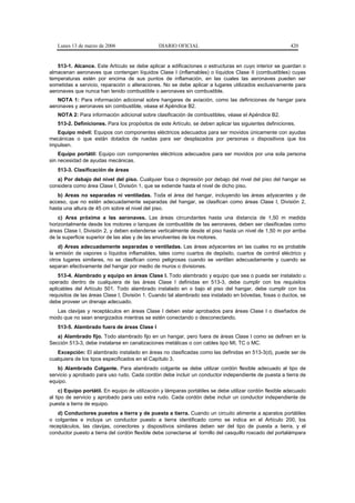 Lunes 13 de marzo de 2006                    DIARIO OFICIAL                                            420


   513-1. Alcance. Este Artículo se debe aplicar a edificaciones o estructuras en cuyo interior se guardan o
almacenan aeronaves que contengan líquidos Clase I (inflamables) o líquidos Clase II (combustibles) cuyas
temperaturas estén por encima de sus puntos de inflamación, en las cuales las aeronaves pueden ser
sometidas a servicio, reparación o alteraciones. No se debe aplicar a lugares utilizados exclusivamente para
aeronaves que nunca han tenido combustible o aeronaves sin combustible.
   NOTA 1: Para información adicional sobre hangares de aviación, como las definiciones de hangar para
aeronaves y aeronaves sin combustible, véase el Apéndice B2.
   NOTA 2: Para información adicional sobre clasificación de combustibles, véase el Apéndice B2.
   513-2. Definiciones. Para los propósitos de este Artículo, se deben aplicar las siguientes definiciones.
   Equipo móvil: Equipos con componentes eléctricos adecuados para ser movidos únicamente con ayudas
mecánicas o que están dotados de ruedas para ser desplazados por personas o dispositivos que los
impulsen.
    Equipo portátil: Equipo con componentes eléctricos adecuados para ser movidos por una sola persona
sin necesidad de ayudas mecánicas.
   513-3. Clasificación de áreas
   a) Por debajo del nivel del piso. Cualquier fosa o depresión por debajo del nivel del piso del hangar se
considera como área Clase I, División 1, que se extiende hasta el nivel de dicho piso.
   b) Areas no separadas ni ventiladas. Toda el área del hangar, incluyendo las áreas adyacentes y de
acceso, que no estén adecuadamente separadas del hangar, se clasifican como áreas Clase I, División 2,
hasta una altura de 45 cm sobre el nivel del piso.
    c) Area próxima a las aeronaves. Las áreas circundantes hasta una distancia de 1,50 m medida
horizontalmente desde los motores o tanques de combustible de las aeronaves, deben ser clasificadas como
áreas Clase I, División 2, y deben extenderse verticalmente desde el piso hasta un nivel de 1,50 m por arriba
de la superficie superior de las alas y de las envolventes de los motores.
    d) Areas adecuadamente separadas o ventiladas. Las áreas adyacentes en las cuales no es probable
la emisión de vapores o líquidos inflamables, tales como cuartos de depósito, cuartos de control eléctrico y
otros lugares similares, no se clasifican como peligrosas cuando se ventilan adecuadamente y cuando se
separan efectivamente del hangar por medio de muros o divisiones.
    513-4. Alambrado y equipo en áreas Clase I. Todo alambrado y equipo que sea o pueda ser instalado u
operado dentro de cualquiera de las áreas Clase I definidas en 513-3, debe cumplir con los requisitos
aplicables del Artículo 501. Todo alambrado instalado en o bajo el piso del hangar, debe cumplir con los
requisitos de las áreas Clase I, División 1. Cuando tal alambrado sea instalado en bóvedas, fosas o ductos, se
debe proveer un drenaje adecuado.
  Las clavijas y receptáculos en áreas Clase I deben estar aprobados para áreas Clase I o diseñados de
modo que no sean energizados mientras se estén conectando o desconectando.
   513-5. Alambrado fuera de áreas Clase I
   a) Alambrado fijo. Todo alambrado fijo en un hangar, pero fuera de áreas Clase I como se definen en la
Sección 513-3, debe instalarse en canalizaciones metálicas o con cables tipo MI, TC o MC.
   Excepción: El alambrado instalado en áreas no clasificadas como las definidas en 513-3(d), puede ser de
cualquiera de los tipos especificados en el Capítulo 3.
   b) Alambrado Colgante. Para alambrado colgante se debe utilizar cordón flexible adecuado al tipo de
servicio y aprobado para uso rudo. Cada cordón debe incluir un conductor independiente de puesta a tierra de
equipo.
     c) Equipo portátil. En equipo de utilización y lámparas portátiles se debe utilizar cordón flexible adecuado
al tipo de servicio y aprobado para uso extra rudo. Cada cordón debe incluir un conductor independiente de
puesta a tierra de equipo.
   d) Conductores puestos a tierra y de puesta a tierra. Cuando un circuito alimente a aparatos portátiles
o colgantes e incluya un conductor puesto a tierra identificado como se indica en el Artículo 200, los
receptáculos, las clavijas, conectores y dispositivos similares deben ser del tipo de puesta a tierra, y el
conductor puesto a tierra del cordón flexible debe conectarse al tornillo del casquillo roscado del portalámpara
 
