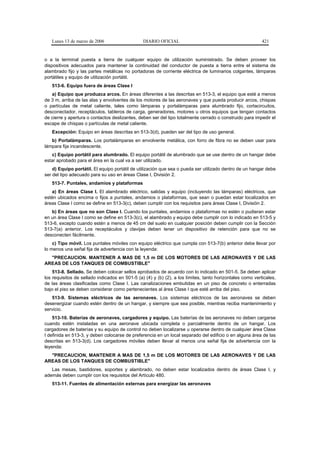 Lunes 13 de marzo de 2006                    DIARIO OFICIAL                                             421


o a la terminal puesta a tierra de cualquier equipo de utilización suministrado. Se deben proveer los
dispositivos adecuados para mantener la continuidad del conductor de puesta a tierra entre el sistema de
alambrado fijo y las partes metálicas no portadoras de corriente eléctrica de luminarios colgantes, lámparas
portátiles y equipo de utilización portátil.
   513-6. Equipo fuera de áreas Clase I
   a) Equipo que produzca arcos. En áreas diferentes a las descritas en 513-3, el equipo que esté a menos
de 3 m, arriba de las alas y envolventes de los motores de las aeronaves y que pueda producir arcos, chispas
o partículas de metal caliente, tales como lámparas y portalámparas para alumbrado fijo, cortacircuitos,
desconectador, receptáculos, tableros de carga, generadores, motores u otros equipos que tengan contactos
de cierre y apertura o contactos deslizantes, deben ser del tipo totalmente cerrado o construido para impedir el
escape de chispas o partículas de metal caliente.
   Excepción: Equipo en áreas descritas en 513-3(d), pueden ser del tipo de uso general.
   b) Portalámparas. Los portalámparas en envolvente metálica, con forro de fibra no se deben usar para
lámpara fija incandescente.
   c) Equipo portátil para alumbrado. El equipo portátil de alumbrado que se use dentro de un hangar debe
estar aprobado para el área en la cual va a ser utilizado.
    d) Equipo portátil. El equipo portátil de utilización que sea o pueda ser utilizado dentro de un hangar debe
ser del tipo adecuado para su uso en áreas Clase I, División 2.
   513-7. Puntales, andamios y plataformas
   a) En áreas Clase I. El alambrado eléctrico, salidas y equipo (incluyendo las lámparas) eléctricos, que
estén ubicados encima o fijos a puntales, andamios o plataformas, que sean o puedan estar localizados en
áreas Clase I como se define en 513-3(c), deben cumplir con los requisitos para áreas Clase I, División 2.
   b) En áreas que no son Clase I. Cuando los puntales, andamios o plataformas no estén o pudieran estar
en un área Clase I como se define en 513-3(c), el alambrado y equipo debe cumplir con lo indicado en 513-5 y
513-6, excepto cuando estén a menos de 45 cm del suelo en cualquier posición deben cumplir con la Sección
513-7(a) anterior. Los receptáculos y clavijas deben tener un dispositivo de retención para que no se
desconecten fácilmente.
    c) Tipo móvil. Los puntales móviles con equipo eléctrico que cumpla con 513-7(b) anterior debe llevar por
lo menos una señal fija de advertencia con la leyenda:
  "PRECAUCION. MANTENER A MAS DE 1,5 m DE LOS MOTORES DE LAS AERONAVES Y DE LAS
AREAS DE LOS TANQUES DE COMBUSTIBLE"
    513-8. Sellado. Se deben colocar sellos aprobados de acuerdo con lo indicado en 501-5. Se deben aplicar
los requisitos de sellado indicados en 501-5 (a) (4) y (b) (2), a los límites, tanto horizontales como verticales,
de las áreas clasificadas como Clase I. Las canalizaciones embutidas en un piso de concreto o enterradas
bajo el piso se deben considerar como pertenecientes al área Clase I que esté arriba del piso.
   513-9. Sistemas eléctricos de las aeronaves. Los sistemas eléctricos de las aeronaves se deben
desenergizar cuando estén dentro de un hangar, y siempre que sea posible, mientras reciba mantenimiento y
servicio.
    513-10. Baterías de aeronaves, cargadores y equipo. Las baterías de las aeronaves no deben cargarse
cuando estén instaladas en una aeronave ubicada completa o parcialmente dentro de un hangar. Los
cargadores de baterías y su equipo de control no deben localizarse u operarse dentro de cualquier área Clase
I definida en 513-3, y deben colocarse de preferencia en un local separado del edificio o en alguna área de las
descritas en 513-3(d). Los cargadores móviles deben llevar al menos una señal fija de advertencia con la
leyenda:
  "PRECAUCION, MANTENER A MAS DE 1,5 m DE LOS MOTORES DE LAS AERONAVES Y DE LAS
AREAS DE LOS TANQUES DE COMBUSTIBLE"
   Las mesas, bastidores, soportes y alambrado, no deben estar localizados dentro de áreas Clase I, y
además deben cumplir con los requisitos del Artículo 480.
   513-11. Fuentes de alimentación externas para energizar las aeronaves
 