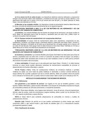 Lunes 13 de marzo de 2006                   DIARIO OFICIAL                                            422


   a) A no menos de 45 cm sobre el piso. Los dispositivos eléctricos externos dedicados a proporcionar
energía a las aeronaves deben estar diseñados y montados de tal modo que todo su equipo eléctrico y sus
alambrados fijos estén por lo menos a 45 cm por encima del nivel del piso, y no deben operarse en áreas
Clase I como las definidas en 513-3(c).
    b) Marcado en las unidades móviles. Los dispositivos móviles de alimentación eléctrica deben llevar por
lo menos una señal de advertencia permanentemente fija con la siguiente leyenda:
  "PRECAUCION. MANTENER A MAS 1,5 m DE LOS MOTORES DE LAS AERONAVES Y DE LAS
AREAS DE LOS TANQUES DE COMBUSTIBLE"
     c) Cordones. Los cordones flexibles para las fuentes de energía de las aeronaves y de equipo auxiliar en
tierra, deben ser adecuados para el tipo de servicio y aprobados para uso extra rudo y deben incluir un
conductor de puesta a tierra de equipo.
   513-12. Equipos móviles de mantenimiento con componentes eléctricos
   a) Generalidades. El equipo móvil de mantenimiento (tales como aspiradoras, compresores de aire,
ventiladores y similares), que tengan equipo y alambrado eléctrico inadecuado para áreas Clase I, División 2,
deben estar diseñados y montados de tal modo que el alambrado fijo y el equipo queden por lo menos a 45
cm sobre el nivel del piso. Este equipo móvil no debe funcionar en las áreas Clase I definidas en 513-3(c) y
deben llevar por lo menos una señal fija de advertencia con la leyenda:
  "PRECAUCION, MANTENER A MAS DE 1,5 m DE LOS MOTORES DE LAS AERONAVES Y DE LAS
AREAS DE LOS TANQUES DE COMBUSTIBLE"
    b) Cordones y conectores. Los cordones flexibles para equipo móvil deben ser adecuados para el tipo de
servicio y aprobados para uso extra rudo, e incluir un conductor de puesta a tierra de equipo. Las clavijas y
receptáculos deben estar aprobados para el área en que sean instalados y tener un medio para la conexión
del conductor de puesta a tierra de equipo.
   c) Usos restringidos. El equipo que no sea adecuado para áreas Clase I, División 2, no debe hacerse
funcionar en áreas donde puedan efectuarse maniobras de mantenimiento susceptibles de provocar el
desprendimiento de líquidos inflamables o vapores.
   513-16. Puesta a tierra. Todas las canalizaciones metálicas, las armaduras metálicas o pantallas
metálicas de cables, así como todas las partes metálicas no destinadas a conducir corriente eléctrica de
equipo eléctrico fijo o portátil, cualquiera que sea su tensión eléctrica, deben ser puestas a tierra de acuerdo
con lo indicado en el Artículo 250. La puesta a tierra en áreas Clase I debe cumplir con lo indicado en 501-16.
                      ARTICULO 514-GASOLINERIAS Y ESTACIONES DE SERVICIO

   514-1. Definiciones
    Una gasolinería y una estación de servicio: son lugares en los que se transfiere gasolina u otros
líquidos volátiles inflamables o gases licuados inflamables a los tanques de combustible (incluidos los tanques
de combustible auxiliares) de vehículos automotores o a recipientes aprobados.
    NOTA 1: Otras áreas utilizadas, como lugares para lubricación, zonas de servicio, zonas de reparaciones,
oficinas, salas de ventas, cuarto de compresores y lugares similares, deben cumplir con los Artículos 510 y
511, con respecto al alambrado y equipo eléctrico.
  NOTA 2: Véase 555-10 para surtidores (dispensarios) de combustible en marinas y muelles de
embarcaciones menores.
    Estación dual: Estación de servicio en la que pueden suministrarse al mismo tiempo gas natural
comprimido (GNC) o gas natural licuado o gas licuado de petróleo (gas L.P.) e hidrocarburos líquidos,
principalmente gasolina y diesel.

   514-2. Clasificación de locales.
 