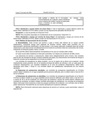 Lunes 13 de marzo de 2006                  DIARIO OFICIAL                                           425


                                        del surtidor y dentro de 6 m cuando             se    provee  con
                                        horizontalmente de cualquier arista ventilación           mecánica
                                        de la cubierta del surtidor cuando la adecuada
                                        fosa o trinchera no está ventilada
                                        mecánicamente.


    514-3. Alambrado y equipo dentro de áreas Clase I. Todo el alambrado y equipo eléctrico dentro de
áreas Clase I definidas en 514-2 deben cumplir con las disposiciones aplicables del Artículo 501.
    Excepción: Lo que se permite en la Sección 514-8.
    NOTA: Para requisitos especiales en el aislamiento de los conductores, Véase 501-13.
    514-4. Alambrado y equipo por encima de áreas Clase I. El alambrado y equipo por encima de las
áreas Clase I definidas en 514-2, deben cumplir con las Secciones 511-6 y 511-7.
    514-5. Medios de desconexión de los circuitos
    a) Generalidades. Cada circuito que termine o pase a través (del interior) de un equipo surtidor
(dispensario), incluyendo equipo para sistemas de bombeo remoto, deben estar provistos con un
desconectador claramente identificado y de fácil acceso u otro equipo adecuado, localizado lejos del surtidor
(dispensario), para desconectar simultáneamente de la fuente de suministro todos los conductores del circuito,
incluyendo el conductor puesto a tierra, si existe.
    No se permite utilizar desconectadores monopolares en los que sus manijas estén unidas.
    En cada circuito debe instalarse en interruptor automático con disparo por protección de falla a tierra.
    Las estaciones de servicio o autoconsumo, deben tener obligatoriamente como mínimo, tres controles
para el paro de emergencia del tipo contacto sostenido (de golpe), que desconecten de la fuente de energía a
todos los circuitos que se especifican en el inciso (a) anterior.
    Los controles de emergencia se deben localizar, uno en el interior de la oficina de la estación, donde
habitualmente existe personal; otro en la fachada principal del edificio de oficinas y otro en cada grupo de
surtidores (dispensarios). Los controles instalados en la zona de surtidores (dispensarios), deben estar
aprobados para Clase I, Grupo D. Los controles deben ser restablecidos manualmente de una manera
aprobada.
    b) Estaciones de autoservicio atendidas. Los controles de emergencia especificados en 514-5(a)
anterior deben instalarse en un lugar aceptable para la persona calificada, pero no deben estar a más de 30 m
de los surtidores.
   c) Estaciones de autoservicio no atendidas. Los controles de emergencia especificados en la Sección
514-5(a) se deben instalar en un lugar aceptable para la persona calificada, pero deben estar a más de 6 m y
a menos de 30 m de los surtidores. En cada grupo de surtidores o equipo de control exterior utilizado para
controlar los surtidores, se deben instalar controles adicionales de emergencia. Los controles de emergencia
deben interrumpir toda la potencia a todos los equipos surtidores de la estación. Los controles sólo se deben
poder reposicionar manualmente de una manera aprobada por la persona calificada.
   NOTA: Para información adicional sobre estaciones de servicio en marinas y para automóviles, véase el
Apéndice B2.
 