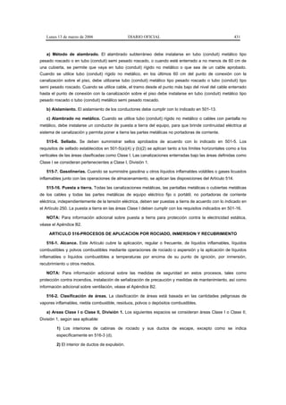 Lunes 13 de marzo de 2006                      DIARIO OFICIAL                                          431



   a) Método de alambrado. El alambrado subterráneo debe instalarse en tubo (conduit) metálico tipo
pesado roscado o en tubo (conduit) semi pesado roscado, o cuando esté enterrado a no menos de 60 cm de
una cubierta, se permite que vaya en tubo (conduit) rígido no metálico o que sea de un cable aprobado.
Cuando se utilice tubo (conduit) rígido no metálico, en los últimos 60 cm del punto de conexión con la
canalización sobre el piso, debe utilizarse tubo (conduit) metálico tipo pesado roscado o tubo (conduit) tipo
semi pesado roscado. Cuando se utilice cable, el tramo desde el punto más bajo del nivel del cable enterrado
hasta el punto de conexión con la canalización sobre el piso debe instalarse en tubo (conduit) metálico tipo
pesado roscado o tubo (conduit) metálico semi pesado roscado.

   b) Aislamiento. El aislamiento de los conductores debe cumplir con lo indicado en 501-13.

   c) Alambrado no metálico. Cuando se utilice tubo (conduit) rígido no metálico o cables con pantalla no
metálico, debe instalarse un conductor de puesta a tierra del equipo, para que brinde continuidad eléctrica al
sistema de canalización y permita poner a tierra las partes metálicas no portadoras de corriente.

   515-6. Sellado. Se deben suministrar sellos aprobados de acuerdo con lo indicado en 501-5. Los
requisitos de sellado establecidos en 501-5(a)(4) y (b)(2) se aplican tanto a los límites horizontales como a los
verticales de las áreas clasificadas como Clase I. Las canalizaciones enterradas bajo las áreas definidas como
Clase I se consideran pertenecientes a Clase I, División 1.

   515-7. Gasolinerías. Cuando se suministre gasolina u otros líquidos inflamables volátiles o gases licuados
inflamables junto con las operaciones de almacenamiento, se aplican las disposiciones del Artículo 514.

   515-16. Puesta a tierra. Todas las canalizaciones metálicas, las pantallas metálicas o cubiertas metálicas
de los cables y todas las partes metálicas de equipo eléctrico fijo o portátil, no portadoras de corriente
eléctrica, independientemente de la tensión eléctrica, deben ser puestas a tierra de acuerdo con lo indicado en
el Artículo 250. La puesta a tierra en las áreas Clase I deben cumplir con los requisitos indicados en 501-16.

   NOTA: Para información adicional sobre puesta a tierra para protección contra la electricidad estática,
véase el Apéndice B2.

     ARTICULO 516-PROCESOS DE APLICACION POR ROCIADO, INMERSION Y RECUBRIMIENTO

   516-1. Alcance. Este Artículo cubre la aplicación, regular o frecuente, de líquidos inflamables, líquidos
combustibles y polvos combustibles mediante operaciones de rociado o aspersión y la aplicación de líquidos
inflamables o líquidos combustibles a temperaturas por encima de su punto de ignición, por inmersión,
recubrimiento u otros medios.

   NOTA: Para información adicional sobre las medidas de seguridad en estos procesos, tales como
protección contra incendios, instalación de señalización de precaución y medidas de mantenimiento, así como
información adicional sobre ventilación, véase el Apéndice B2.

   516-2. Clasificación de áreas. La clasificación de áreas está basada en las cantidades peligrosas de
vapores inflamables, niebla combustible, residuos, polvos o depósitos combustibles.

   a) Areas Clase I o Clase II, División 1. Los siguientes espacios se consideran áreas Clase I o Clase II,
División 1, según sea aplicable:

         1) Los interiores de cabinas de rociado y sus ductos de escape, excepto como se indica
         específicamente en 516-3 (d).

         2) El interior de ductos de expulsión.
 