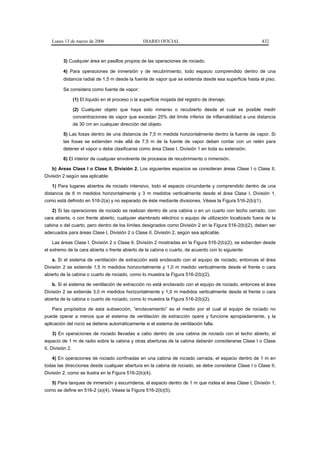 Lunes 13 de marzo de 2006                        DIARIO OFICIAL                                      432



          3) Cualquier área en pasillos propios de las operaciones de rociado.

          4) Para operaciones de inmersión y de recubrimiento, todo espacio comprendido dentro de una
          distancia radial de 1,5 m desde la fuente de vapor que se extienda desde esa superficie hasta el piso.

          Se considera como fuente de vapor:

                  (1) El líquido en el proceso o la superficie mojada del registro de drenaje;

                  (2) Cualquier objeto que haya sido inmerso o recubierto desde el cual es posible medir
                  concentraciones de vapor que excedan 25% del límite inferior de inflamabilidad a una distancia
                  de 30 cm en cualquier dirección del objeto.

          5) Las fosas dentro de una distancia de 7,5 m medida horizontalmente dentro la fuente de vapor. Si
          las fosas se extienden más allá de 7,5 m de la fuente de vapor deben contar con un retén para
          detener el vapor o debe clasificarse como área Clase I, División 1 en toda su extensión.

          6) El interior de cualquier envolvente de procesos de recubrimiento o inmersión.

    b) Areas Clase I o Clase II, División 2. Los siguientes espacios se consideran áreas Clase I o Clase II,
División 2 según sea aplicable:

    1) Para lugares abiertos de rociado intensivo, todo el espacio circundante y comprendido dentro de una
distancia de 6 m medidos horizontalmente y 3 m medidos verticalmente desde el área Clase I, División 1,
como está definido en 516-2(a) y no separado de éste mediante divisiones. Véase la Figura 516-2(b)(1).

    2) Si las operaciones de rociado se realizan dentro de una cabina o en un cuarto con techo cerrado, con
cara abierta, o con frente abierto, cualquier alambrado eléctrico o equipo de utilización localizado fuera de la
cabina o del cuarto, pero dentro de los límites designados como División 2 en la Figura 516-2(b)(2), deben ser
adecuados para áreas Clase I, División 2 o Clase II, División 2, según sea aplicable.

    Las áreas Clase I, División 2 o Clase II, División 2 mostradas en la Figura 516-2(b)(2), se extienden desde
el extremo de la cara abierta o frente abierto de la cabina o cuarto, de acuerdo con lo siguiente:

    a. Si el sistema de ventilación de extracción está enclavado con el equipo de rociado, entonces el área
División 2 se extiende 1,5 m medidos horizontalmente y 1,0 m medido verticalmente desde el frente o cara
abierto de la cabina o cuarto de rociado, como lo muestra la Figura 516-2(b)(2).

    b. Si el sistema de ventilación de extracción no está enclavado con el equipo de rociado, entonces el área
División 2 se extiende 3,0 m medidos horizontalmente y 1,0 m medidos verticalmente desde el frente o cara
abierta de la cabina o cuarto de rociado, como lo muestra la Figura 516-2(b)(2).

    Para propósitos de esta subsección, “enclavamiento” es el medio por el cual el equipo de rociado no
puede operar a menos que el sistema de ventilación de extracción opere y funcione apropiadamente, y la
aplicación del rocío se detiene automáticamente si el sistema de ventilación falla.

    3) En operaciones de rociado llevadas a cabo dentro de una cabina de rociado con el techo abierto, el
espacio de 1 m de radio sobre la cabina y otras aberturas de la cabina deberán considerarse Clase I o Clase
II, División 2.

    4) En operaciones de rociado confinadas en una cabina de rociado cerrada, el espacio dentro de 1 m en
todas las direcciones desde cualquier abertura en la cabina de rociado, se debe considerar Clase I o Clase II,
División 2, como se ilustra en la Figura 516-2(b)(4).

    5) Para tanques de inmersión y escurrideros, el espacio dentro de 1 m que rodea el área Clase I, División 1,
como se define en 516-2 (a)(4). Véase la Figura 516-2(b)(5).
 