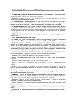 Lunes 13 de marzo de 2006                  DIARIO OFICIAL                                           436



   c) Operaciones cerradas de recubrimiento e inmersión. El espacio adyacente a operaciones cerradas
de recubrimiento y de inmersión debe considerarse no clasificado.
    Excepción: El espacio dentro de 1 m en todas las direcciones desde cualquier abertura del recinto
cerrado debe clasificarse como Clase I, División 2.
   d) Areas adyacentes. Las áreas adyacentes que estén separadas de las áreas definidas como Clase I o
Clase II por una división hermética sin orificios de comunicación, y dentro de las cuales no haya probabilidad
de que se liberen vapores inflamables o polvos combustibles, deben considerarse como no peligrosas.
   e) Areas no peligrosas. Las áreas donde se encuentren aparatos de secado, curado o fusión, provistos
con ventilación mecánica positiva adecuada para evitar la acumulación de concentraciones inflamables de
vapores, y provistos con enclavamiento efectivo para desenergizar todo el equipo eléctrico (que no sea equipo
aprobado para áreas Clase I) en caso de que el equipo de ventilación no funcione, pueden ser clasificadas
como no peligrosas.
   NOTA: Para información adicional sobre las medidas de seguridad en este tipo de equipos, véase el
Apéndice B2.2.
   516-3. Alambrado y equipo en áreas Clase I
    a) Vapores. Todo equipo y alambrado eléctrico dentro de un área Clase I (que contenga sólo vapor y no
residuos) definida en 516-2, debe cumplir con las disposiciones aplicables del Artículo 501.
    b) Vapores y residuos. A menos que sea específicamente aprobado para lugares que contengan
depósitos de cantidades peligrosas de vapores inflamables o combustibles, niebla, residuos, polvos o
depósitos (según sean aplicables), ningún equipo eléctrico debe instalarse o usarse en cualquier espacio de
rociado e incluso donde depósitos de residuos combustibles puedan acumularse fácilmente, excepto
alambrado en tubo (conduit) metálico tipo pesado, tubo (conduit) metálico semi pesado, cables tipo MI o en
cajas o accesorios metálicos que no contengan derivaciones, empalmes o terminales.
    c) Iluminación. Se permite la iluminación de áreas fácilmente combustibles a través de paneles de vidrio u
otro material transparente o translúcido, únicamente si cumple las siguientes condiciones:
   (1) que se utilicen unidades fijas de alumbrado como fuente de iluminación;
    (2) que el panel aísle efectivamente al área Clase I del área en la cual la unidad de alumbrado está
localizada;
   (3) que la unidad de alumbrado esté aprobada para esa área específica;
   (4) que el panel sea de un material o esté protegido de tal forma que no haya probabilidad de que se
rompa, y
    (5) que el arreglo sea tal que las acumulaciones normales de residuos peligrosos sobre la superficie del
panel no alcancen temperaturas peligrosas por radiación o conducción proveniente de la fuente de
iluminación.
    d) Equipo portátil. No se deben usar lámparas eléctricas portátiles u otro equipo de utilización en áreas
de rociado durante las operaciones de rociado.
   Excepción 1. Cuando se requieran lámparas portátiles eléctricas para operaciones en espacios no
adecuadamente iluminados por el alumbrado fijo dentro del área de rociado, deben ser del tipo aprobado para
áreas Clase I, División 1, donde puedan estar presentes residuos fácilmente inflamables.
   Excepción 2. Cuando se usen aparatos de secado eléctrico portátiles en cabinas de rociado para
acabado de automóviles y se reúnan los siguientes requisitos:
   (a) que el aparato y sus conexiones eléctricas no estén localizados en el recinto de rociado durante
operaciones de rociado;
    (b) que el equipo eléctrico a una distancia no mayor que 0,5 m del piso esté aprobado para áreas Clase I,
División 2;
     (c) que todas las partes metálicas del aparato de secado estén eléctricamente conectadas y puestas a
tierra, y
 
