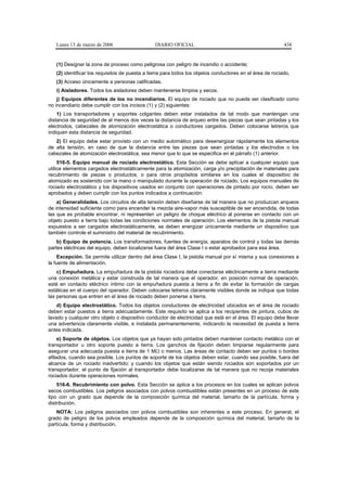 Lunes 13 de marzo de 2006                    DIARIO OFICIAL                                             438


   (1) Designar la zona de proceso como peligrosa con peligro de incendio o accidente;
   (2) identificar los requisitos de puesta a tierra para todos los objetos conductores en el área de rociado,
   (3) Acceso únicamente a personas calificadas.
   i) Aisladores. Todos los aisladores deben mantenerse limpios y secos.
    j) Equipos diferentes de los no incendiarios. El equipo de rociado que no pueda ser clasificado como
no incendiario debe cumplir con los incisos (1) y (2) siguientes:
    1) Los transportadores y soportes colgantes deben estar instalados de tal modo que mantengan una
distancia de seguridad de al menos dos veces la distancia de arqueo entre las piezas que sean pintadas y los
electrodos, cabezales de atomización electrostática o conductores cargados. Deben colocarse letreros que
indiquen esta distancia de seguridad.
   2) El equipo debe estar provisto con un medio automático para desenergizar rápidamente los elementos
de alta tensión, en caso de que la distancia entre las piezas que sean pintadas y los electrodos o los
cabezales de atomización electrostática, sea menor que lo que se especifica en el párrafo (1) anterior.
     516-5. Equipo manual de rociado electrostático. Esta Sección se debe aplicar a cualquier equipo que
utilice elementos cargados electrostáticamente para la atomización, carga y/o precipitación de materiales para
recubrimiento de piezas o productos, o para otros propósitos similares en los cuales el dispositivo de
atomizado es sostenido con la mano o manipulado durante la operación de rociado. Los equipos manuales de
rociado electrostático y los dispositivos usados en conjunto con operaciones de pintado por rocío, deben ser
aprobados y deben cumplir con los puntos indicados a continuación:
    a) Generalidades. Los circuitos de alta tensión deben diseñarse de tal manera que no produzcan arqueos
de intensidad suficiente como para encender la mezcla aire-vapor más susceptible de ser encendida, de todas
las que es probable encontrar, ni representen un peligro de choque eléctrico al ponerse en contacto con un
objeto puesto a tierra bajo todas las condiciones normales de operación. Los elementos de la pistola manual
expuestos a ser cargados electrostáticamente, se deben energizar únicamente mediante un dispositivo que
también controle el suministro del material de recubrimiento.
    b) Equipo de potencia. Los transformadores, fuentes de energía, aparatos de control y todas las demás
partes eléctricas del equipo, deben localizarse fuera del área Clase I o estar aprobados para esa área.
    Excepción. Se permite utilizar dentro del área Clase I, la pistola manual por sí misma y sus conexiones a
la fuente de alimentación.
    c) Empuñadura. La empuñadura de la pistola rociadora debe conectarse eléctricamente a tierra mediante
una conexión metálica y estar construida de tal manera que el operador, en posición normal de operación,
esté en contacto eléctrico íntimo con la empuñadura puesta a tierra a fin de evitar la formación de cargas
estáticas en el cuerpo del operador. Deben colocarse letreros claramente visibles donde se indique que todas
las personas que entren en el área de rociado deben ponerse a tierra.
    d) Equipo electrostático. Todos los objetos conductores de electricidad ubicados en el área de rociado
deben estar puestos a tierra adecuadamente. Este requisito se aplica a los recipientes de pintura, cubos de
lavado y cualquier otro objeto o dispositivo conductor de electricidad que esté en el área. El equipo debe llevar
una advertencia claramente visible, e instalada permanentemente, indicando la necesidad de puesta a tierra
antes indicada.
     e) Soporte de objetos. Los objetos que ya hayan sido pintados deben mantener contacto metálico con el
transportador u otro soporte puesto a tierra. Los ganchos de fijación deben limpiarse regularmente para
asegurar una adecuada puesta a tierra de 1 MΩ o menos. Las áreas de contacto deben ser puntos o bordes
afilados, cuando sea posible. Los puntos de soporte de los objetos deben estar, cuando sea posible, fuera del
alcance de un rociado inadvertido; y cuando los objetos que están siendo rociados son soportados por un
transportador, el punto de fijación al transportador debe localizarse de tal manera que no recoja materiales
rociados durante operaciones normales.
    516-6. Recubrimiento con polvo. Esta Sección se aplica a los procesos en los cuales se aplican polvos
secos combustibles. Los peligros asociados con polvos combustibles están presentes en un proceso de este
tipo con un grado que depende de la composición química del material, tamaño de la partícula, forma y
distribución.
    NOTA: Los peligros asociados con polvos combustibles son inherentes a este proceso. En general, el
grado de peligro de los polvos empleados depende de la composición química del material, tamaño de la
partícula, forma y distribución.
 