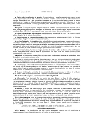 Lunes 13 de marzo de 2006                   DIARIO OFICIAL                                           439


     a) Equipo eléctrico y fuentes de ignición. El equipo eléctrico y otras fuentes de ignición deben cumplir
con los requisitos del Artículo 502. Las lámparas eléctricas portátiles y otros equipos de utilización no deben
utilizarse dentro de un área Clase II durante la operación de los procesos de acabado. Cuando se utilicen
tales lámparas o equipo de utilización durante operaciones de limpieza o reparación, deben ser de un tipo
aprobado para áreas Clase II, División I, y todas las partes metálicas expuestas deben estar puestas a tierra
eficazmente.
   Excepción. Cuando se requieren lámparas eléctricas portátiles para operaciones en espacios que no
estén correctamente iluminados por alumbrado fijo dentro del área de rociado, deben ser del tipo aprobado
para áreas Clase II, División I, cuando pueden estar presentes residuos fácilmente inflamables.
    b) Equipo fijo de rociado electrostático. Las disposiciones establecidas en 516-4 y en 516-6(a) anterior
aplican al equipo fijo de rociado electrostático.
   c) Equipo manual de rociado electrostático. Las disposiciones establecidas en 516-5 y en 516-6(a)
anterior aplican al equipo manual de rociado electrostático.
    d) Lechos fluidizados electrostáticos. Los lechos fluidizados electrostáticos y el equipo asociado deben
ser de tipos aprobados. Los circuitos de alta tensión eléctrica deben diseñarse de tal manera que cualquier
descarga producida cuando los electrodos de carga del lecho se aproximen o se pongan en contacto con un
objeto puesto a tierra, no sea de suficiente intensidad para encender cualquier mezcla aire-polvo que sea
probable encontrar, ni pueda producir un peligro apreciable de choque eléctrico.
   1) Los transformadores, fuentes de energía, aparatos de control y todas las demás partes eléctricas del
equipo deben localizarse fuera del área de recubrimiento con polvo o de otra manera cumplir con los
requisitos de 516-6(a) anterior.
   Excepción. Se permite que los electrodos de carga y sus conexiones a la fuente de alimentación estén
dentro del área de recubrimiento con polvo.
    2) Todos los objetos conductores de electricidad dentro del área de recubrimiento con polvo deben
ponerse a tierra apropiadamente. El equipo de recubrimiento con polvo debe llevar un letrero de advertencia
claramente visible e instalado permanentemente, indicando la necesidad de poner a tierra esos objetos.
    3) Los objetos que estén siendo recubiertos deben mantenerse en contacto eléctrico con el transportador u
otro soporte, con la finalidad de asegurar una puesta a tierra apropiada de 1 MΩ o menos. Los ganchos de
soporte deben limpiarse regularmente para asegurar un contacto eléctrico efectivo. Las áreas de contacto
eléctrico deben ser puntos o bordes afilados, cuando sea posible.
    4) El equipo eléctrico y los suministros de aire comprimido deben encalvarse con un sistema de ventilación
de tal manera que el equipo no pueda operar a menos que los ventiladores estén funcionando.
   516-7. Alambrado y equipos por encima de áreas Clase I y Clase II
    a) Alambrado. Todo alambrado fijo por encima de áreas Clase I y Clase II debe hacerse en
canalizaciones metálicas, tubo (conduit) no metálico tipo pesado o ligero o con cable de los tipos TC, MC o MI.
Las canalizaciones para pisos celulares metálicas se permiten únicamente para alimentar salidas de plafones
o extensiones al área por debajo del piso de un área Clase I o Clase II, pero estas canalizaciones no deben
tener conexiones que entren, o atraviesen un área Clase I o Clase II por encima del piso, a menos que tengan
los sellos apropiados.
   b) Equipo. El equipo que pueda producir arcos, chispas o partículas de metal caliente, tales como
lámparas y portalámparas para alumbrado fijo, des, receptáculos, motores u otro equipo con contactos de
apertura y cierre o deslizantes, cuando se instalen por encima de un área Clase I o Clase II, o encima de un
área donde se manejen objetos recién acabados que sean manipulados, deben ser del tipo totalmente cerrado
o estar construidos de tal manera que se evite el escape de chispas o partículas de metal caliente.
    516-16. Puesta a tierra. Todas las canalizaciones metálicas, las pantallas metálicas o cubiertas metálicas
de los cables y todas las partes metálicas de equipo eléctrico fijo o portátil que no transporten corriente
eléctrica, independientemente de la tensión eléctrica, deben ser puestas a tierra de acuerdo con lo indicado en
el Artículo 250. La puesta a tierra en áreas Clase I y Clase II deben cumplir con lo indicado en
501-16 y 502-16.
              ARTICULO 517-INSTALACIONES EN LUGARES DE ATENCION DE LA SALUD
                                        A. Disposiciones generales
    517-1. Alcance. Las disposiciones de este Artículo establecen criterios para la construcción e
instalaciones eléctricas en lugares de atención de la salud de seres humanos.
 