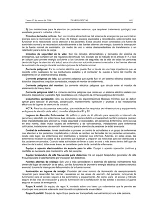 Lunes 13 de marzo de 2006                   DIARIO OFICIAL                                            441


   2) Las instalaciones para la atención de pacientes externos, que requieren tratamiento quirúrgico con
anestesia general o cuidados críticos.
    Circuitos derivados críticos: Son los circuitos alimentadores del sistema de emergencia que suministran
energía para la iluminación de las áreas de trabajo; equipos especiales y receptáculos seleccionados que
funcionan en lo relacionado con la atención a los pacientes. Estos circuitos están conectados a la fuente de
suministro normal y se reconectan automáticamente a las fuentes alternas de energía, durante la interrupción
de la fuente normal de suministro, por medio de uno o varios desconectadotes de transferencia o un
retardador para la toma de carga.
   Circuitos de seguridad de la vida: Son los circuitos alimentadores y derivados del sistema de
emergencia, que cumplen con los requisitos del Artículo 700, excepto por lo indicado en el artículo 517, y que
se utilizan para proveer energía suficiente a las funciones de seguridad de la vida de todas las personas
dentro del lugar de atención a la salud, estos circuitos son automáticamente conectados a las fuentes alternas
de suministro de energía durante las interrupciones de la fuente normal.
    Corriente peligrosa: Es la corriente eléctrica que puede fluir a través de una baja impedancia que se
conecte entre cualquiera de los conductores aislados y el conductor de puesta a tierra del monitor de
aislamiento en un sistema eléctrico aislado.
   Corriente peligrosa de falla: La corriente peligrosa que puede fluir en un sistema eléctrico aislado con
todos los dispositivos y equipos conectados, excepto el monitor de aislamiento.
    Corriente peligrosa del monitor: La corriente eléctrica peligrosa que circula entre el monitor de
aislamiento de línea y tierra.
   Corriente peligrosa total: La corriente eléctrica peligrosa que circula en un sistema eléctrico aislado con
todos los dispositivos y aparatos fijos conectados a él, incluyendo la corriente peligrosa del monitor.
    Documentos apropiados: Son los documentos las especificaciones técnicas mínimas que se deben
aplicar para ejecutar el proyecto, construcción, mantenimiento operación y pruebas a las instalaciones
eléctricas de lugares de atención de la salud.
    NOTA: Para los documentos adecuados, que establecen los requisitos de infraestructura y equipamiento
en lugares de atención de la salud, consultar el Apéndice B1 y B2.
    Lugares de Atención Enfermerías: Un edificio o parte de él utilizado para recepción e internado de
personas y atendido por enfermeras. Las personas, quienes debido a incapacidad mental o psíquica, pueden
estar imposibilitadas para proveer su propia seguridad y necesidades, sin asistencia. Enfermería, como se usa
en esta norma, debe incluir locales de enfermería y de convalecencia, instalaciones para enfermeras
calificadas, instalaciones de atención intermedia y para la atención de personas de edad avanzada.
    Central de enfermeras: Areas destinadas a proveer un centro de actividades a un grupo de enfermeras
que atienden a los pacientes hospitalizados y donde se reciben las llamadas de los pacientes encamados,
desde este lugar, las enfermeras son distribuidas y redactan sus informes. Además, en estas áreas, las
enfermeras recaban los datos de los pacientes que ingresan y preparan las medicinas para ser distribuidas a
los pacientes encamados. Cuando estas actividades se llevan a cabo en una o más áreas dentro del lugar de
atención de la salud, todas esas áreas, se consideran parte de la central de enfermeras.
   Equipo o aparato electromédico de soporte para la vida: Equipo o aparato operación continua y
confiable es necesaria para mantener la vida del paciente.
    Equipo terapéutico de alta frecuencia para diatermia: Es un equipo terapéutico generador de alta
frecuencia para el calentamiento por inducción del dieléctrico.
   Fuentes alternas de energía: Son uno o más generadores o sistemas de baterías normalmente fijos
dentro del lugar de atención de la salud, con las funciones de proveer la energía eléctrica al sistema eléctrico
esencial, durante la interrupción del suministro de la fuente normal.
    Iluminación en lugares de trabajo: Provisión del nivel mínimo de iluminación de reemplazamiento
requerido para desarrollar las labores necesarias en las áreas de atención del paciente, incluyendo la
iluminación para el acceso seguro a los suministros y equipamiento. Así como, para el acceso y tránsito
seguro en las vías de evacuación y para la iluminación de la señalización de las salidas o accesos a lugares
seguros en casos de emergencia.
  Rayos X móvil: Un equipo de rayos X, montado sobre una base con rodamientos que le permite ser
movido por una persona solamente cuando está completamente ensamblado.
   Rayos X portátil: Equipo de rayos X que puede ser transportado manualmente por una sola persona.
 