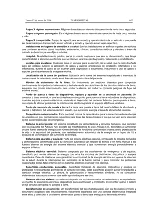 Lunes 13 de marzo de 2006                   DIARIO OFICIAL                                           442


   Rayos X régimen momentáneo: Régimen basado en un intervalo de operación de hasta cinco segundos.
   Rayos x régimen prolongado: Es el régimen basado en un intervalo de operación de hasta cinco minutos
o más.
    Rayos X transportable: Equipo de rayos X para ser armado y operado dentro de un vehículo o que puede
ser desarmado para transportarlo en un vehículo y armado y operado en un lugar específico.
    Instalaciones en lugares de atención a la salud: Son las instalaciones en edificios o partes de edificios
que contienen servicios, como hospitales, enfermerías, clínicas, consultorios médicos y dentales y áreas de
cuidado ambulatorio ya sean fijas o móviles.
   Hospital: Al establecimiento público, social o privado cualquiera que sea su denominación, que tenga
como finalidad la atención a enfermos que se internen para fines de diagnóstico, tratamiento o rehabilitación.
     Locales para anestesia: Cualquier área en un lugar para la atención de la salud, que ha sido diseñada
para ser utilizada durante la aplicación de gases y vapores anestésicos de inhalación, inflamables o no
inflamables, durante el curso de un examen para diagnóstico o tratamiento, incluyendo el uso de gases o
vapores para tratamientos de analgesia relativa.
   Localización de la cama del paciente: Ubicación de la cama del enfermo hospitalizado o internado, la
cama o mesa de tratamiento usada en el área de atención crítica del paciente.
    Monitor de aislamiento de la línea: Un instrumento de medición diseñado para comprobar
continuamente la impedancia balanceada y desbalanceada de cada línea de los circuitos aislados de tierra,
equipado con circuito interconstruido para probar la alarma, sin incluir la corriente peligrosa de fuga del
sistema aislado.
   Punto de puesta a tierra de dispositivos, equipos y aparatos en la vecindad del paciente: Un
conector o barra terminal, el cual está destinado como punto para puesta a tierra redundante de dispositivos,
muebles, equipos y aparatos eléctricos, sirviendo en la vecindad del paciente. Además, para la puesta a tierra,
con objeto de eliminar problemas de interferencia electromagnética en equipos eléctricos sensibles.
   Punto de referencia de puesta a tierra: La barra para puesta a tierra del panel o tablero de alumbrado y
control o del tablero del sistema eléctrico aislado, que suministra energía al área de atención del paciente.
    Receptáculos seleccionados: Es la cantidad mínima de receptáculos para la conexión mediante clavijas
de aparatos no fijos, normalmente requeridos para todas las tareas locales o los que se usen en la atención
de los pacientes en caso de emergencia.
    Sistema de emergencia: Un sistema constituido por alimentadores y circuitos derivados, que cumplen
con los requisitos del Artículo 700, excepto las modificaciones de este Artículo 517, destinados a suministrar
de una fuente alterna de energía a un número limitado de funciones consideradas vitales para la protección de
la vida y la seguridad del paciente, con restablecimiento automático de la energía en un lapso de 10 s
después de la interrupción del suministro de energía.
    Sistema para aparatos y equipos: Parte del sistema eléctrico esencial, compuesto de circuitos derivados
y alimentadores, conformados para su conexión automática con retardo de tiempo o en forma manual a las
fuentes alternas de energía del sistema eléctrico esencial y que suministran energía primordialmente a
equipos trifásicos.
   Sistema eléctrico esencial: Sistema compuesto por los subsistemas de emergencia y de equipos,
constituido por fuentes alternas de energía con todos los circuitos de distribución, dispositivos y equipos
conectados. Debe de diseñarse para garantizar la continuidad de la energía eléctrica en lugares de atención
de la salud, durante la interrupción del suministro de la fuente normal y para minimizar los problemas
ocasionados por las fallas internas en los sistemas eléctricos esencial y no esencial.
    Superficies conductoras expuestas: Superficies metálicas de aparatos, dispositivos y equipos no
protegidas ni resguardadas permitiendo el contacto con ellas, estas superficies pueden quedar energizadas y
conducir energía eléctrica. La pintura, la galvanización y recubrimientos similares, no se consideran
aislamientos adecuados a menos que estén aprobados para ese uso.
    Sistema eléctrico aislado: Un sistema integrado por un transformador de aislamiento o su equivalente,
un monitor de aislamiento de líneas, dispositivos para desconexión y protección, envolventes y panel o tablero
de los circuitos derivados no puestos a tierra.
    Transformador de aislamiento: Un transformador del tipo multidevanado, con los devanados primario y
secundario acoplados sólo inductivamente, físicamente separados con una pantalla electrostática integrada
entre ellos, y conectado a un sistema alimentador puesto a tierra que energiza su devanado primario.
 