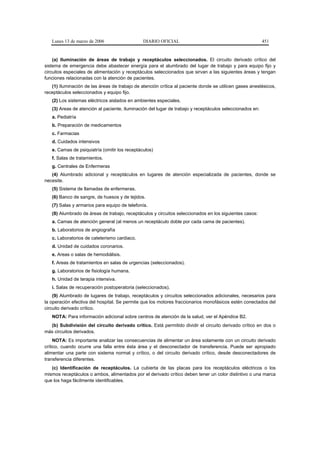 Lunes 13 de marzo de 2006                   DIARIO OFICIAL                                             451


    (a) Iluminación de áreas de trabajo y receptáculos seleccionados. El circuito derivado crítico del
sistema de emergencia debe abastecer energía para el alumbrado del lugar de trabajo y para equipo fijo y
circuitos especiales de alimentación y receptáculos seleccionados que sirvan a las siguientes áreas y tengan
funciones relacionadas con la atención de pacientes.
   (1) Iluminación de las áreas de trabajo de atención crítica al paciente donde se utilicen gases anestésicos,
receptáculos seleccionados y equipo fijo.
   (2) Los sistemas eléctricos aislados en ambientes especiales.
   (3) Areas de atención al paciente, iluminación del lugar de trabajo y receptáculos seleccionados en:
   a. Pediatría
   b. Preparación de medicamentos
   c. Farmacias
   d. Cuidados intensivos
   e. Camas de psiquiatría (omitir los receptáculos)
   f. Salas de tratamientos.
   g. Centrales de Enfermeras
   (4) Alumbrado adicional y receptáculos en lugares de atención especializada de pacientes, donde se
necesite.
   (5) Sistema de llamadas de enfermeras.
   (6) Banco de sangre, de huesos y de tejidos.
   (7) Salas y armarios para equipo de telefonía.
   (8) Alumbrado de áreas de trabajo, receptáculos y circuitos seleccionados en los siguientes casos:
   a. Camas de atención general (al menos un receptáculo doble por cada cama de pacientes).
   b. Laboratorios de angiografía
   c. Laboratorios de cateterismo cardiaco.
   d. Unidad de cuidados coronarios.
   e. Areas o salas de hemodiálisis.
   f. Areas de tratamientos en salas de urgencias (seleccionados).
   g. Laboratorios de fisiología humana.
   h. Unidad de terapia intensiva.
   i. Salas de recuperación postoperatoria (seleccionados).
    (9) Alumbrado de lugares de trabajo, receptáculos y circuitos seleccionados adicionales, necesarios para
la operación efectiva del hospital. Se permite que los motores fraccionarios monofásicos estén conectados del
circuito derivado crítico.
   NOTA: Para información adicional sobre centros de atención de la salud, ver el Apéndice B2.
  (b) Subdivisión del circuito derivado crítico. Está permitido dividir el circuito derivado crítico en dos o
más circuitos derivados.
     NOTA: Es importante analizar las consecuencias de alimentar un área solamente con un circuito derivado
crítico, cuando ocurre una falla entre ésta área y el desconectador de transferencia. Puede ser apropiado
alimentar una parte con sistema normal y crítico, o del circuito derivado crítico, desde desconectadores de
transferencia diferentes.
   (c) Identificación de receptáculos. La cubierta de las placas para los receptáculos eléctricos o los
mismos receptáculos o ambos, alimentados por el derivado crítico deben tener un color distintivo o una marca
que los haga fácilmente identificables.
 