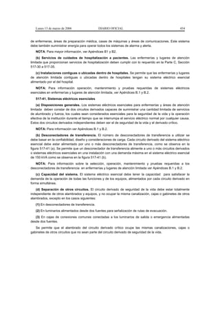Lunes 13 de marzo de 2006                   DIARIO OFICIAL                                            454


de enfermeras, áreas de preparación médica, casas de máquinas y áreas de comunicaciones. Este sistema
debe también suministrar energía para operar todos los sistemas de alarma y alerta.
   NOTA: Para mayor información, ver Apéndices B1 y B2.
    (b) Servicios de cuidados de hospitalización a pacientes. Las enfermerías y lugares de atención
limitada que proporcionan servicios de hospitalización deben cumplir con lo requerido en la Parte C, Sección
517-30 a 517-35.
    (c) Instalaciones contiguas o ubicadas dentro de hospitales. Se permite que las enfermerías y lugares
de atención limitada contiguas o ubicadas dentro de hospitales tengan su sistema eléctrico esencial
alimentado por el del hospital.
   NOTA: Para información operación, mantenimiento y pruebas requeridas de sistemas eléctricos
esenciales en enfermerías y lugares de atención limitada, ver Apéndices B.1 y B.2.
   517-41. Sistemas eléctricos esenciales
    (a) Disposiciones generales. Los sistemas eléctricos esenciales para enfermerías y áreas de atención
limitada deben constar de dos circuitos derivados capaces de suministrar una cantidad limitada de servicios
de alumbrado y fuerza, los cuales sean considerados esenciales para la seguridad de la vida y la operación
efectiva de la institución durante el tiempo que se interrumpa el servicio eléctrico normal por cualquier causa.
Estos dos circuitos derivados independientes deben ser el de seguridad de la vida y el derivado crítico.
   NOTA: Para información ver Apéndices B.1 y B.2.
    (b) Desconectadores de transferencia. El número de desconectadores de transferencia a utilizar se
debe basar en la confiabilidad, diseño y consideraciones de carga. Cada circuito derivado del sistema eléctrico
esencial debe estar alimentado por uno o más desconectadores de transferencia, como se observa en la
figura 517-41 (a). Se permite que un desconectador de transferencia alimente a uno o más circuitos derivados
o sistemas eléctricos esenciales en una instalación con una demanda máxima en el sistema eléctrico esencial
de 150 kVA como se observa en la figura 517-41 (b).
   NOTA: Para información sobre la selección, operación, mantenimiento y pruebas requeridas a los
desconectadores de transferencia en enfermerías y lugares de atención limitada ver Apéndices B.1 y B.2.
    (c) Capacidad del sistema. El sistema eléctrico esencial debe tener la capacidad para satisfacer la
demanda de la operación de todas las funciones y de los equipos, alimentados por cada circuito derivado en
forma simultánea.
   (d) Separación de otros circuitos. El circuito derivado de seguridad de la vida debe estar totalmente
independiente de otros alambrados y equipos, y no ocupar la misma canalización, cajas o gabinetes de otros
alambrados, excepto en los casos siguientes:
   (1) En desconectadores de transferencia.
   (2) En luminarios alimentados desde dos fuentes para señalización de rutas de evacuación.
   (3) En cajas de conexiones comunes conectadas a los luminarios de salida o emergencia alimentadas
desde dos fuentes.
   Se permite que el alambrado del circuito derivado crítico ocupe las mismas canalizaciones, cajas o
gabinetes de otros circuitos que no sean parte del circuito derivado de seguridad de la vida.
 