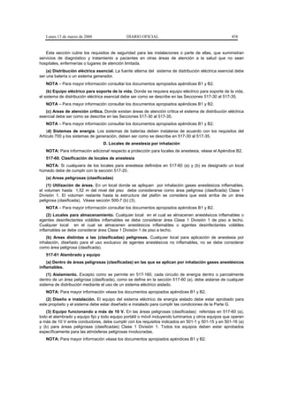 Lunes 13 de marzo de 2006                   DIARIO OFICIAL                                           458


   Esta sección cubre los requisitos de seguridad para las instalaciones o parte de ellas, que suministran
servicios de diagnóstico y tratamiento a pacientes en otras áreas de atención a la salud que no sean
hospitales, enfermerías o lugares de atención limitada.
    (a) Distribución eléctrica esencial. La fuente alterna del sistema de distribución eléctrica esencial debe
ser una batería o un sistema generador.
   NOTA – Para mayor información consultar los documentos apropiados apéndices B1 y B2.
    (b) Equipo eléctrico para soporte de la vida. Donde se requiera equipo eléctrico para soporte de la vida,
el sistema de distribución eléctrica esencial debe ser como se describe en las Secciones 517-30 al 517-35.
   NOTA – Para mayor información consultar los documentos apropiados apéndices B1 y B2.
   (c) Areas de atención crítica. Donde existan áreas de atención crítica el sistema de distribución eléctrica
esencial debe ser como se describe en las Secciones 517-30 al 517-35.
   NOTA – Para mayor información consultar los documentos apropiados apéndices B1 y B2.
    (d) Sistemas de energía. Los sistemas de baterías deben instalarse de acuerdo con los requisitos del
Artículo 700 y los sistemas de generación, deben ser como se describe en 517-30 al 517-35.
                                  D. Locales de anestesia por inhalación
   NOTA: Para información adicional respecto a protección para locales de anestesia, véase el Apéndice B2.
   517-60. Clasificación de locales de anestesia
   NOTA: Si cualquiera de los locales para anestesia definidos en 517-60 (a) y (b) es designado un local
húmedo debe de cumplir con la sección 517-20.
   (a) Areas peligrosas (clasificadas)
    (1) Utilización de áreas. En un local donde se apliquen por inhalación gases anestésicos inflamables,
el volumen hasta 1,52 m del nivel del piso debe considerarse como área peligrosa (clasificada) Clase 1
División 1. El volumen restante hasta la estructura del plafón se considera que está arriba de un área
peligrosa (clasificada). Véase sección 500-7 (b) (3).
   NOTA – Para mayor información consultar los documentos apropiados apéndices B1 y B2.
     (2) Locales para almacenamiento. Cualquier local en el cual se almacenen anestésicos inflamables o
agentes desinfectantes volátiles inflamables se debe considerar área Clase 1 División 1 de piso a techo.
Cualquier local en el cual se almacenen anestésicos inflamables o agentes desinfectantes volátiles
inflamables se debe considerar área Clase 1 División 1 de piso a techo.
   (b) Areas distintas a las (clasificadas) peligrosas. Cualquier local para aplicación de anestesia por
inhalación, diseñado para el uso exclusivo de agentes anestésicos no inflamables, no se debe considerar
como área peligrosa (clasificada).
   517-61 Alambrado y equipo
    (a) Dentro de áreas peligrosas (clasificadas) en las que se aplican por inhalación gases anestésicos
inflamables.
    (1) Aislamiento. Excepto como se permite en 517-160, cada circuito de energía dentro o parcialmente
dentro de un área peligrosa (clasificada), como se define en la sección 517-60 (a), debe aislarse de cualquier
sistema de distribución mediante el uso de un sistema eléctrico aislado.
   NOTA: Para mayor información véase los documentos apropiados apéndices B1 y B2.
   (2) Diseño e instalación. El equipo del sistema eléctrico de energía aislado debe estar aprobado para
este propósito y el sistema debe estar diseñado e instalado para cumplir las condiciones de la Parte G.
   (3) Equipo funcionando a más de 10 V. En las áreas peligrosas (clasificadas) referidas en 517-60 (a),
todo el alambrado y equipo fijo y todo equipo portátil o móvil incluyendo luminarios y otros equipos que operen
a más de 10 V entre conductores, debe cumplir con los requisitos indicados en 501-1 y 501-15 y en 501-16 (a)
y (b) para áreas peligrosas (clasificadas) Clase 1 División 1. Todos los equipos deben estar aprobados
específicamente para las atmósferas peligrosas involucradas.
   NOTA: Para mayor información véase los documentos apropiados apéndices B1 y B2.
 