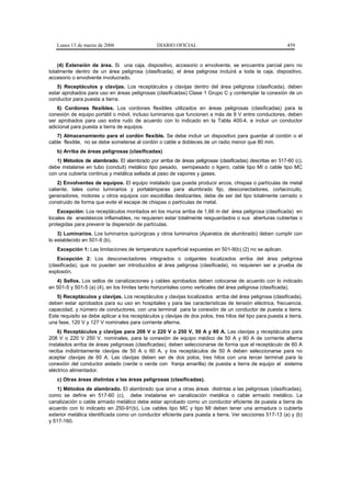 Lunes 13 de marzo de 2006                     DIARIO OFICIAL                                              459


    (4) Extensión de área. Si una caja, dispositivo, accesorio o envolvente, se encuentra parcial pero no
totalmente dentro de un área peligrosa (clasificada), el área peligrosa incluirá a toda la caja, dispositivo,
accesorio o envolvente involucrado.
   5) Receptáculos y clavijas. Los receptáculos y clavijas dentro del área peligrosa (clasificada), deben
estar aprobados para uso en áreas peligrosas (clasificadas) Clase 1 Grupo C y contemplar la conexión de un
conductor para puesta a tierra.
    6) Cordones flexibles. Los cordones flexibles utilizados en áreas peligrosas (clasificadas) para la
conexión de equipo portátil o móvil, incluso luminarios que funcionen a más de 8 V entre conductores, deben
ser aprobados para uso extra rudo de acuerdo con lo indicado en la Tabla 400-4, e incluir un conductor
adicional para puesta a tierra de equipos.
   7) Almacenamiento para el cordón flexible. Se debe incluir un dispositivo para guardar al cordón o el
cable flexible, no se debe someterse al cordón o cable a dobleces de un radio menor que 80 mm.
   b) Arriba de áreas peligrosas (clasificadas)
   1) Métodos de alambrado. El alambrado por arriba de áreas peligrosas (clasificadas) descritas en 517-60 (c),
debe instalarse en tubo (conduit) metálico tipo pesado, semipesado o ligero, cable tipo MI o cable tipo MC
con una cubierta continua y metálica sellada al paso de vapores y gases.
    2) Envolventes de equipos. El equipo instalado que pueda producir arcos, chispas o partículas de metal
caliente, tales como luminarios y portalámparas para alumbrado fijo, desconectadores, cortacircuito,
generadores, motores u otros equipos con escobillas deslizantes, debe de ser del tipo totalmente cerrado o
construido de forma que evite el escape de chispas o partículas de metal.
    Excepción: Los receptáculos montados en los muros arriba de 1,66 m del área peligrosa (clasificada) en
locales de anestésicos inflamables, no requieren estar totalmente resguardados o sus aberturas cubiertas o
protegidas para prevenir la dispersión de partículas.
    3) Luminarios. Los luminarios quirúrgicas y otros luminarios (Aparatos de alumbrado) deben cumplir con
lo establecido en 501-9 (b).
   Excepción 1: Las limitaciones de temperatura superficial expuestas en 501-9(b) (2) no se aplican.
    Excepción 2: Los desconectadores integrados o colgantes localizados arriba del área peligrosa
(clasificada), que no pueden ser introducidos al área peligrosa (clasificada), no requieren ser a prueba de
explosión.
   4) Sellos. Los sellos de canalizaciones y cables aprobados deben colocarse de acuerdo con lo indicado
en 501-5 y 501-5 (a) (4), en los límites tanto horizontales como verticales del área peligrosa (clasificada).
   5) Receptáculos y clavijas. Los receptáculos y clavijas localizados arriba del área peligrosa (clasificada),
deben estar aprobados para su uso en hospitales y para las características de tensión eléctrica, frecuencia,
capacidad, y número de conductores, con una terminal para la conexión de un conductor de puesta a tierra.
Este requisito se debe aplicar a los receptáculos y clavijas de dos polos, tres hilos del tipo para puesta a tierra,
una fase, 120 V y 127 V nominales para corriente alterna.
    6) Receptáculos y clavijas para 208 V o 220 V o 250 V, 50 A y 60 A. Las clavijas y receptáculos para
208 V o 220 V 250 V. nominales, para la conexión de equipo médico de 50 A y 60 A de corriente alterna
instalados arriba de áreas peligrosas (clasificadas), deben seleccionarse de forma que el receptáculo de 60 A
reciba indistintamente clavijas de 50 A o 60 A. y los receptáculos de 50 A deben seleccionarse para no
aceptar clavijas de 60 A. Las clavijas deben ser de dos polos, tres hilos con una tercer terminal para la
conexión del conductor aislado (verde o verde con franja amarilla) de puesta a tierra de equipo al sistema
eléctrico alimentador.
   c) Otras áreas distintas a las áreas peligrosas (clasificadas).
   1) Métodos de alambrado. El alambrado que sirve a otras áreas distintas a las peligrosas (clasificadas),
como se define en 517-60 (c), debe instalarse en canalización metálica o cable armado metálico. La
canalización o cable armado metálico debe estar aprobado como un conductor eficiente de puesta a tierra de
acuerdo con lo indicado en 250-91(b). Los cables tipo MC y tipo MI deben tener una armadura o cubierta
exterior metálica identificada como un conductor eficiente para puesta a tierra. Ver secciones 517-13 (a) y (b)
y 517-160.
 