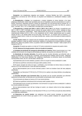 Lunes 13 de marzo de 2006                   DIARIO OFICIAL                                            460


   Excepción: Los receptáculos colgantes que empleen cordones flexibles tipo SJO o equivalente,
suspendidos a no-menos de 1,80 m del piso, no requieren ser instalados en, canalización metálica o cable
armado.
     2) Receptáculos y clavijas. Los receptáculos y clavijas instalados en áreas distintas a las áreas
peligrosas (clasificadas), deben estar aprobados para uso en hospitales y para las características en cuanto a
tensión, frecuencia, capacidad nominal y número de conductores con una terminal para la conexión de un
conductor de puesta a tierra. Este requisito se debe aplicar a los tipos de dos polos, tres hilos de puesta a
tierra, una fase, 120 V, 127 V y hasta 250V nominales para corriente alterna.
    3) Receptáculos y clavijas para 208 V o 220 V o 250 V, 50 A y 60 A. Las clavijas y receptáculos para
208 V o 220 V o 250 V nominales, para la conexión de equipo médico de 50 A y 60 A utilizado en áreas
distintas a las peligrosas (clasificadas), deben seleccionarse de forma que el receptáculo de 60 A reciba
indistintamente clavijas de 50 A o 60 A. y los receptáculos de 50 A deben seleccionarse para no aceptar
clavijas de 60 A. Las clavijas deben ser de dos polos, tres hilos con un conector para la conexión a un
conductor aislado (verde o verde con una franja amarilla) para puesta a tierra del equipo al sistema eléctrico
alimentador.
    517-62. Puesta a tierra. En cualquier área de anestesia, todas las canalizaciones metálicas y cables con
pantallas metálicas y todas las partes conductoras metálicas no portadoras de corriente eléctrica de equipo
eléctrico fijo, deben ser puestas a tierra. La puesta a tierra en locales Clase 1 División 1 debe cumplir con lo
indicado en 501-16.
   Excepción: El equipo que opere a no más de 10 V entre conductores no requiere ser puesto a tierra.
   517-63. Sistemas de energía puestos a tierra en locales de anestesia
   a) Unidades de alumbrado de emergencia alimentadas por baterías. Deben proporcionarse uno o más
unidades de iluminación de emergencia alimentadas por baterías, de acuerdo con la Sección 700-12 (e).
    b) Alambrado de circuitos derivados. Se permite que los circuitos derivados que alimenten sólo a
equipo de diagnóstico y de terapia fijo y aprobado, permanentemente instalado arriba de áreas peligrosas
(clasificadas) y en otras áreas distintas a las peligrosas (clasificadas), se alimenten desde una acometida
normal puesta a tierra, de una o de tres fases, siempre que:
   1) El alambrado para circuitos aislados y puestos a tierra no ocupen la misma canalización o cable.
   2) Todas las superficies conductoras del equipo estén puestas a tierra.
  3) El equipo (excepto los tubos de rayos x confinados y las terminales de dichos tubos) se localice al
menos a 2,5 m por arriba del piso o fuera del local de anestesia.
    4) Los desconectadores para el circuito derivado puesto a tierra se localicen fuera del área peligrosa
(clasificada).
    Excepción: Las Secciones 517-63 (b) (3) y 517-63 (b) (4) no aplican a las áreas distintas a las peligrosas
(clasificadas).
    c) Circuitos derivados para luminarios fijos. Se permite que los circuitos derivados que alimenten
solamente luminarios fijos, se alimenten por una acometida normal puesta a tierra, siempre que:
   1) Los luminarios se ubiquen al menos a 2,5 m por encima del piso.
   2) Todas las superficies conductoras de los luminarios estén puestas a tierra.
    3) El alambrado de los circuitos que alimenten a los luminarios no ocupe la misma canalización o cable de
los circuitos aislados de energía.
    4) Los desconectadores sean del tipo montaje en pared y se ubiquen arriba de las áreas peligrosas
(clasificadas).
    Excepción: No aplica lo indicado en las Secciones 517-63 (c) (1) a 517-63 (c) (4) para las áreas distintas
a las peligrosas (clasificadas).
   d) Estaciones de control remoto. Las estaciones de control remoto montadas en pared para
desconectadores de control remoto que operen a 24 V o menos, pueden instalarse en cualquier local de
anestesia.
 