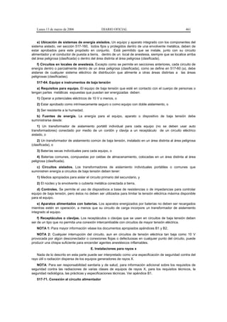 Lunes 13 de marzo de 2006                   DIARIO OFICIAL                                          461


    e) Ubicación de sistemas de energía aislados. Un equipo y aparato integrado con los componentes del
sistema aislado, ver sección 517-160, todos fijos y protegidos dentro de una envolvente metálica, deben de
estar aprobados para este propósito en conjunto. Está permitido que se instale, junto con su circuito
alimentador y el conductor de puesta a tierra, dentro de un local de anestesia, siempre que se localice arriba
del área peligrosa (clasificada) o dentro del área distinta al área peligrosa (clasificada).
    f) Circuitos en locales de anestesia. Excepto como se permite en secciones anteriores, cada circuito de
energía dentro o parcialmente dentro de un área peligrosa (clasificada), como se define en 517-60 (a), debe
aislarse de cualquier sistema eléctrico de distribución que alimente a otras áreas distintas a las áreas
peligrosas (clasificadas).
   517-64. Equipo e instrumentos de baja tensión
   a) Requisitos para equipo. El equipo de baja tensión que esté en contacto con el cuerpo de personas o
tengan partes metálicas expuestas que puedan ser energizadas deben:
   1) Operar a potenciales eléctricos de 10 V o menos, o
   2) Estar aprobado como intrínsecamente seguro o como equipo con doble aislamiento, o
   3) Ser resistente a la humedad.
   b) Fuentes de energía. La energía para el equipo, aparato o dispositivo de baja tensión debe
suministrarse desde:
    1) Un transformador de aislamiento portátil individual para cada equipo (no se deben usar auto
transformadores) conectado por medio de un cordón y clavija a un receptáculo de un circuito eléctrico
aislado, o
    2) Un transformador de aislamiento común de baja tensión, instalado en un área distinta al área peligrosa
(clasificada), o
   3) Baterías secas individuales para cada equipo, o
    4) Baterías comunes, compuestas por celdas de almacenamiento, colocadas en un área distinta al área
peligrosa (clasificada).
   c) Circuitos aislados. Los transformadores de aislamiento individuales portátiles o comunes que
suministren energía a circuitos de baja tensión deben tener:
   1) Medios apropiados para aislar el circuito primario del secundario, y
   2) El núcleo y la envolvente o cubierta metálica conectada a tierra.
   d) Controles. Se permite el uso de dispositivos a base de resistencias o de impedancias para controlar
equipo de baja tensión, pero éstos no deben ser utilizados para limitar la tensión eléctrica máxima disponible
para el equipo.
    e) Aparatos alimentados con baterías. Los aparatos energizados por baterías no deben ser recargados
mientras estén en operación, a menos que su circuito de carga incorpore un transformador de aislamiento
integrado al equipo.
    f) Receptáculos o clavijas. Los receptáculos o clavijas que se usen en circuitos de baja tensión deben
ser de un tipo que no permita una conexión intercambiable con circuitos de mayor tensión eléctrica.
   NOTA 1: Para mayor información véase los documentos apropiados apéndices B1 y B2.
   NOTA 2: Cualquier interrupción del circuito, aun en circuitos de tensión eléctrica tan baja como 10 V
provocada por algún desconectador o conexiones flojas o defectuosas en cualquier punto del circuito, puede
producir una chispa suficiente para encender agentes anestésicos inflamables.
                                        E. Instalaciones para rayos x
   Nada de lo descrito en esta parte puede ser interpretado como una especificación de seguridad contra del
rayo útil o radiación dispersa de los equipos generadores de rayos X.
   NOTA: Para ser responsabilidad sanitaria y de salud, para información adicional sobre los requisitos de
seguridad contra las radiaciones de varias clases de equipos de rayos X, para los requisitos técnicos, la
seguridad radiológica, las prácticas y especificaciones técnicas. Ver apéndice B1.
   517-71. Conexión al circuito alimentador
 