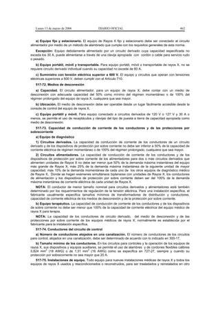Lunes 13 de marzo de 2006                  DIARIO OFICIAL                                           462


    a) Equipo fijo y estacionario. El equipo de Rayos X fijo y estacionario debe ser conectado al circuito
alimentador por medio de un método de alambrado que cumpla con los requisitos generales de esta norma.
   Excepción: Equipo debidamente alimentado por un circuito derivado cuya capacidad especificada no
exceda los 30 A, puede alimentarse a través de una clavija apropiada con cordón o cable para servicio rudo
o pesado.
   b) Equipo portátil, móvil y transportable. Para equipo portátil, móvil o transportable de rayos X, no se
requiere circuito derivado individual cuando su capacidad no excede de 60 A.
    c) Suministro con tensión eléctrica superior a 600 V. El equipo y circuitos que operan con tensiones
eléctricas superiores a 600 V, deben cumplir con el Artículo 710.
   517-72. Medios de desconexión
    a) Capacidad. El circuito alimentador, para un equipo de rayos X, debe contar con un medio de
desconexión con adecuada capacidad del 50% como mínimo del régimen momentáneo o de 100% del
régimen prolongado del equipo de rayos X, cualquiera que sea mayor.
   b) Ubicación. El medio de desconexión debe ser operable desde un lugar fácilmente accesible desde la
consola de control del equipo de rayos X.
  c) Equipo portátil y móvil. Para equipo conectado a circuitos derivados de 120 V o 127 V y 30 A o
menos, se permite el uso de receptáculos y clavijas del tipo de puesta a tierra de capacidad apropiada como
medio de desconexión.
   517-73. Capacidad de conducción de corriente de los conductores y de las protecciones por
sobrecorriente
   a) Equipo de diagnóstico
    1) Circuitos derivados. La capacidad de conducción de corriente de los conductores de un circuito
derivado y de los dispositivos de protección por sobre corriente no debe ser inferior a 50% de la capacidad de
corriente eléctrica de régimen momentáneo o de 100% del régimen prolongado, cualquiera que sea mayor.
    2) Circuitos alimentadores. La capacidad de conducción de corriente de los conductores y de los
dispositivos de protección por sobre corriente de los alimentadores para dos o más circuitos derivados que
alimenten unidades de Rayos X no debe ser menor que 50% de la demanda máxima instantánea del equipo
más grande de Rayos X, más 25% de la demanda máxima instantánea de la siguiente unidad de mayor
capacidad, más 10% de la demanda momentánea de cada uno de los otros equipos de diagnóstico médico
de Rayos X. Donde se hagan exámenes simultáneos biplanares con unidades de Rayos X, los conductores
de alimentación y los dispositivos de protección por sobre corriente deben ser del 100% de la demanda
máxima instantánea de corriente eléctrica de cada unidad de Rayos X.
    NOTA: El conductor de menor tamaño nominal para circuitos derivados y alimentadores está también
determinado por los requerimientos de regulación de la tensión eléctrica. Para una instalación específica, el
fabricante usualmente especifica tamaños mínimos de transformadores de distribución y conductores,
capacidad de corriente eléctrica de los medios de desconexión y de la protección por sobre corriente.
   b) Equipo terapéutico. La capacidad de conducción de corriente de los conductores y de los dispositivos
de sobre corriente no debe ser menor que 100% de la capacidad de corriente eléctrica del equipo médico de
rayos X para terapia.
    NOTA: La capacidad de los conductores de circuito derivado, del medio de desconexión y de las
protecciones por sobre corriente de los equipos médicos de rayos X, normalmente es establecida por el
fabricante para la instalación específica.
   517-74. Conductores del circuito de control
   a) Número de conductores alojados en una canalización. El número de conductores de los circuitos
para control, alojados en una canalización, debe ser determinado de acuerdo con lo indicado en 300-17.
    b) Tamaño mínimo de los conductores. En los circuitos para controles y la operación de los equipos de
rayos X, sus dispositivos y equipos auxiliares, se permite el uso de alambres y de cordones flexibles calibres
          2                             2
0,824 mm (18 AWG) o de 1,31 mm (16 AWG) como se especifica en 727-27, siempre y cuando su
protección por sobrecorriente no sea mayor que 20 A.
   517-75. Instalaciones de equipo. Todo equipo para nuevas instalaciones médicas de rayos X y todos los
equipos de rayos X usados y reacondicionados o reconstruidos, para ser trasladados y reinstalados en otro
 