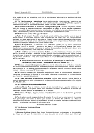 Lunes 13 de marzo de 2006                   DIARIO OFICIAL                                           463


local, deben ser del tipo aprobado y contar con la documentación aprobada por la autoridad que tenga
jurisdicción.
    517-76. Transformadores y capacitores. No se requiere que los transformadores y capacitores que
formen parte de un equipo de rayos x, cumplan con lo establecido en los Artículos 450 y 460. Los capacitores
deben montarse dentro de envolventes de material aislante o de metal puesto a tierra.
     517-77. Instalación de cables de alta tensión para equipo de rayos X. Los cables con pantalla puesta a
tierra para conexión de tubos de rayos X y para intensificadores de imagen, se permite que sean instalados en
soportes para cables tipo charolas o en ductos suministrados por el fabricante, junto con los conductores de
control, de alimentación y derivados, sin requerir de barreras que separen los conductores.
   517-78. Protección contra daños y puesta a tierra.
   a) Partes de alta tensión. Todas las partes de alta tensión eléctrica, incluyendo los tubos de rayos X,
deben montarse en envolvente puestas a tierra. Se podrá usar aire, aceite, gas u otra sustancia aislante
apropiada para aislar la alta tensión de la envolvente, chasis o cubierta metálica puesta a tierra. La conexión
desde el transformador de alta tensión a los tubos de rayos X y otros componentes de alta tensión, deberá
hacerse con cables para alta tensión con pantalla puesta a tierra.
    b) Cables de baja tensión. Los aislamientos de los conductores y cables para baja tensión que conectan
dispositivos, equipos y aparatos         sumergidos en aceite y no completamente sellados, tales como:
transformadores, condensadores, enfriadores de aceite y desconectadores de alta tensión, deben tener
aislamiento de tipo resistente al aceite entre otras características.
    c) Partes metálicas que no llevan corriente eléctrica. Las partes metálicas que no conducen corriente
eléctrica del equipo de rayos X y del equipo asociado al mismo como consolas de controles, mesas, soportes
de tubo de rayos X, tanque de transformadores, cables blindados, cabezales o envolventes para tubo de rayos X,
etc., deben ser conectados a tierra como se especifica en el Artículo 250 modificado sólo como se menciona
en 517-13 (a) y (b).
           F. Sistemas de comunicaciones, de señalización, de información, de señalización
               de protección contra incendio y para tensiones eléctricas menores a 127 V
    517-80. Areas para atención de pacientes. El mismo nivel de aislamiento de los conductores instalados
en circuitos para sistemas de distribución eléctrica en áreas para atención de pacientes, se debe aplicar en
los conductores de los sistemas de intercomunicación, señalización, datos o informática, alarmas contra
incendio y sistemas menores de 127 V nominales.
    NOTA: Un medio aceptable para proporcionar aislamiento del sistema de llamado paciente enfermera es
mediante el uso de señales no eléctricas de comunicación inalámbrica, con dispositivos de control sostenidos
por el paciente o que estén a su alcance.
   517-81. Areas distintas a las de atención al paciente. En otras áreas distintas a las de atención al
paciente, las instalaciones deben estar de acuerdo con las disposiciones apropiadas indicadas en los Artículos
640, 725, 760 y 800.
   517-82. Transmisión de señales entre aparatos.
   a) Generalidades. Para la instalación permanente del alambrado desde aparatos eléctricos en la
vecindad del paciente a un aparato remoto, debe emplearse un sistema de transmisión de señales que
prevenga la conexión peligrosa de puesta a tierra de los aparatos.
    NOTA: Véase 517-13 (a) y (b), para puesta a tierra adicional requerida en área de atención y vecindad
del paciente.
     b) Puesta a tierra común para conductores de señales. Se permite usar un sistema común de puesta a
tierra (por ejemplo, una carcasa o chasis para conectar una terminal del conductor de señales de
transmisión), entre aparatos eléctricos localizados en la vecindad del paciente, siempre que los aparatos sean
servidos y conectados al mismo punto de referencia a tierra.
                                      G. Sistemas eléctricos aislados
   517-160. Sistemas eléctricos aislados
   a) Instalaciones
   1) Circuitos eléctricos aislados. Cada circuito eléctrico aislado debe controlarse por un desconectador
que tenga un polo para la desconexión en cada conductor de circuito aislado, para interrumpir
 