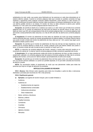 Lunes 13 de marzo de 2006                    DIARIO OFICIAL                                            465


señalizadora de color verde, que pueda verse fácilmente por las personas en cada área alimentada por el
sistema eléctrico aislado. Cuando la corriente peligrosa total (que consiste en posibles corrientes de fuga
resistivas y capacitivas) entre cualquier conductor aislado físicamente y tierra alcance un valor cercano a 5
mA, bajo condiciones de tensión eléctrica nominal, debe encenderse una lámpara señalizadora de color rojo y
una alarma audible (remota si se desea). El monitor de línea no debe activarse la alarma para valores
menores a 3,7 mA o para una corriente peligrosa total de menos de 5 mA.
    Excepción: Se permite el diseño de un sistema que opere a un valor menor que el límite de la corriente
peligrosa total. En un monitor de aislamiento de línea para tal sistema se permite reducir el valor, pero no
debe ser menor que 35% del correspondiente límite de la corriente peligrosa total, y la corriente peligrosa total
del monitor consecuentemente debe reducirse a no más de 50% del valor de alarma de la corriente peligrosa
total.
    2) Impedancia. El monitor de aislamiento de línea debe ser diseñado de modo que tenga impedancia
interna suficiente para que, cuando se conecte apropiadamente al sistema aislado, la corriente máxima interna
que pueda circular a través del monitor de aislamiento de línea, debe ser de 1 mA, cuando haya algún punto
del sistema aislado puesto a tierra.
     Excepción: Se permite que el monitor de aislamiento de línea sea del tipo de baja impedancia, de tal
manera que la corriente eléctrica a través de él, cuando cualquier punto del sistema aislado sea puesto a
tierra, no exceda el doble del valor de alarma para un periodo no mayor que 5 ms.
    NOTA: La reducción de corriente peligrosa del monitor, siempre y cuando esta reducción resulte en un
incremento de valores de “no alarma” para la corriente peligrosa de falla, aumenta la capacidad del circuito.
    3) Ampérmetro. En un lugar plenamente visible del monitor de aislamiento de línea, se debe conectar un
ampérmetro calibrado a la corriente peligrosa total del sistema (Corriente peligrosa de falla más la corriente
peligrosa del monitor), con la zona de “alarma situada” aproximadamente al centro de la escala.
   Excepción: Se permite que el monitor de aislamiento físico de línea opere como una unidad compuesta,
con una sección sensora cableada a un panel con pantalla separada, en la que estén ubicadas las funciones
de alarma o prueba
   NOTA: Se recomienda instalar el ampérmetro de modo que sea plenamente visible para todas las
personas que haya en el lugar de aplicación de anestesia.
                                   ARTICULO 518-LUGARES DE REUNION
    518-1. Alcance. Este Artículo cubre requisitos para todos los inmuebles o parte de ellos o estructuras
diseñadas o previstas para reuniones de 100 o más personas.
   518-2. Clasificación general.
   a)    Ejemplos. Los lugares de reunión incluyen, pero no están limitados a:
   -     Auditorios
   -     Auditorios en:
         -   Establecimientos de negocios
         -   Establecimientos comerciales
         -   Instituciones educativas
         -   Otras instalaciones
   -     Bares, cantinas y discotecas
   -     Boliches y billares
   -     Capillas funerarias
   -     Comedores
   -     Cuarteles
   -     Gimnasios
   -     Iglesias y templos
   -     Mercados
 