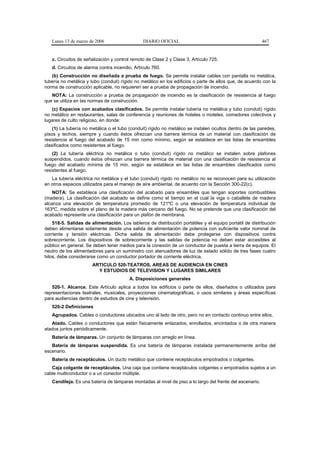 Lunes 13 de marzo de 2006                   DIARIO OFICIAL                                             467


   c. Circuitos de señalización y control remoto de Clase 2 y Clase 3, Artículo 725.
   d. Circuitos de alarma contra incendio, Artículo 760.
   (b) Construcción no diseñada a prueba de fuego. Se permite instalar cables con pantalla no metálica,
tubería no metálica y tubo (conduit) rígido no metálico en los edificios o parte de ellos que, de acuerdo con la
norma de construcción aplicable, no requieren ser a prueba de propagación de incendio.
   NOTA: La construcción a prueba de propagación de incendio es la clasificación de resistencia al fuego
que se utiliza en las normas de construcción.
   (c) Espacios con acabados clasificados. Se permite instalar tubería no metálica y tubo (conduit) rígido
no metálico en restaurantes, salas de conferencia y reuniones de hoteles o moteles, comedores colectivos y
lugares de culto religioso, en donde:
    (1) La tubería no metálica o el tubo (conduit) rígido no metálico se instalen ocultos dentro de las paredes,
pisos y techos, siempre y cuando éstos ofrezcan una barrera térmica de un material con clasificación de
resistencia al fuego del acabado de 15 min como mínimo, según se establece en las listas de ensambles
clasificados como resistentes al fuego.
    (2) La tubería eléctrica no metálica o tubo (conduit) rígido no metálico se instalen sobre plafones
suspendidos, cuando éstos ofrezcan una barrera térmica de material con una clasificación de resistencia al
fuego del acabado mínima de 15 min, según se establece en las listas de ensambles clasificados como
resistentes al fuego.
   La tubería eléctrica no metálica y el tubo (conduit) rígido no metálico no se reconocen para su utilización
en otros espacios utilizados para el manejo de aire ambiental, de acuerdo con la Sección 300-22(c).
    NOTA: Se establece una clasificación del acabado para ensambles que tengan soportes combustibles
(madera). La clasificación del acabado se define como el tiempo en el cual la viga o caballete de madera
alcanza una elevación de temperatura promedio de 121ºC o una elevación de temperatura individual de
163ºC, medida sobre el plano de la madera más cercano del fuego. No se pretende que una clasificación del
acabado represente una clasificación para un plafón de membrana.
    518-5. Salidas de alimentación. Los tableros de distribución portátiles y el equipo portátil de distribución
deben alimentarse solamente desde una salida de alimentación de potencia con suficiente valor nominal de
corriente y tensión eléctricas. Dicha salida de alimentación debe protegerse con dispositivos contra
sobrecorriente. Los dispositivos de sobrecorriente y las salidas de potencia no deben estar accesibles al
público en general. Se deben tener medios para la conexión de un conductor de puesta a tierra de equipos. El
neutro de los alimentadores para un suministro con atenuadores de luz de estado sólido de tres fases cuatro
hilos, debe considerarse como un conductor portador de corriente eléctrica.
                       ARTICULO 520-TEATROS, AREAS DE AUDIENCIA EN CINES
                         Y ESTUDIOS DE TELEVISION Y LUGARES SIMILARES
                                         A. Disposiciones generales
   520-1. Alcance. Este Artículo aplica a todos los edificios o parte de ellos, diseñados o utilizados para
representaciones teatrales, musicales, proyecciones cinematográficas, o usos similares y áreas específicas
para audiencias dentro de estudios de cine y televisión.
   520-2 Definiciones
   Agrupados. Cables o conductores ubicados uno al lado de otro, pero no en contacto continuo entre ellos.
   Atado. Cables o conductores que están físicamente enlazados, enrollados, encintados o de otra manera
atados juntos periódicamente.
   Batería de lámparas. Un conjunto de lámparas con arreglo en línea.
   Batería de lámparas suspendida. Es una batería de lámparas instalada permanentemente arriba del
escenario.
   Batería de receptáculos. Un ducto metálico que contiene receptáculos empotrados o colgantes.
   Caja colgante de receptáculos. Una caja que contiene receptáculos colgantes o empotrados sujetos a un
cable multiconductor o a un conector múltiple.
   Candileja. Es una batería de lámparas montadas al nivel de piso a lo largo del frente del escenario.
 