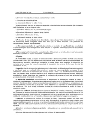 Lunes 13 de marzo de 2006                    DIARIO OFICIAL                                           476


   b. Conexión del conductor del circuito puesto a tierra, si existe.
   c. Conexión del conductor de fase.
   La desconexión debe ser en orden inverso
    3) Debe proveerse una nota de precaución adyacente a los conectores de línea, indicando que la conexión
de la clavija debe ser en el siguiente orden:
   a. Conectores del conductor de puesta a tierra de equipo.
   b. Conectores del conductor puesto a tierra, si existe.
   c. Conectores del conductor de fase,
   La desconexión debe ser en orden inverso
   l) Protección de los conductores de alimentación y conectores. Todos los conductores y conectores
de alimentación deben protegerse contra daño físico por un medio aprobado. Esta protección no
necesariamente debe ser una canalización.
   m) Entradas en cavidades de superficie. Las entradas en cavidades de superficie (clavijas empotradas)
que se utilicen para recibir energía deben tener marcada su capacidad nominal de conducción de corriente
en amperes.
    n) Terminales. Las terminales a las cuales los cables del escenario se conecten, deben estar ubicadas de
forma tal que permitan un acceso conveniente a las terminales.
   o) Neutro.
    (1) Terminal del neutro. En equipo de tableros de control y distribución portátiles diseñado para utilizarse
con tres fases cuatro hilos con alimentación con puesta a tierra, la terminal del neutro de alimentación, su
barra colectora asociada, o alambrado equivalente, o ambas, deben tener capacidad de conducción de
corriente por lo menos dos veces la capacidad de conducción de corriente de la mayor terminal de
alimentación de fase.
    Excepción. Cuando el equipo del tablero de control y distribución portátil esté específicamente construido
e identificado para ser modificado internamente en campo, de manera aprobada, para pasar de una
alimentación balanceada de tres fases cuatro hilos con puesta a tierra a una monofásica balanceada de tres
hilos con puesta a tierra, la terminal del neutro de la alimentación y su barra colectora asociada, alambrado
equivalente, o ambos, deben tener una capacidad de conducción de corriente no menor que la terminal más
grande de fase de la alimentación monofásica.
    (2) Neutro de alimentación. Los conductores de alimentación de energía para tableros de control y
distribución portátiles deben dimensionarse considerando al neutro como un conductor portador de corriente
eléctrica. Cuando se utilicen cables monoconductores alimentadores, no instalados en canalizaciones, en
circuitos polifásicos, el conductor neutro puesto a tierra debe tener una capacidad de conducción de corriente
de al menos a 130% de la de los conductores de fase del circuito que alimenten al tablero de control y
distribución portátil.
    p) Personal calificado. El tendido de conductores de alimentación portátiles, el armado y desarmado de
los conectores de alimentación y otras conexiones de alimentación, y la energización y desenergización de los
servicios de alimentación deben realizarse exclusivamente por personal calificado, y los tableros de control y
distribución portátiles deben ser así marcados, indicando este requisito de manera permanente y clara.
    Excepción: Se permite que la conexión de un tablero de control y distribución portátil a una salida para
receptáculo instalada permanentemente, donde la salida del receptáculo de alimentación esté protegida para
su capacidad de conducción de corriente por un dispositivo de protección contra sobrecorriente no mayor que
150 A, y donde la salida para receptáculo, conexión y tablero de control y distribución cumplan además con lo
siguiente:
    a) Empleen conectores multipolares aprobados y adecuados para el propósito de cada conexión de la
alimentación.
   b) Impidan el acceso del público en general a toda conexión de la alimentación.
 