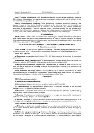Lunes 13 de marzo de 2006                   DIARIO OFICIAL                                           479


    520-72. Guardas para lámparas. Toda lámpara incandescente expuesta en los camerinos a menos de
2,5 m del piso, debe equiparse con guardas abiertas remachadas a la cubierta de la caja de salida, o de otra
manera sellada o asegurada en su lugar.
    520-73. Desconectadores requeridos. Todas las lámparas y cualquier receptáculo adyacente a los
espejos y sobre la mesa de los tocadores, instalados en los camerinos deben ser controlados por
desconectadores de pared instalados en el camerino. Cada desconectador que controle receptáculos
adyacentes al (los) espejo(s) y sobre la mesa del tocador, debe estar provisto con una lámpara piloto
localizada afuera del camerino, adyacente a la puerta, que indique cuando el receptáculo esté energizado. No
se exige que las otras salidas instaladas en el camerino estén controladas por un interruptor.
                                              G. Puesta a tierra
    520-81. Puesta a tierra. Todas las canalizaciones metálicas y las cubiertas metálicas de cables deben
estar puestas a tierra. Las estructuras y envolventes metálicas de todos los equipos, incluyendo las baterías
de lámparas suspendidas y luminarios portátiles, deben estar puestas a tierra. La puesta a tierra debe hacerse
conforme con lo indicado en el Artículo 250.
          ARTICULO 525-ATRACCIONES MOVILES, CIRCOS, FERIAS Y EVENTOS SIMILARES
                                        A. Disposiciones generales
    525-1. Alcance. Este Artículo cubre la instalación de equipo y alambrado portátil para atracciones móviles,
circos, exhibiciones, ferias y eventos similares, incluyendo el alambrado en o sobre todas las estructuras.
   525-3. Otros Artículos
   a) Estructuras permanentes. Los Artículos 518 y 520 deben aplicarse al alambrado de estructuras
permanentes.
     b) Alambrado portátil y equipo. Cuando los requisitos de otros Artículos de esta norma y el Artículo 525
difieran, los requisitos del Artículo 525 deben aplicarse al alambrado y al equipo portátil.
   c) Equipos de procesamiento, amplificación y reproducción de señales de audio. El Artículo 640
debe aplicarse al alambrado e instalación de equipo de procesamiento, amplificación y reproducción de
señales de audio.
  525-6. Protección del equipo eléctrico. El equipo eléctrico y los métodos de alambrado de juegos
mecánicos en parques de diversiones, concesiones u otras unidades deben estar provistos con protección
mecánica cuando tal equipo o métodos de alambrado estén sujetos a daño físico.
                                                B. Instalación
   525-10. Fuentes de alimentación
   a) Sistemas derivados separadamente
   (1) Generadores. Los generadores deben cumplir los requisitos del Artículo 445.
   (2) Transformadores. Los transformadores deben cumplir los requisitos aplicables de las Secciones
240-3(a), (b), (c) y (d); Sección 250-26 y Artículo 450.
   b) Acometida. La acometida debe instalarse de acuerdo con los requisitos aplicables del Artículo 230, y
además deben cumplir con los requisitos siguientes:
    1) Guardas. El equipo de acometida no debe instalarse en un lugar que sea accesible a personas no
calificadas, a menos que el equipo esté encerrado bajo llave.
  2) Montaje y ubicación. El equipo de acometida debe montarse sobre un soporte sólido e instalarse de tal
manera que esté protegido de la intemperie, a menos que su construcción sea a prueba de intemperie.
   525-12. Distancia al suelo de conductores aéreos
   a) Distancias verticales. Los conductores deben tener una distancia vertical al suelo de acuerdo con
225-18. Estas distancias deben aplicarse solamente al alambrado instalado en el exterior de carpas y
concesiones.
   b) Distancias a juegos mecánicos y atracciones. Los juegos mecánicos y atracciones deben estar
mantenidos a una distancia no menor que 4,5 m en cualquier dirección, de conductores aéreos que operen a
600 V o menos, a excepción de los conductores que los alimenten. Los juegos mecánicos o atracciones no
 