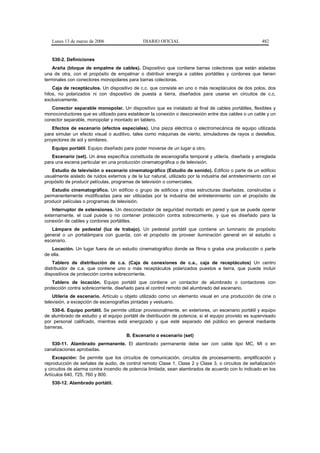 Lunes 13 de marzo de 2006                   DIARIO OFICIAL                                            482


   530-2. Definiciones
    Araña (bloque de empalme de cables). Dispositivo que contiene barras colectoras que están aisladas
una de otra, con el propósito de empalmar o distribuir energía a cables portátiles y cordones que tienen
terminales con conectores monopolares para barras colectoras.
    Caja de receptáculos. Un dispositivo de c.c. que consiste en uno o más receptáculos de dos polos, dos
hilos, no polarizados ni con dispositivo de puesta a tierra, diseñados para usarse en circuitos de c.c.
exclusivamente.
   Conector separable monopolar. Un dispositivo que es instalado al final de cables portátiles, flexibles y
monoconductores que es utilizado para establecer la conexión o desconexión entre dos cables o un cable y un
conector separable, monopolar y montado en tablero.
   Efectos de escenario (efectos especiales). Una pieza eléctrica o electromecánica de equipo utilizada
para simular un efecto visual o auditivo, tales como máquinas de viento, simuladores de rayos o destellos,
proyectores de sol y similares.
   Equipo portátil. Equipo diseñado para poder moverse de un lugar a otro.
   Escenario (set). Un área específica constituida de escenografía temporal y utilería, diseñada y arreglada
para una escena particular en una producción cinematográfica o de televisión.
   Estudio de televisión o escenario cinematográfico (Estudio de sonido). Edificio o parte de un edificio
usualmente aislado de ruidos externos y de la luz natural, utilizado por la industria del entretenimiento con el
propósito de producir películas, programas de televisión o comerciales.
   Estudio cinematográfico. Un edificio o grupo de edificios y otras estructuras diseñadas, construidas o
permanentemente modificadas para ser utilizadas por la industria del entretenimiento con el propósito de
producir películas o programas de televisión.
   Interruptor de extensiones. Un desconectador de seguridad montado en pared y que se puede operar
externamente, el cual puede o no contener protección contra sobrecorriente, y que es diseñado para la
conexión de cables y cordones portátiles.
   Lámpara de pedestal (luz de trabajo). Un pedestal portátil que contiene un luminario de propósito
general o un portalámpara con guarda, con el propósito de proveer iluminación general en el estudio o
escenario.
   Locación. Un lugar fuera de un estudio cinematográfico donde se filma o graba una producción o parte
de ella.
    Tablero de distribución de c.a. (Caja de conexiones de c.a., caja de receptáculos) Un centro
distribuidor de c.a. que contiene uno o más receptáculos polarizados puestos a tierra, que puede incluir
dispositivos de protección contra sobrecorriente.
    Tablero de locación. Equipo portátil que contiene un contactor de alumbrado o contactores con
protección contra sobrecorriente, diseñado para el control remoto del alumbrado del escenario.
    Utilería de escenario. Artículo u objeto utilizado como un elemento visual en una producción de cine o
televisión, a excepción de escenografías pintadas y vestuario.
   530-6. Equipo portátil. Se permite utilizar provisionalmente, en exteriores, un escenario portátil y equipo
de alumbrado de estudio y el equipo portátil de distribución de potencia, si el equipo provisto es supervisado
por personal calificado, mientras está energizado y que esté separado del público en general mediante
barreras.
                                       B. Escenario o escenario (set)
   530-11. Alambrado permanente. El alambrado permanente debe ser con cable tipo MC, MI o en
canalizaciones aprobadas.
    Excepción: Se permite que los circuitos de comunicación, circuitos de procesamiento, amplificación y
reproducción de señales de audio, de control remoto Clase 1, Clase 2 y Clase 3, o circuitos de señalización
y circuitos de alarma contra incendio de potencia limitada, sean alambrados de acuerdo con lo indicado en los
Artículos 640, 725, 760 y 800.
   530-12. Alambrado portátil.
 