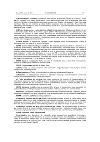 Lunes 13 de marzo de 2006                  DIARIO OFICIAL                                          483


    a) Alambrado para escenario. El alambrado del alumbrado del escenario, efectos de escenario y equipo
eléctrico utilizados como utilería del escenario, y otros alambrados no-fijos como en locaciones, debe estar
hecho con cables y cordones flexibles aprobados para uso rudo. Cuando esté expuesto a daño físico, este
alambrado debe ser con cordones y cables flexibles aprobados para uso extrarrudo. Se permiten los
empalmes y derivaciones si la carga total conectada no excede de la capacidad de conducción de corriente
máxima del cable o cordón.
    b) Efectos de escenario y equipo eléctrico utilizado como accesorios del escenario. Se permite que
el alambrado para los efectos de escenario y equipo eléctrico utilizados como accesorios del escenario, estén
elaborados con cordones o cables flexibles aprobados con monoconductores o multiconductores, si los
conductores están protegidos contra daño físico y asegurados al escenario mediante amarres de cables o
grapas aisladas. Se permiten empalmes o derivaciones cuando estén hechos con dispositivos aprobados y los
circuitos estén protegidos a no más de 20 A.
   c) Otros equipos. Se permiten los cordones y cables diferentes de los de uso extrarrudo, cuando se
suministran como una parte de un conjunto aprobado.
   530-13. Control del alumbrado y de los efectos del escenario. Los desconectadores utilizados para el
alumbrado del escenario y efectos en el escenario (en el escenario y locaciones) deben ser del tipo de
operación externa. Cuando se utilicen contactores como medio de desconexión para fusibles, debe instalarse
un desconectador de operación externa individual, tal como un desconectador de volquete, para el control de
cada contactor, y debe estar localizado a no más de 1,8 m de dicho contactor, además de los
desconectadores de control remoto. Se permite utilizar un solo desconectador de operación externa para
desconectar simultáneamente todos los contactores en cualquier tablero de locación, cuando se localicen a
una distancia no mayor que 1,8 m del tablero de locación.
   530-14. Cajas de receptáculos. Todas las cajas de receptáculos de c.c. deben tener una capacidad
nominal de conducción de corriente no menor que 30 A.
   530-15. Protecciones y guardas de partes vivas
   a) Partes vivas. Las partes vivas deben estar encerradas o resguardadas para evitar cualquier contacto
accidental con personas y objetos.
   b) Desconectadores. Todos los desconectadores deben ser tipo de operación externa.
    c) Reóstatos. Los reóstatos deben colocarse en gabinetes o marcos que encierren todas las partes vivas,
teniendo expuestas solamente las manijas de operación.
    d) Partes portadoras de corriente. Las partes portadoras de corriente de desconectadores de
extensiones, tableros de locación, arañas y cajas de receptáculos deben estar encerradas, resguardadas, o
localizadas de forma que las personas no puedan accidentalmente entrar en contacto con ellas o llevar
materiales conductores que entren en contacto con ellas.
   530-16. Lámparas portátiles. Las lámparas portátiles y luces de trabajo deben estar equipadas con
cordones flexibles, portalámparas de porcelana con pantalla metálica y provistas con guardas sólidas.
   Excepción: Las lámparas portátiles utilizadas como utilería en un escenario de cine o televisión, o en un
estudio o en una locación, no deben considerarse como lámparas portátiles para el propósito de esta Sección.
   530-17. Luminarios portátiles con lámpara de arco
   a) Lámparas portátiles de arco de carbón. Las lámparas portátiles de arco de carbón deben ser de
construcción sólida. El arco debe producirse en una envolvente diseñada para evitar la salida de chispas y
carbones, y para impedir que personas o materiales entren en contacto con el arco o con partes vivas
desnudas. Las envolventes deben estar ventiladas y todos los des deben ser del tipo de operación externa.
   b) Lámparas portátiles por arco eléctrico diferente del carbón. Las lámparas portátiles de descarga
que no sean de arco de carbón, incluidas las de arco eléctrico cerrado y balastros asociados, deben estar
aprobadas. Los juegos de cordones y cables de conexión deben ser tipo uso extra rudo y estar aprobados.
   530-18. Protección contra sobrecorriente
    Generalidades. Los dispositivos de protección contra sobrecorriente automáticos (interruptores
automáticos o fusibles) para la iluminación de un escenario de un estudio cinematográfico y sus respectivos
cables de alimentación deben cumplir con (a) hasta (g) siguientes. La máxima capacidad de conducción de
corriente permitida en un conductor dado, cable o cordón de cierto tamaño debe ser el indicado en las Tablas
aplicables de los Artículos 310 y 400.
 