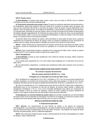 Lunes 13 de marzo de 2006                    DIARIO OFICIAL                                          487


   530-72. Puesta a tierra
  a) Generalidades. El sistema debe estar puesto a tierra como se indica en 250-26 como un sistema
monofásico de tres hilos derivado separadamente.
    b) Conductores requeridos para puesta a tierra. El equipo de utilización alambrado permanentemente y
los receptáculos, deben estar puestos a tierra por medio de un conductor de puesta a tierra de equipo, que
vaya con los conductores del circuito a una barra de puesta a tierra de equipo marcada claramente con la
leyenda “Tierra de equipo técnico” en el tablero de alumbrado y control donde se origina el circuito derivado.
La cual debe estar conectada al conductor puesto a tierra en el lado de la línea de los medios de desconexión
del sistema derivado separadamente. El conductor de puesta a tierra no debe ser menor que el especificado
en la Tabla 250-95 y debe ir junto con los conductores alimentadores. La barra de puesta a tierra de equipo
técnico no necesita unirse a la envolvente del tablero.
   Se permite utilizar otros métodos de puesta a tierra permitidos en otras partes de esta norma, cuando la
impedancia de la trayectoria de retorno de puesta a tierra no exceda la impedancia de los conductores de
puesta a tierra de equipo, dimensionados e instalados de acuerdo con la parte G de este Artículo.
   NOTA 1: Véase 250-95 para los requerimientos de tamaño nominal de los conductores de puesta a tierra
de equipos, donde los conductores del circuito son ajustados en su tamaño para compensar la caída de
tensión.
    NOTA 2: Estos requerimientos limitan la impedancia de la trayectoria de falla a tierra, cuando se aplican
únicamente 60 V a una condición de falla en lugar de los usuales 120 V.
   530-73. Receptáculos
    a) Generalidades. Cuando se usen receptáculos como medio de conexión de equipo, deben cumplir las
siguientes condiciones:
     1) Las salidas para receptáculos de 15 A y 20 A deben estar protegidas con un Interruptor de circuito por
falla a tierra.
   2) Los multicontactos, adaptadores, y cubiertas para receptáculos deben estar marcados como se indica a
continuación:
                         PRECAUCION-ALIMENTACION PARA EQUIPO TECNICO
                                    No conectar a equipos de iluminación
                               Sólo para equipo electrónico 60/120 V c.a., 1 fase
                         Protegido con un interruptor de circuito por falla a tierra
    3) Un receptáculo con capacidad de 15 A o 20 A, monofásico a 127 V con uno de sus polos portadores de
corriente conectado a un conductor de circuito puesto a tierra, debe estar ubicado a no más de 1,8 m de todo
receptáculo del sistema técnico de potencia instalado permanentemente, de 60/120 V y capacidad de 15 A o 20 A.
    4) Todos los receptáculos de 127 V utilizados para equipo técnico de 60/120 V deben estar configurados e
identificados para su uso únicamente en ese tipo de equipos. Se permite utilizar clavijas y salidas para
receptáculos monofásicos a 127 V y 15 A o 20 A nominales identificados para utilizar con conductores de
circuitos puestos a tierra, en cuartos de máquinas, cuartos de control, cuartos de equipos, bastidores de
equipos y otros lugares similares a los que sólo tengan acceso personas calificadas.
   b) Receptáculos con terminal aislada de puesta a tierra. Se permiten receptáculos con terminal aislada
de puesta a tierra como se describe en la Excepción 4 de 250-74; sin embargo, el conductor de puesta a tierra
de equipo del circuito derivado debe estar terminado como se indica en 530-72(b).
                                   ARTICULO 540-PROYECTORES DE CINE
                                          A. Disposiciones generales
    540-1. Alcance. Los requerimientos de este Artículo se aplican a las cabinas de proyección
cinematográficas, a los proyectores cinematográficos y al equipo asociado del tipo profesional o no profesional
que use fuentes luminosas incandescentes, de arco de carbón, de xenón, o de cualquier otro equipo de fuente
luminosa que genere gases, polvos o radiaciones peligrosas.
   NOTA: Para información adicional sobre manejo y almacenamiento de cintas cinematográficas de nitrato
de celulosa, véase el Apéndice B2.
                                                B. Definiciones
 