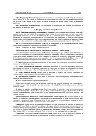 Lunes 13 de marzo de 2006                   DIARIO OFICIAL                                           488


    540-2. Proyector profesional. El proyector profesional es el que usa película de 35 mm o 70 mm con un
ancho mínimo de 35 mm, y tiene en cada borde 212 perforaciones por metro, o el que usa fuentes luminosas
de arco de carbón, xenón u otro equipo de fuente luminosa que genere gases, polvos o radiaciones
peligrosas.
    540-3. Proyectores no profesionales. Los proyectores no profesionales son aquellos tipos diferentes a
los descritos en la Sección 540-2.
                                 C. Equipo y proyectores tipo profesional
    540-10. Cabina de proyección cinematográfica requerida. Todo proyector tipo profesional debe estar
ubicado dentro de una cabina de proyección. Cada cabina de proyección debe ser de construcción
permanente, aprobada para el tipo de edificio en el cual se localiza la cabina de proyección. Todas las
ventanillas de proyección, de proyectores de luz concentrada, de observación, y cualquier otra abertura
similar, deben estar provistas con vidrio u otro material aprobado que cierre completamente la abertura. Tales
cabinas no deben ser consideradas áreas clasificadas como peligrosas como se define en el Artículo 500.
   NOTA: Para mayor información sobre la protección de las aberturas en las cabinas de proyección donde
se manipulan películas de nitrato de celulosa, véase el Apéndice B2.
   540-11. Localización de equipo eléctrico asociado
   a) Motogeneradores, transformadores, rectificadores, reóstatos y equipo similar.
    Los motogeneradores, transformadores, rectificadores, reóstatos y equipos similares para alimentación o
control de la corriente del equipo de proyección o reflectores, deben estar ubicados, cuando se usa película de
nitrato, en un cuarto separado. Cuando estén instalados en la cabina de proyección, deben estar ubicados o
protegidos de modo que los arcos o chispas no puedan entrar en contacto con la película. El(los) extremos del
conmutador de los grupos motogeneradores debe(n) cumplir con una de las condiciones de (1) a (6).
    (1) Tipos. Deben ser de tipo totalmente cerrado, de tipo cerrado con enfriamiento por ventilador, o de tipo
cerrado con ventilación por ducto.
    (2) Cuartos o alojamientos separados. Deben estar encerrados en cuartos o alojamientos separados
fabricados en un material no combustible, construidos de manera que se expulsen las pelusas o las partículas
transportadas en el aire, y que estén ventilados apropiadamente desde una fuente de aire limpio.
   (3) Tapas metálicas sólidas. Deben tener la escobilla o extremo del contacto deslizante del
motogenerador, encerrados con cubiertas metálicas sólidas.
   (4) Cajas metálicas herméticas. Deben tener las escobillas o contactos deslizantes encerrados en cajas
metálicas herméticas y rígidas.
   (5) Semi-encerramientos superiores e inferiores.
   Deben tener la mitad superior de la escobilla o extremo del contacto deslizante del motogenerador,
encerrada en una malla de alambre o metal perforado, y la mitad inferior encerrada mediante cubiertas
metálicas sólidas.
   (6) Mallas de alambre o metal perforado. Deben tener mallas de alambre o metal perforado colocadas
en el conmutador de los extremos de la escobilla. Ninguna dimensión de cualquier abertura en la malla de
alambre o metal perforado debe exceder de 1,25 mm, independientemente de la forma de la abertura y del
material utilizado.
   b) Desconectadores, dispositivos contra sobrecorriente u otros equipos. No se deben instalar en las
cabinas de proyección desconectadores, dispositivos contra sobrecorriente, u otros equipos que no sean
necesarios normalmente para el funcionamiento de los proyectores cinematográficos, equipos de audio,
lámparas de efectos especiales o proyectores de luz concentrada.
    Excepción 1: En las cabinas de proyección aprobadas para uso únicamente de películas de acetato de
celulosa (de seguridad), se permite la instalación de equipo eléctrico auxiliar usado en conjunto con la
operación del equipo de proyección y el control de iluminación, telones, equipo de audio y equipo similar. En
las cabinas de proyección se debe colocar en el exterior de la puerta de la cabina y dentro de la misma en un
lugar claro y visible un letrero con la leyenda: "Sólo se permite en esta cabina película de seguridad".
   Excepción 2: Desconectadores de control remoto para el control de las luces del auditorio, o des para el
control de motores que operan telones o cubiertas de la pantalla de proyección cinematográfica.
 