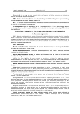 Lunes 13 de marzo de 2006                    DIARIO OFICIAL                                            493


   Excepción 2: No se exige conectar equipotencialmente los pisos de tablillas sostenidos por estructuras
que son una parte de un plano equipotencial.
   NOTA 1: Para información adicional sobre los métodos para establecer los planos equipotenciales y
rampas de gradientes de tensión, véase el Apéndice B2.
   NOTA 2: Las bajas resistencias del sistema de electrodo de puesta a tierra pueden reducir las diferencias
de potencial en las instalaciones para ganado.
   (c) Receptáculos. Todos los receptáculos de 127 V monofásicos, de 15 A o 20 A para propósito general,
en áreas que tienen un plano equipotencial deben tener protección con interruptor de circuito por falla a tierra,
para el personal.
       ARTICULO 550-CASAS MOVILES, CASAS PREFABRICADAS Y SUS ESTACIONAMIENTOS
                                         A. Disposiciones generales
    550-1. Alcance. Las disposiciones de este Artículo cubren a los conductores y equipo eléctrico instalados
dentro o sobre casas móviles, a los conductores que las conectan al suministro de energía, y a la instalación
del alambrado eléctrico, luminarios, equipo y accesorios relacionados con la instalación eléctrica dentro de un
estacionamiento de casas móviles hasta los conductores de entrada de acometida, o cuando no exista, al
equipo de acometida de la casa móvil.
   550-2. Definiciones
    Aparato electrodoméstico estacionario. Un aparato electrodoméstico que no se puede trasladar
fácilmente de un lugar a otro, en uso normal.
  Aparato electrodoméstico fijo. Un aparato electrodoméstico que está sujeto o asegurado por otros
medios en un sitio determinado.
    Aparato electrodoméstico portátil. Un aparato electrodoméstico que se mueve o que puede ser
trasladado de un lugar a otro en uso normal.
    NOTA: Para los propósitos de este Artículo, se consideran portátiles los siguientes aparatos
electrodomésticos, si no están fijos en la casa móvil y si se conectan por medio de cordón: refrigeradores,
estufas a gas o parrillas, lavadoras de ropa, lavavajillas sin equipo de secado y otros aparatos similares.
    Area de lavandería. Area que contiene, o está diseñada para contener, lavaderos, lavadoras o secadoras
de ropa.
    Casa móvil. Una estructura o estructuras ensambladas en fábrica y transportadas en una o varias
secciones, que se construyen sobre un chasis permanente y diseñada para ser utilizada como vivienda sin
cimientos permanentes, cuando está conectada a los servicios necesarios y tiene instalaciones de plomería,
calefacción, aire acondicionado y eléctricas.
   Para el propósito de esta norma y a menos que otra cosa se indique, el término “casa móvil” incluye
también a las casas prefabricadas.
   Casa prefabricada. Una estructura o estructuras ensambladas en fábrica y transportadas en una o varias
secciones, que lleva(n) un rótulo que las identifica como una casa prefabricada, que se construyen sobre un
chasis permanente y diseñada para ser utilizada como vivienda, con cimentación permanente o sin ella,
cuando está conectada a los servicios necesarios y tiene instalaciones de plomería, calefacción, aire
acondicionado y eléctricas.
    Conjunto de alimentación. Los conductores de alimentación aéreos o en una canalización bajo el chasis,
incluyendo el conductor de puesta a tierra, con los accesorios y equipos necesarios, o un cordón de
alimentación aprobado para uso en casas móviles, diseñado para suministrar energía desde la fuente de
alimentación eléctrica al tablero de distribución colocado dentro de la casa móvil.
   Edificio o estructura auxiliar para casas móviles. Cualquier toldo, cabaña, palapa, gabinete de
almacenamiento, cobertizo para vehículos, cerca, pórtico o vestíbulo, establecidos para el uso de los
ocupantes de la casa móvil en un lote para casas móviles.
 