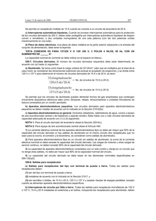 Lunes 13 de marzo de 2006                     DIARIO OFICIAL                                        497


   Se permite un receptáculo múltiple de 15 A cuando se conecte a un circuito de lavandería de 20 A.
    c) Interruptores automáticos bipolares. Cuando se provean interruptores automáticos para la protección
de los circuitos derivados de 220 V, deben estar protegidos por interruptores automáticos bipolares de disparo
común o simultáneo, o dos unidades monopolares de una sola palanca (con las dos palancas unidas
mecánicamente en una sola).
   d) Placa de datos eléctricos. Una placa de datos metálica en la parte exterior adyacente a la entrada del
conjunto de alimentación, debe tener la leyenda:
  "ESTA CONEXION ES PARA 127/220 V O 120/ 240 V, 3 POLOS 4 HILOS, 60 Hz, CON UN
SUMINISTRO DE ______ A".
   La capacidad nominal de corriente se debe indicar en el espacio en blanco.
   550-7. Circuitos derivados. El número de circuitos derivados requeridos debe estar determinado de
acuerdo con (a) hasta (c) siguientes:
   a) Alumbrado. Se toma como base la carga unitaria de 33 VA/m², valor que se multiplica por el área de la
casa móvil, se consideran las dimensiones exteriores (se excluye el acoplador de enganche), y se divide entre
120 V o 127 V para determinar el número de circuitos derivados de 15 A o de 20 A, es decir:
                          33xlongitudxancho
                                              =        No. de circuitos de 15 A (o 20 A)
                           120 x15 A(o ′20 A)
                          33xlongitudxancho
                                             =         No. de circuitos de 15 A (o 20 A)
                           127 x15 A(o′20 A)
    Se permite que los circuitos de alumbrado puedan alimentar hornos de gas empotrados que contengan
únicamente dispositivos eléctricos tales como: lámparas, relojes, temporizadores o unidades trituradoras de
basura conectados por un cordón aprobado.
   b) Aparatos electrodomésticos pequeños. Los circuitos derivados para aparatos electrodomésticos
pequeños se deben instalar de acuerdo con lo indicado en la Sección 210-52(b).
   c) Aparatos electrodomésticos en general. (Incluidos radiadores, calentadores de agua, cocina y equipo
de aire acondicionado central o de habitación o aparato similar). Debe haber uno o más circuitos derivados de
capacidad adecuada de acuerdo con (1) a (4) siguientes:
   NOTA 1: Para el circuito derivado de lavandería véase la Sección 220-4(c).
   NOTA 2: Para equipo de aire acondicionado central véase el Artículo 440.
   1) La corriente eléctrica nominal de los aparatos electrodomésticos fijos no debe ser mayor que 50% de la
capacidad del circuito derivado si hay salidas de alumbrado en el mismo circuito (los receptáculos que no
sean para la cocina, el comedor y la lavandería, se consideran como salidas de alumbrado).
    2) Para aparatos electrodomésticos fijos en un circuito sin salidas de alumbrado, la suma de la corriente
eléctrica nominal no debe exceder la capacidad del circuito derivado. Las cargas de motores u otras cargas de
servicio continuo, no deben exceder 80% de la capacidad del circuito derivado.
    3) La capacidad de aparatos electrodomésticos conectados con un solo cordón y clavija en un circuito que
no tenga otras salidas, no debe ser mayor que 80% de la capacidad nominal del circuito.
   4) La capacidad del circuito derivado se debe basar en las demandas nominales especificadas en
550-13(b)(5).
   550-8. Salidas para receptáculos
   a) Salidas para receptáculos del tipo con terminal de puesta a tierra. Todas las salidas para
receptáculos deben:
   (1) ser del tipo con terminal de puesta a tierra;
   (2) instalarse de acuerdo con lo indicado en la Sección 210-7, y
   (3) ser sencillos o dobles, de 15 A o 20 A, 120 V o 127 V y aceptar clavijas de espigas paralelas, excepto
cuando se alimenten aparatos electrodomésticos específicos.
   b) Interruptores de circuito por falla a tierra. Todas las salidas para receptáculo monofásicas de 120 V
o 127 V, 15 A y 20 A instaladas en exteriores y en baños, incluyendo los receptáculos para alumbrado, deben
 